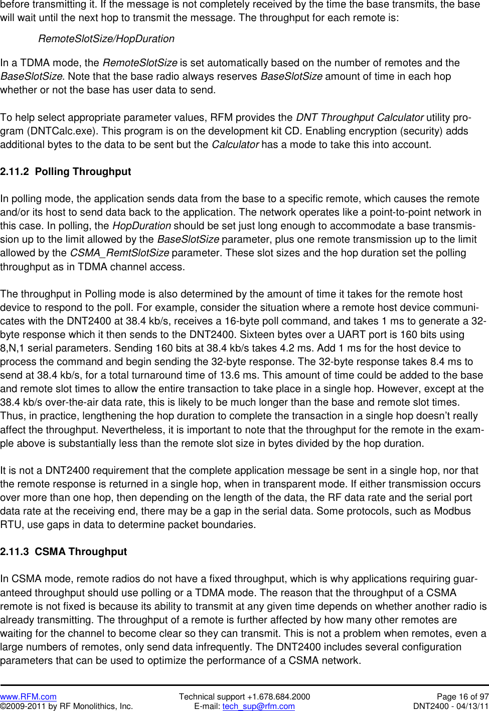   www.RFM.com  Technical support +1.678.684.2000  Page 16 of 97 ©2009-2011 by RF Monolithics, Inc.  E-mail: tech_sup@rfm.com  DNT2400 - 04/13/11 before transmitting it. If the message is not completely received by the time the base transmits, the base will wait until the next hop to transmit the message. The throughput for each remote is:   RemoteSlotSize/HopDuration  In a TDMA mode, the RemoteSlotSize is set automatically based on the number of remotes and the BaseSlotSize. Note that the base radio always reserves BaseSlotSize amount of time in each hop whether or not the base has user data to send.  To help select appropriate parameter values, RFM provides the DNT Throughput Calculator utility pro-gram (DNTCalc.exe). This program is on the development kit CD. Enabling encryption (security) adds additional bytes to the data to be sent but the Calculator has a mode to take this into account.  2.11.2  Polling Throughput  In polling mode, the application sends data from the base to a specific remote, which causes the remote and/or its host to send data back to the application. The network operates like a point-to-point network in this case. In polling, the HopDuration should be set just long enough to accommodate a base transmis-sion up to the limit allowed by the BaseSlotSize parameter, plus one remote transmission up to the limit allowed by the CSMA_RemtSlotSize parameter. These slot sizes and the hop duration set the polling throughput as in TDMA channel access.   The throughput in Polling mode is also determined by the amount of time it takes for the remote host device to respond to the poll. For example, consider the situation where a remote host device communi-cates with the DNT2400 at 38.4 kb/s, receives a 16-byte poll command, and takes 1 ms to generate a 32-byte response which it then sends to the DNT2400. Sixteen bytes over a UART port is 160 bits using 8,N,1 serial parameters. Sending 160 bits at 38.4 kb/s takes 4.2 ms. Add 1 ms for the host device to process the command and begin sending the 32-byte response. The 32-byte response takes 8.4 ms to send at 38.4 kb/s, for a total turnaround time of 13.6 ms. This amount of time could be added to the base and remote slot times to allow the entire transaction to take place in a single hop. However, except at the 38.4 kb/s over-the-air data rate, this is likely to be much longer than the base and remote slot times. Thus, in practice, lengthening the hop duration to complete the transaction in a single hop doesn’t really affect the throughput. Nevertheless, it is important to note that the throughput for the remote in the exam-ple above is substantially less than the remote slot size in bytes divided by the hop duration.  It is not a DNT2400 requirement that the complete application message be sent in a single hop, nor that the remote response is returned in a single hop, when in transparent mode. If either transmission occurs over more than one hop, then depending on the length of the data, the RF data rate and the serial port data rate at the receiving end, there may be a gap in the serial data. Some protocols, such as Modbus RTU, use gaps in data to determine packet boundaries.  2.11.3  CSMA Throughput  In CSMA mode, remote radios do not have a fixed throughput, which is why applications requiring guar-anteed throughput should use polling or a TDMA mode. The reason that the throughput of a CSMA remote is not fixed is because its ability to transmit at any given time depends on whether another radio is already transmitting. The throughput of a remote is further affected by how many other remotes are waiting for the channel to become clear so they can transmit. This is not a problem when remotes, even a large numbers of remotes, only send data infrequently. The DNT2400 includes several configuration parameters that can be used to optimize the performance of a CSMA network. 