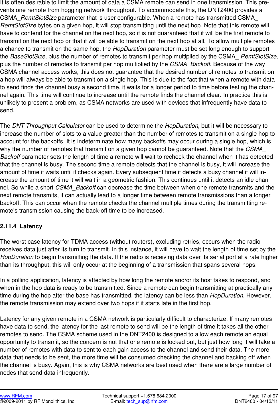   www.RFM.com  Technical support +1.678.684.2000  Page 17 of 97 ©2009-2011 by RF Monolithics, Inc.  E-mail: tech_sup@rfm.com  DNT2400 - 04/13/11 It is often desirable to limit the amount of data a CSMA remote can send in one transmission. This pre-vents one remote from hogging network throughput. To accommodate this, the DNT2400 provides a CSMA_RemtSlotSize parameter that is user configurable. When a remote has transmitted CSMA_ RemtSlotSize bytes on a given hop, it will stop transmitting until the next hop. Note that this remote will have to contend for the channel on the next hop, so it is not guaranteed that it will be the first remote to transmit on the next hop or that it will be able to transmit on the next hop at all. To allow multiple remotes a chance to transmit on the same hop, the HopDuration parameter must be set long enough to support the BaseSlotSize, plus the number of remotes to transmit per hop multiplied by the CSMA_ RemtSlotSize, plus the number of remotes to transmit per hop multiplied by the CSMA_Backoff. Because of the way CSMA channel access works, this does not guarantee that the desired number of remotes to transmit on a hop will always be able to transmit on a single hop. This is due to the fact that when a remote with data to send finds the channel busy a second time, it waits for a longer period to time before testing the chan-nel again. This time will continue to increase until the remote finds the channel clear. In practice this is unlikely to present a problem, as CSMA networks are used with devices that infrequently have data to send.  The DNT Throughput Calculator can be used to determine the HopDuration, but it will be necessary to increase the number of slots to a value greater than the number of remotes to transmit on a single hop to account for the backoffs. It is indeterminate how many backoffs may occur during a single hop, which is why the number of remotes that transmit on a given hop cannot be guaranteed. Note that the CSMA_ Backoff parameter sets the length of time a remote will wait to recheck the channel when it has detected that the channel is busy. The second time a remote detects that the channel is busy, it will increase the amount of time it waits until it checks again. Every subsequent time it detects a busy channel it will in-crease the amount of time it will wait in a geometric fashion. This continues until it detects an idle chan-nel. So while a short CSMA_Backoff can decrease the time between when one remote transmits and the next remote transmits, it can actually lead to a longer time between remote transmissions than a longer backoff. This can occur when the remote checks the channel multiple times during the transmitting re-mote’s transmission causing the back-off time to be increased.   2.11.4  Latency  The worst case latency for TDMA access (without routers), excluding retries, occurs when the radio receives data just after its turn to transmit. In this instance, it will have to wait the length of time set by the HopDuration to begin transmitting the data. If the radio is receiving data over its serial port at a rate higher than its throughput, this will only occur at the beginning of a transmission that spans several hops.   In a polling application, latency is affected by how long the remote and/or its host takes to respond, and when in the hop data is ready to be transmitted. Since a remote can begin transmitting at practically any time during the hop after the base has transmitted, the latency can be less than HopDuration. However, the remote transmission may extend over two hops if it starts late in the first hop.  Latency for any given remote in a CSMA network is particularly difficult to characterize. If many remotes have data to send, the latency for the last remote to send will be the length of time it takes all the other remotes to send. The CSMA scheme used in the DNT2400 is designed to allow each remote an equal opportunity to transmit, so the concern is not that one remote is locked out, but just how long it will take a number of remotes with data to sent to each gain access to the channel and send their data. The more data that needs to be sent, the more time will be consumed checking the channel and backing off when the channel is busy. Again, this is why CSMA networks are best used when there are a large number of nodes that send data infrequently. 