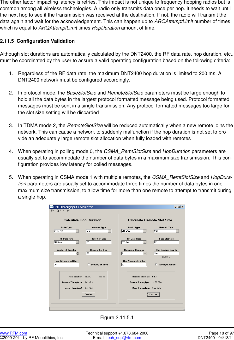   www.RFM.com  Technical support +1.678.684.2000  Page 18 of 97 ©2009-2011 by RF Monolithics, Inc.  E-mail: tech_sup@rfm.com  DNT2400 - 04/13/11 The other factor impacting latency is retries. This impact is not unique to frequency hopping radios but is common among all wireless technologies. A radio only transmits data once per hop. It needs to wait until the next hop to see if the transmission was received at the destination. If not, the radio will transmit the data again and wait for the acknowledgement. This can happen up to ARQAttemptLimit number of times which is equal to ARQAttemptLimit times HopDuration amount of time.   2.11.5  Configuration Validation   Although slot durations are automatically calculated by the DNT2400, the RF data rate, hop duration, etc., must be coordinated by the user to assure a valid operating configuration based on the following criteria:  1.  Regardless of the RF data rate, the maximum DNT2400 hop duration is limited to 200 ms. A DNT2400 network must be configured accordingly.  2.  In protocol mode, the BaseSlotSize and RemoteSlotSize parameters must be large enough to hold all the data bytes in the largest protocol formatted message being used. Protocol formatted messages must be sent in a single transmission. Any protocol formatted messages too large for the slot size setting will be discarded  3.  In TDMA mode 2, the RemoteSlotSize will be reduced automatically when a new remote joins the network. This can cause a network to suddenly malfunction if the hop duration is not set to pro-vide an adequately large remote slot allocation when fully loaded with remotes  4.  When operating in polling mode 0, the CSMA_RemtSlotSize and HopDuration parameters are usually set to accommodate the number of data bytes in a maximum size transmission. This con-figuration provides low latency for polled messages.  5.  When operating in CSMA mode 1 with multiple remotes, the CSMA_RemtSlotSize and HopDura-tion parameters are usually set to accommodate three times the number of data bytes in one maximum size transmission, to allow time for more than one remote to attempt to transmit during a single hop.    Figure 2.11.5.1 