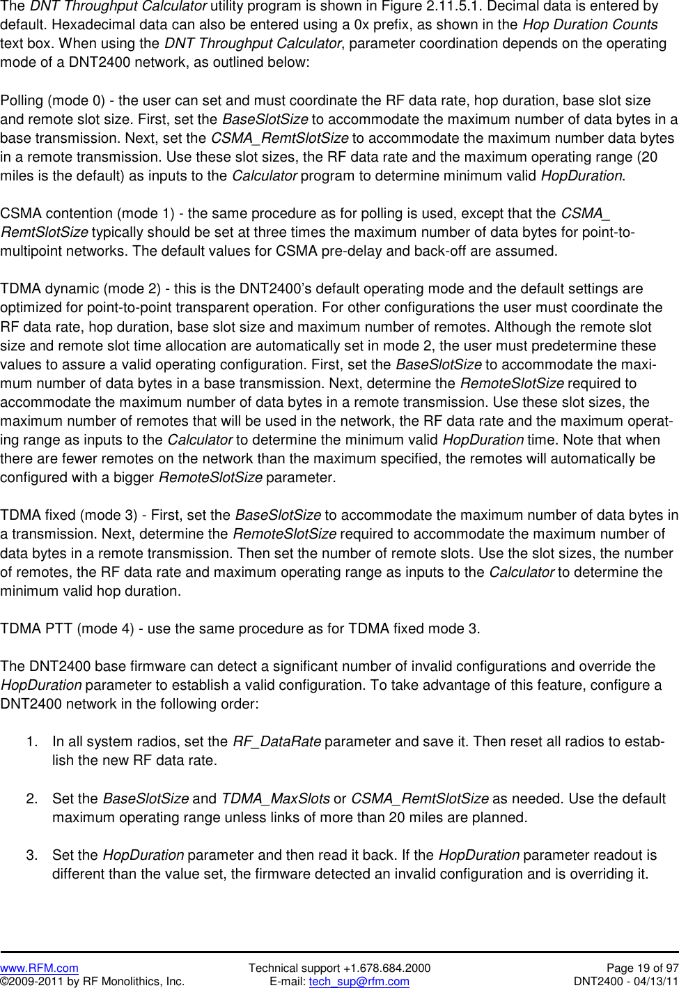   www.RFM.com  Technical support +1.678.684.2000  Page 19 of 97 ©2009-2011 by RF Monolithics, Inc.  E-mail: tech_sup@rfm.com  DNT2400 - 04/13/11 The DNT Throughput Calculator utility program is shown in Figure 2.11.5.1. Decimal data is entered by default. Hexadecimal data can also be entered using a 0x prefix, as shown in the Hop Duration Counts text box. When using the DNT Throughput Calculator, parameter coordination depends on the operating mode of a DNT2400 network, as outlined below:  Polling (mode 0) - the user can set and must coordinate the RF data rate, hop duration, base slot size and remote slot size. First, set the BaseSlotSize to accommodate the maximum number of data bytes in a base transmission. Next, set the CSMA_RemtSlotSize to accommodate the maximum number data bytes in a remote transmission. Use these slot sizes, the RF data rate and the maximum operating range (20 miles is the default) as inputs to the Calculator program to determine minimum valid HopDuration.  CSMA contention (mode 1) - the same procedure as for polling is used, except that the CSMA_ RemtSlotSize typically should be set at three times the maximum number of data bytes for point-to-multipoint networks. The default values for CSMA pre-delay and back-off are assumed.  TDMA dynamic (mode 2) - this is the DNT2400’s default operating mode and the default settings are optimized for point-to-point transparent operation. For other configurations the user must coordinate the RF data rate, hop duration, base slot size and maximum number of remotes. Although the remote slot size and remote slot time allocation are automatically set in mode 2, the user must predetermine these values to assure a valid operating configuration. First, set the BaseSlotSize to accommodate the maxi-mum number of data bytes in a base transmission. Next, determine the RemoteSlotSize required to accommodate the maximum number of data bytes in a remote transmission. Use these slot sizes, the maximum number of remotes that will be used in the network, the RF data rate and the maximum operat-ing range as inputs to the Calculator to determine the minimum valid HopDuration time. Note that when there are fewer remotes on the network than the maximum specified, the remotes will automatically be configured with a bigger RemoteSlotSize parameter.  TDMA fixed (mode 3) - First, set the BaseSlotSize to accommodate the maximum number of data bytes in a transmission. Next, determine the RemoteSlotSize required to accommodate the maximum number of data bytes in a remote transmission. Then set the number of remote slots. Use the slot sizes, the number of remotes, the RF data rate and maximum operating range as inputs to the Calculator to determine the minimum valid hop duration.  TDMA PTT (mode 4) - use the same procedure as for TDMA fixed mode 3.  The DNT2400 base firmware can detect a significant number of invalid configurations and override the HopDuration parameter to establish a valid configuration. To take advantage of this feature, configure a DNT2400 network in the following order:  1.  In all system radios, set the RF_DataRate parameter and save it. Then reset all radios to estab-lish the new RF data rate.  2. Set the BaseSlotSize and TDMA_MaxSlots or CSMA_RemtSlotSize as needed. Use the default maximum operating range unless links of more than 20 miles are planned.  3. Set the HopDuration parameter and then read it back. If the HopDuration parameter readout is different than the value set, the firmware detected an invalid configuration and is overriding it. 