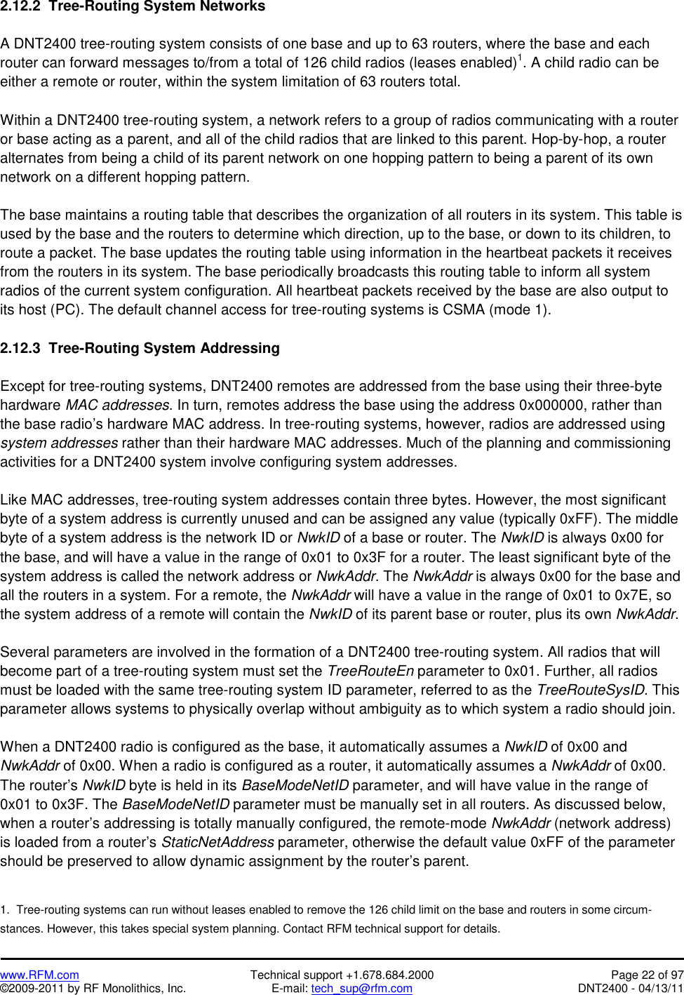   www.RFM.com  Technical support +1.678.684.2000  Page 22 of 97 ©2009-2011 by RF Monolithics, Inc.  E-mail: tech_sup@rfm.com  DNT2400 - 04/13/11 2.12.2  Tree-Routing System Networks  A DNT2400 tree-routing system consists of one base and up to 63 routers, where the base and each router can forward messages to/from a total of 126 child radios (leases enabled)1. A child radio can be either a remote or router, within the system limitation of 63 routers total.  Within a DNT2400 tree-routing system, a network refers to a group of radios communicating with a router or base acting as a parent, and all of the child radios that are linked to this parent. Hop-by-hop, a router alternates from being a child of its parent network on one hopping pattern to being a parent of its own network on a different hopping pattern.  The base maintains a routing table that describes the organization of all routers in its system. This table is used by the base and the routers to determine which direction, up to the base, or down to its children, to route a packet. The base updates the routing table using information in the heartbeat packets it receives from the routers in its system. The base periodically broadcasts this routing table to inform all system radios of the current system configuration. All heartbeat packets received by the base are also output to its host (PC). The default channel access for tree-routing systems is CSMA (mode 1).  2.12.3  Tree-Routing System Addressing  Except for tree-routing systems, DNT2400 remotes are addressed from the base using their three-byte hardware MAC addresses. In turn, remotes address the base using the address 0x000000, rather than the base radio’s hardware MAC address. In tree-routing systems, however, radios are addressed using system addresses rather than their hardware MAC addresses. Much of the planning and commissioning activities for a DNT2400 system involve configuring system addresses.  Like MAC addresses, tree-routing system addresses contain three bytes. However, the most significant byte of a system address is currently unused and can be assigned any value (typically 0xFF). The middle byte of a system address is the network ID or NwkID of a base or router. The NwkID is always 0x00 for the base, and will have a value in the range of 0x01 to 0x3F for a router. The least significant byte of the system address is called the network address or NwkAddr. The NwkAddr is always 0x00 for the base and all the routers in a system. For a remote, the NwkAddr will have a value in the range of 0x01 to 0x7E, so the system address of a remote will contain the NwkID of its parent base or router, plus its own NwkAddr.  Several parameters are involved in the formation of a DNT2400 tree-routing system. All radios that will become part of a tree-routing system must set the TreeRouteEn parameter to 0x01. Further, all radios must be loaded with the same tree-routing system ID parameter, referred to as the TreeRouteSysID. This parameter allows systems to physically overlap without ambiguity as to which system a radio should join.  When a DNT2400 radio is configured as the base, it automatically assumes a NwkID of 0x00 and NwkAddr of 0x00. When a radio is configured as a router, it automatically assumes a NwkAddr of 0x00. The router’s NwkID byte is held in its BaseModeNetID parameter, and will have value in the range of 0x01 to 0x3F. The BaseModeNetID parameter must be manually set in all routers. As discussed below, when a router’s addressing is totally manually configured, the remote-mode NwkAddr (network address) is loaded from a router’s StaticNetAddress parameter, otherwise the default value 0xFF of the parameter should be preserved to allow dynamic assignment by the router’s parent.   1.  Tree-routing systems can run without leases enabled to remove the 126 child limit on the base and routers in some circum-stances. However, this takes special system planning. Contact RFM technical support for details. 