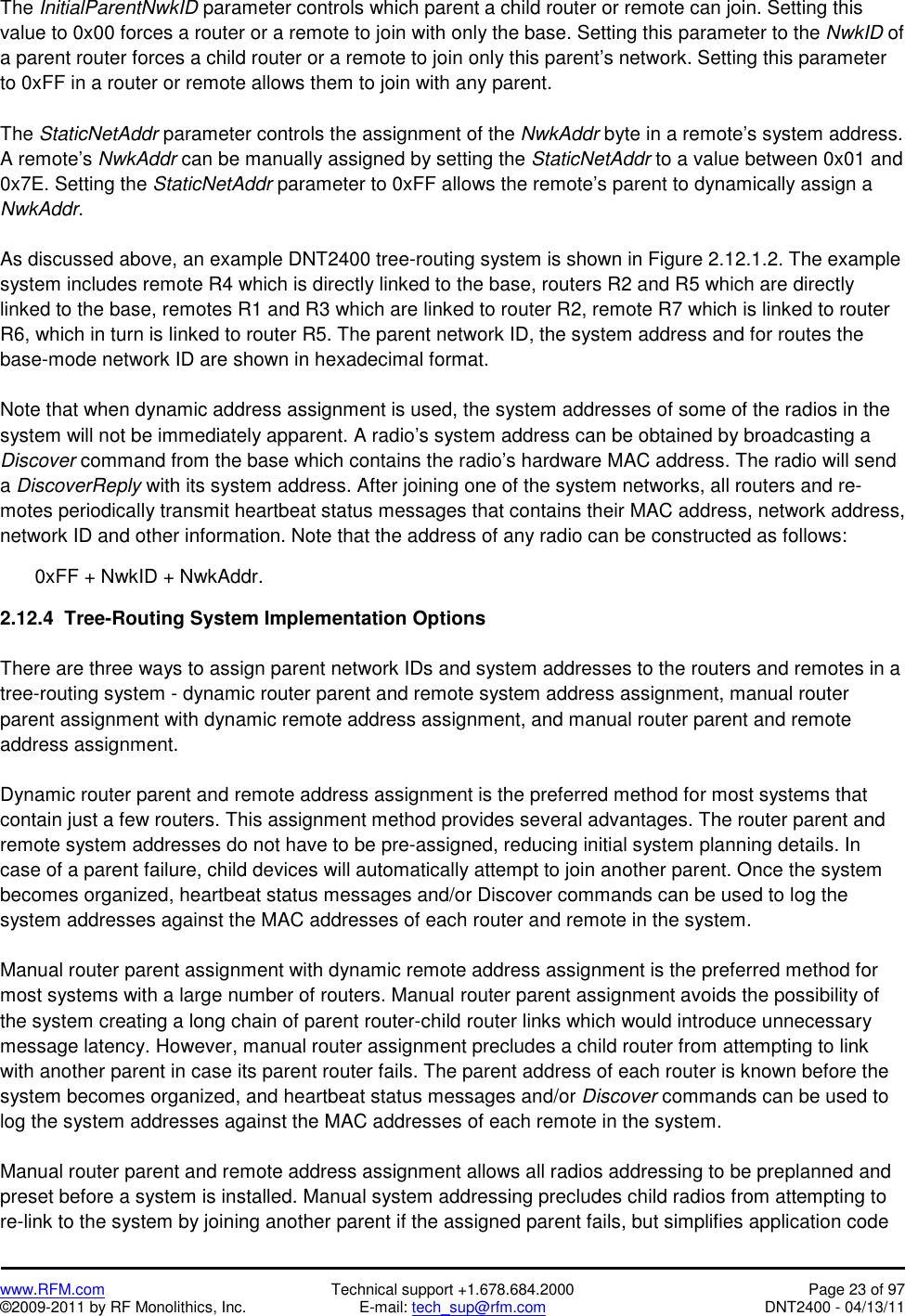   www.RFM.com  Technical support +1.678.684.2000  Page 23 of 97 ©2009-2011 by RF Monolithics, Inc.  E-mail: tech_sup@rfm.com  DNT2400 - 04/13/11 The InitialParentNwkID parameter controls which parent a child router or remote can join. Setting this value to 0x00 forces a router or a remote to join with only the base. Setting this parameter to the NwkID of a parent router forces a child router or a remote to join only this parent’s network. Setting this parameter to 0xFF in a router or remote allows them to join with any parent.  The StaticNetAddr parameter controls the assignment of the NwkAddr byte in a remote’s system address. A remote’s NwkAddr can be manually assigned by setting the StaticNetAddr to a value between 0x01 and 0x7E. Setting the StaticNetAddr parameter to 0xFF allows the remote’s parent to dynamically assign a NwkAddr.  As discussed above, an example DNT2400 tree-routing system is shown in Figure 2.12.1.2. The example system includes remote R4 which is directly linked to the base, routers R2 and R5 which are directly linked to the base, remotes R1 and R3 which are linked to router R2, remote R7 which is linked to router R6, which in turn is linked to router R5. The parent network ID, the system address and for routes the base-mode network ID are shown in hexadecimal format.  Note that when dynamic address assignment is used, the system addresses of some of the radios in the system will not be immediately apparent. A radio’s system address can be obtained by broadcasting a Discover command from the base which contains the radio’s hardware MAC address. The radio will send a DiscoverReply with its system address. After joining one of the system networks, all routers and re-motes periodically transmit heartbeat status messages that contains their MAC address, network address, network ID and other information. Note that the address of any radio can be constructed as follows:  0xFF + NwkID + NwkAddr.  2.12.4  Tree-Routing System Implementation Options  There are three ways to assign parent network IDs and system addresses to the routers and remotes in a tree-routing system - dynamic router parent and remote system address assignment, manual router parent assignment with dynamic remote address assignment, and manual router parent and remote address assignment.  Dynamic router parent and remote address assignment is the preferred method for most systems that contain just a few routers. This assignment method provides several advantages. The router parent and remote system addresses do not have to be pre-assigned, reducing initial system planning details. In case of a parent failure, child devices will automatically attempt to join another parent. Once the system becomes organized, heartbeat status messages and/or Discover commands can be used to log the system addresses against the MAC addresses of each router and remote in the system.  Manual router parent assignment with dynamic remote address assignment is the preferred method for most systems with a large number of routers. Manual router parent assignment avoids the possibility of the system creating a long chain of parent router-child router links which would introduce unnecessary message latency. However, manual router assignment precludes a child router from attempting to link with another parent in case its parent router fails. The parent address of each router is known before the system becomes organized, and heartbeat status messages and/or Discover commands can be used to log the system addresses against the MAC addresses of each remote in the system.  Manual router parent and remote address assignment allows all radios addressing to be preplanned and preset before a system is installed. Manual system addressing precludes child radios from attempting to re-link to the system by joining another parent if the assigned parent fails, but simplifies application code 