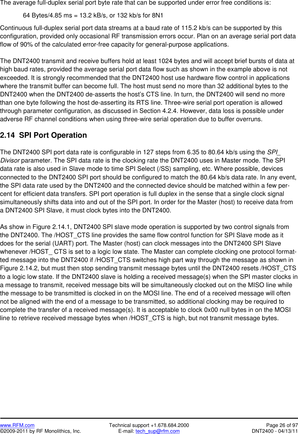   www.RFM.com  Technical support +1.678.684.2000  Page 26 of 97 ©2009-2011 by RF Monolithics, Inc.  E-mail: tech_sup@rfm.com  DNT2400 - 04/13/11 The average full-duplex serial port byte rate that can be supported under error free conditions is:  64 Bytes/4.85 ms = 13.2 kB/s, or 132 kb/s for 8N1  Continuous full-duplex serial port data streams at a baud rate of 115.2 kb/s can be supported by this configuration, provided only occasional RF transmission errors occur. Plan on an average serial port data flow of 90% of the calculated error-free capacity for general-purpose applications.  The DNT2400 transmit and receive buffers hold at least 1024 bytes and will accept brief bursts of data at high baud rates, provided the average serial port data flow such as shown in the example above is not exceeded. It is strongly recommended that the DNT2400 host use hardware flow control in applications where the transmit buffer can become full. The host must send no more than 32 additional bytes to the DNT2400 when the DNT2400 de-asserts the host’s CTS line. In turn, the DNT2400 will send no more than one byte following the host de-asserting its RTS line. Three-wire serial port operation is allowed through parameter configuration, as discussed in Section 4.2.4. However, data loss is possible under adverse RF channel conditions when using three-wire serial operation due to buffer overruns.  2.14  SPI Port Operation  The DNT2400 SPI port data rate is configurable in 127 steps from 6.35 to 80.64 kb/s using the SPI_ Divisor parameter. The SPI data rate is the clocking rate the DNT2400 uses in Master mode. The SPI data rate is also used in Slave mode to time SPI Select (/SS) sampling, etc. Where possible, devices connected to the DNT2400 SPI port should be configured to match the 80.64 kb/s data rate. In any event, the SPI data rate used by the DNT2400 and the connected device should be matched within a few per-cent for efficient data transfers. SPI port operation is full duplex in the sense that a single clock signal simultaneously shifts data into and out of the SPI port. In order for the Master (host) to receive data from a DNT2400 SPI Slave, it must clock bytes into the DNT2400.   As show in Figure 2.14.1, DNT2400 SPI slave mode operation is supported by two control signals from the DNT2400. The /HOST_CTS line provides the same flow control function for SPI Slave mode as it does for the serial (UART) port. The Master (host) can clock messages into the DNT2400 SPI Slave whenever /HOST_ CTS is set to a logic low state. The Master can complete clocking one protocol format-ted message into the DNT2400 if /HOST_CTS switches high part way through the message as shown in Figure 2.14.2, but must then stop sending transmit message bytes until the DNT2400 resets /HOST_CTS to a logic low state. If the DNT2400 slave is holding a received message(s) when the SPI master clocks in a message to transmit, received message bits will be simultaneously clocked out on the MISO line while the message to be transmitted is clocked in on the MOSI line. The end of a received message will often not be aligned with the end of a message to be transmitted, so additional clocking may be required to complete the transfer of a received message(s). It is acceptable to clock 0x00 null bytes in on the MOSI line to retrieve received message bytes when /HOST_CTS is high, but not transmit message bytes.  