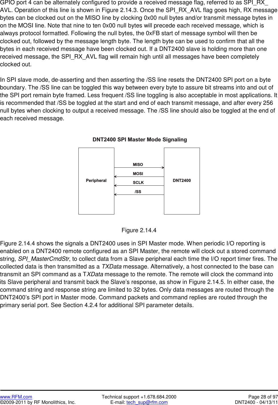   www.RFM.com  Technical support +1.678.684.2000  Page 28 of 97 ©2009-2011 by RF Monolithics, Inc.  E-mail: tech_sup@rfm.com  DNT2400 - 04/13/11 GPIO port 4 can be alternately configured to provide a received message flag, referred to as SPI_RX_ AVL. Operation of this line is shown in Figure 2.14.3. Once the SPI_RX_AVL flag goes high, RX message bytes can be clocked out on the MISO line by clocking 0x00 null bytes and/or transmit message bytes in on the MOSI line. Note that nine to ten 0x00 null bytes will precede each received message, which is always protocol formatted. Following the null bytes, the 0xFB start of message symbol will then be clocked out, followed by the message length byte. The length byte can be used to confirm that all the bytes in each received message have been clocked out. If a DNT2400 slave is holding more than one received message, the SPI_RX_AVL flag will remain high until all messages have been completely clocked out.  In SPI slave mode, de-asserting and then asserting the /SS line resets the DNT2400 SPI port on a byte boundary. The /SS line can be toggled this way between every byte to assure bit streams into and out of the SPI port remain byte framed. Less frequent /SS line toggling is also acceptable in most applications. It is recommended that /SS be toggled at the start and end of each transmit message, and after every 256 null bytes when clocking to output a received message. The /SS line should also be toggled at the end of each received message.   D N T 2 4 0 0P e r i p h e r a lD N T 2 4 0 0   S P I   M a s t e r   M o d e   S i g n a l i n g/ S SS C L KM O S IM I S O Figure 2.14.4  Figure 2.14.4 shows the signals a DNT2400 uses in SPI Master mode. When periodic I/O reporting is enabled on a DNT2400 remote configured as an SPI Master, the remote will clock out a stored command string, SPI_MasterCmdStr, to collect data from a Slave peripheral each time the I/O report timer fires. The collected data is then transmitted as a TXData message. Alternatively, a host connected to the base can transmit an SPI command as a TXData message to the remote. The remote will clock the command into its Slave peripheral and transmit back the Slave’s response, as show in Figure 2.14.5. In either case, the command string and response string are limited to 32 bytes. Only data messages are routed through the DNT2400’s SPI port in Master mode. Command packets and command replies are routed through the primary serial port. See Section 4.2.4 for additional SPI parameter details. 