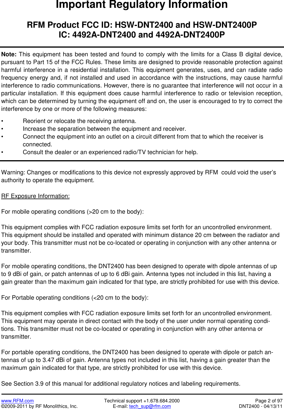   www.RFM.com  Technical support +1.678.684.2000  Page 2 of 97 ©2009-2011 by RF Monolithics, Inc.  E-mail: tech_sup@rfm.com  DNT2400 - 04/13/11 Important Regulatory Information  RFM Product FCC ID: HSW-DNT2400 and HSW-DNT2400P IC: 4492A-DNT2400 and 4492A-DNT2400P  Note: This equipment has been tested and found to comply with the limits for a Class B digital device, pursuant to Part 15 of the FCC Rules. These limits are designed to provide reasonable protection against harmful interference in a residential installation. This equipment generates, uses, and can radiate radio frequency energy and, if not installed and used in accordance with the instructions, may cause harmful interference to radio communications. However, there is no guarantee that interference will not occur in a particular installation. If this equipment does cause harmful interference to radio or television reception, which can be determined by turning the equipment off and on, the user is encouraged to try to correct the interference by one or more of the following measures:   •  Reorient or relocate the receiving antenna.  •  Increase the separation between the equipment and receiver.  •  Connect the equipment into an outlet on a circuit different from that to which the receiver is connected.  •  Consult the dealer or an experienced radio/TV technician for help.   Warning: Changes or modifications to this device not expressly approved by RFM  could void the user’s authority to operate the equipment.  RF Exposure Information:  For mobile operating conditions (&gt;20 cm to the body):  This equipment complies with FCC radiation exposure limits set forth for an uncontrolled environment. This equipment should be installed and operated with minimum distance 20 cm between the radiator and your body. This transmitter must not be co-located or operating in conjunction with any other antenna or transmitter.  For mobile operating conditions, the DNT2400 has been designed to operate with dipole antennas of up to 9 dBi of gain, or patch antennas of up to 6 dBi gain. Antenna types not included in this list, having a gain greater than the maximum gain indicated for that type, are strictly prohibited for use with this device.  For Portable operating conditions (&lt;20 cm to the body):  This equipment complies with FCC radiation exposure limits set forth for an uncontrolled environment. This equipment may operate in direct contact with the body of the user under normal operating condi-tions. This transmitter must not be co-located or operating in conjunction with any other antenna or transmitter.  For portable operating conditions, the DNT2400 has been designed to operate with dipole or patch an-tennas of up to 3.47 dBi of gain. Antenna types not included in this list, having a gain greater than the maximum gain indicated for that type, are strictly prohibited for use with this device.  See Section 3.9 of this manual for additional regulatory notices and labeling requirements.  