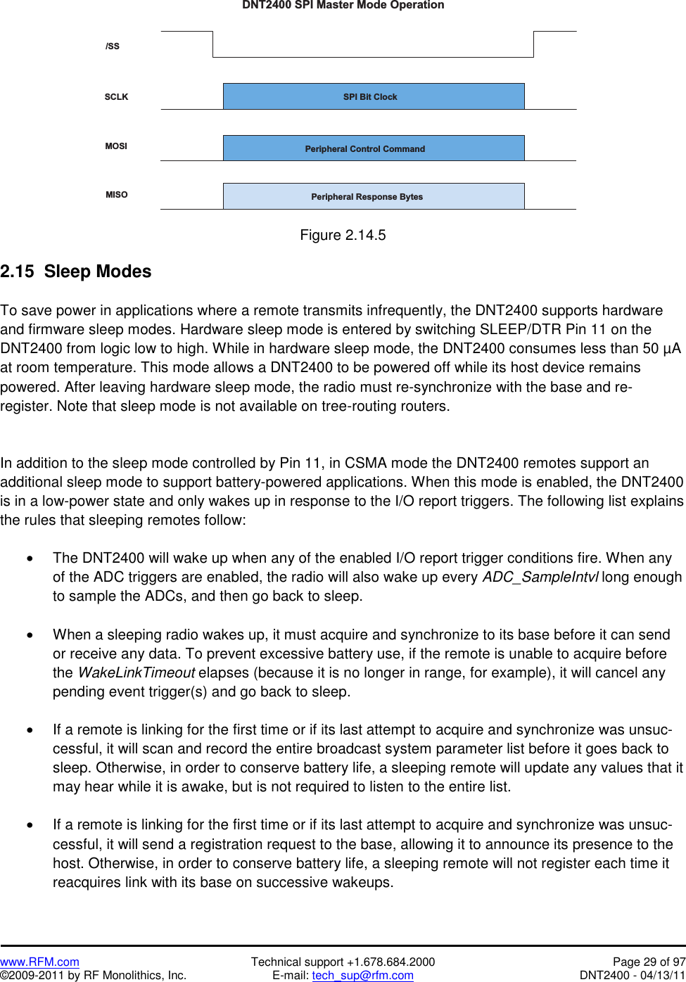   www.RFM.com  Technical support +1.678.684.2000  Page 29 of 97 ©2009-2011 by RF Monolithics, Inc.  E-mail: tech_sup@rfm.com  DNT2400 - 04/13/11  / S SS C L KM O S IM I S OS P I   B i t   C l o c kP e r i p h e r a l   C o n t r o l   C o m m a n dP e r i p h e r a l   R e s p o n s e   B y t e sD N T 2 4 0 0   S P I   M a s t e r   M o d e   O p e r a t i o n Figure 2.14.5  2.15  Sleep Modes  To save power in applications where a remote transmits infrequently, the DNT2400 supports hardware and firmware sleep modes. Hardware sleep mode is entered by switching SLEEP/DTR Pin 11 on the DNT2400 from logic low to high. While in hardware sleep mode, the DNT2400 consumes less than 50 µA at room temperature. This mode allows a DNT2400 to be powered off while its host device remains powered. After leaving hardware sleep mode, the radio must re-synchronize with the base and re-register. Note that sleep mode is not available on tree-routing routers.   In addition to the sleep mode controlled by Pin 11, in CSMA mode the DNT2400 remotes support an additional sleep mode to support battery-powered applications. When this mode is enabled, the DNT2400 is in a low-power state and only wakes up in response to the I/O report triggers. The following list explains the rules that sleeping remotes follow:  •  The DNT2400 will wake up when any of the enabled I/O report trigger conditions fire. When any of the ADC triggers are enabled, the radio will also wake up every ADC_SampleIntvl long enough to sample the ADCs, and then go back to sleep.  •  When a sleeping radio wakes up, it must acquire and synchronize to its base before it can send or receive any data. To prevent excessive battery use, if the remote is unable to acquire before the WakeLinkTimeout elapses (because it is no longer in range, for example), it will cancel any pending event trigger(s) and go back to sleep.  •  If a remote is linking for the first time or if its last attempt to acquire and synchronize was unsuc-cessful, it will scan and record the entire broadcast system parameter list before it goes back to sleep. Otherwise, in order to conserve battery life, a sleeping remote will update any values that it may hear while it is awake, but is not required to listen to the entire list.  •  If a remote is linking for the first time or if its last attempt to acquire and synchronize was unsuc-cessful, it will send a registration request to the base, allowing it to announce its presence to the host. Otherwise, in order to conserve battery life, a sleeping remote will not register each time it reacquires link with its base on successive wakeups.  