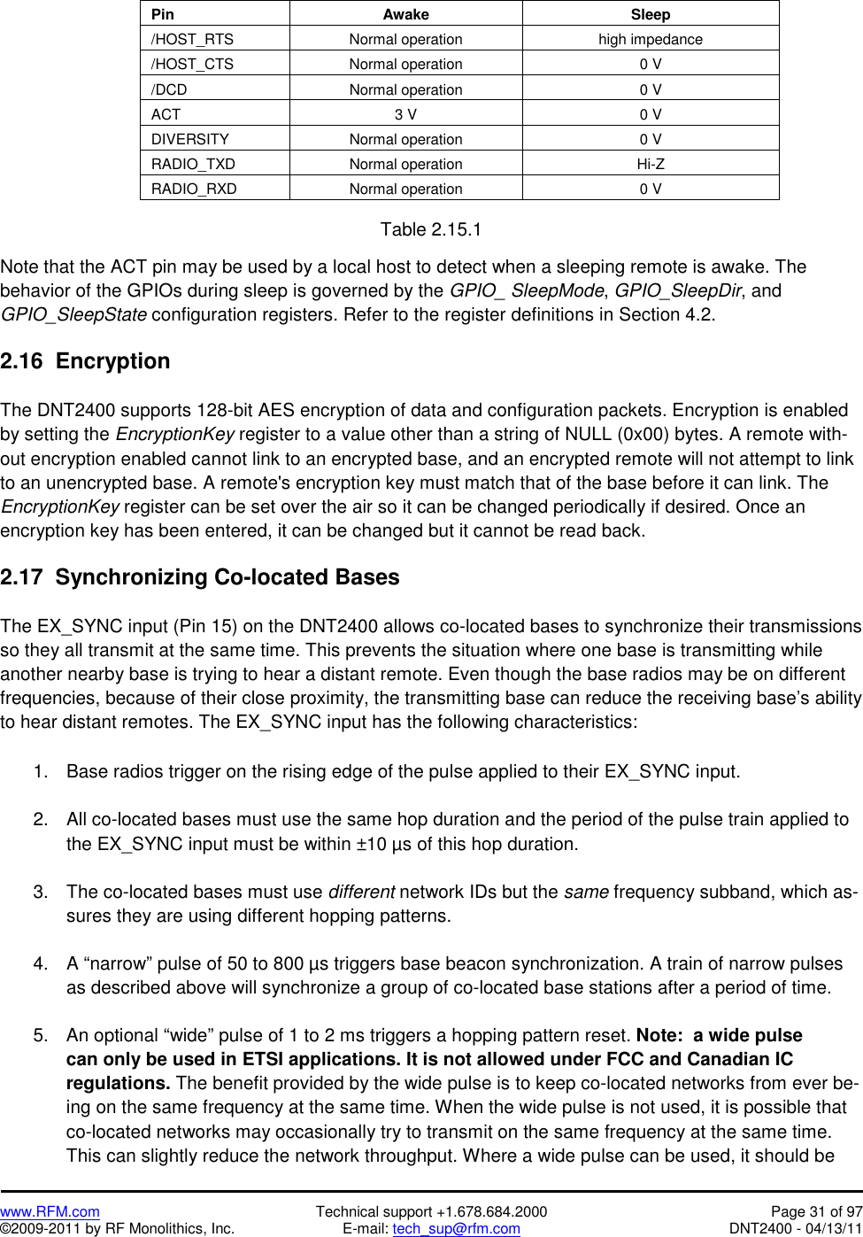   www.RFM.com  Technical support +1.678.684.2000  Page 31 of 97 ©2009-2011 by RF Monolithics, Inc.  E-mail: tech_sup@rfm.com  DNT2400 - 04/13/11  Pin  Awake  Sleep /HOST_RTS  Normal operation  high impedance /HOST_CTS  Normal operation  0 V /DCD  Normal operation  0 V ACT  3 V  0 V DIVERSITY  Normal operation  0 V RADIO_TXD Normal operation  Hi-Z RADIO_RXD  Normal operation  0 V  Table 2.15.1  Note that the ACT pin may be used by a local host to detect when a sleeping remote is awake. The behavior of the GPIOs during sleep is governed by the GPIO_ SleepMode, GPIO_SleepDir, and GPIO_SleepState configuration registers. Refer to the register definitions in Section 4.2.  2.16  Encryption  The DNT2400 supports 128-bit AES encryption of data and configuration packets. Encryption is enabled by setting the EncryptionKey register to a value other than a string of NULL (0x00) bytes. A remote with-out encryption enabled cannot link to an encrypted base, and an encrypted remote will not attempt to link to an unencrypted base. A remote&apos;s encryption key must match that of the base before it can link. The EncryptionKey register can be set over the air so it can be changed periodically if desired. Once an encryption key has been entered, it can be changed but it cannot be read back.  2.17  Synchronizing Co-located Bases  The EX_SYNC input (Pin 15) on the DNT2400 allows co-located bases to synchronize their transmissions so they all transmit at the same time. This prevents the situation where one base is transmitting while another nearby base is trying to hear a distant remote. Even though the base radios may be on different frequencies, because of their close proximity, the transmitting base can reduce the receiving base’s ability to hear distant remotes. The EX_SYNC input has the following characteristics:   1.  Base radios trigger on the rising edge of the pulse applied to their EX_SYNC input.  2.  All co-located bases must use the same hop duration and the period of the pulse train applied to the EX_SYNC input must be within ±10 µs of this hop duration.  3.  The co-located bases must use different network IDs but the same frequency subband, which as-sures they are using different hopping patterns.  4. A “narrow” pulse of 50 to 800 µs triggers base beacon synchronization. A train of narrow pulses as described above will synchronize a group of co-located base stations after a period of time.  5. An optional “wide” pulse of 1 to 2 ms triggers a hopping pattern reset. Note:  a wide pulse can only be used in ETSI applications. It is not allowed under FCC and Canadian IC regulations. The benefit provided by the wide pulse is to keep co-located networks from ever be-ing on the same frequency at the same time. When the wide pulse is not used, it is possible that co-located networks may occasionally try to transmit on the same frequency at the same time. This can slightly reduce the network throughput. Where a wide pulse can be used, it should be 