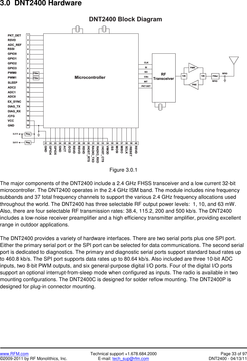   www.RFM.com  Technical support +1.678.684.2000  Page 33 of 97 ©2009-2011 by RF Monolithics, Inc.  E-mail: tech_sup@rfm.com  DNT2400 - 04/13/11 3.0  DNT2400 Hardware  2 3 2 4 2 5 2 6 2 7 2 82 22 1 2 9 3 0 3 11 81 71 61 51 41 31 21 11 098765D N T 2 4 0 0   B l o c k   D i a g r a m3 2 3 3 3 4 3 6M i c r o c o n t r o l l e r4321R e gF i l t e rF i l t e rV C CP W M 0P W M 1G P I O 0G P I O 1G P I O 2G P I O 3G N DR FT r a n s c e i v e rC L KI N TC S nR F I OG N DR A D I O _ T X DR A D I O _ R X D/ R E S E T/ S SM O S IM I S OT / RT / RP W RP R EF i l t e r3 51 92 03 7 3 8 3 9 4 0S IS OP K T   D E TR e g3 . 3   V3 . 6   VP K T _ D E TR S V DA D C _ R E FR S S IS L E E PA D C 2A D C 1A D C 0E X _ S Y N CD I A G _ T XD I A G _ R X/ C F G/ H O S T _ R T S/ H O S T _ C T SG P I O 4G P I O 5G N DA C T/ D C DR S V DR S V DR S V DV M O DS C L KR S V DR F I O Figure 3.0.1  The major components of the DNT2400 include a 2.4 GHz FHSS transceiver and a low current 32-bit microcontroller. The DNT2400 operates in the 2.4 GHz ISM band. The module includes nine frequency subbands and 37 total frequency channels to support the various 2.4 GHz frequency allocations used throughout the world. The DNT2400 has three selectable RF output power levels:  1, 10, and 63 mW. Also, there are four selectable RF transmission rates: 38.4, 115.2, 200 and 500 kb/s. The DNT2400 includes a low-noise receiver preamplifier and a high efficiency transmitter amplifier, providing excellent range in outdoor applications.  The DNT2400 provides a variety of hardware interfaces. There are two serial ports plus one SPI port. Either the primary serial port or the SPI port can be selected for data communications. The second serial port is dedicated to diagnostics. The primary and diagnostic serial ports support standard baud rates up to 460.8 kb/s. The SPI port supports data rates up to 80.64 kb/s. Also included are three 10-bit ADC inputs, two 8-bit PWM outputs, and six general-purpose digital I/O ports. Four of the digital I/O ports support an optional interrupt-from-sleep mode when configured as inputs. The radio is available in two mounting configurations. The DNT2400C is designed for solder reflow mounting. The DNT2400P is designed for plug-in connector mounting.  