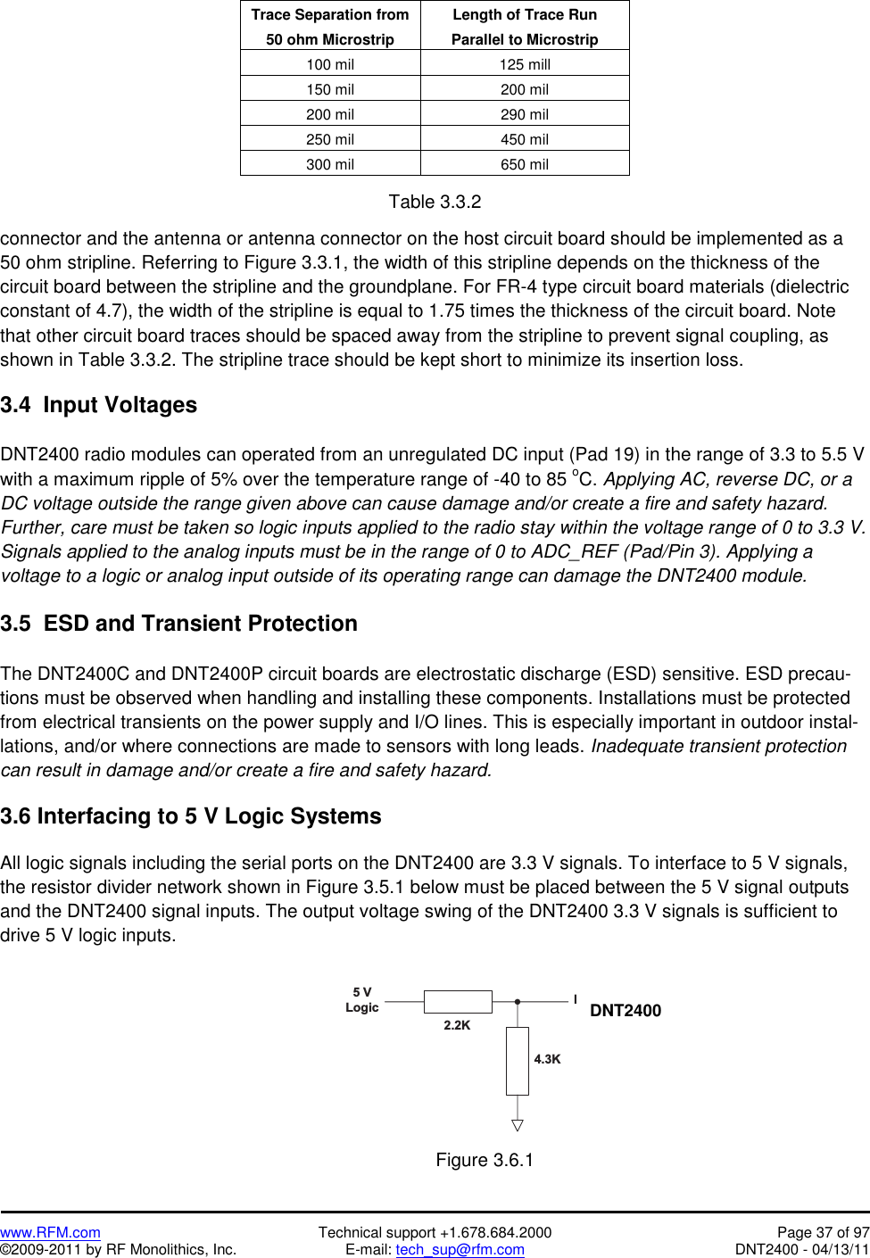   www.RFM.com  Technical support +1.678.684.2000  Page 37 of 97 ©2009-2011 by RF Monolithics, Inc.  E-mail: tech_sup@rfm.com  DNT2400 - 04/13/11  Trace Separation from 50 ohm Microstrip Length of Trace Run Parallel to Microstrip 100 mil  125 mill 150 mil  200 mil 200 mil  290 mil 250 mil  450 mil 300 mil  650 mil  Table 3.3.2  connector and the antenna or antenna connector on the host circuit board should be implemented as a 50 ohm stripline. Referring to Figure 3.3.1, the width of this stripline depends on the thickness of the circuit board between the stripline and the groundplane. For FR-4 type circuit board materials (dielectric constant of 4.7), the width of the stripline is equal to 1.75 times the thickness of the circuit board. Note that other circuit board traces should be spaced away from the stripline to prevent signal coupling, as shown in Table 3.3.2. The stripline trace should be kept short to minimize its insertion loss.  3.4  Input Voltages  DNT2400 radio modules can operated from an unregulated DC input (Pad 19) in the range of 3.3 to 5.5 V with a maximum ripple of 5% over the temperature range of -40 to 85 oC. Applying AC, reverse DC, or a DC voltage outside the range given above can cause damage and/or create a fire and safety hazard. Further, care must be taken so logic inputs applied to the radio stay within the voltage range of 0 to 3.3 V. Signals applied to the analog inputs must be in the range of 0 to ADC_REF (Pad/Pin 3). Applying a voltage to a logic or analog input outside of its operating range can damage the DNT2400 module.  3.5  ESD and Transient Protection  The DNT2400C and DNT2400P circuit boards are electrostatic discharge (ESD) sensitive. ESD precau-tions must be observed when handling and installing these components. Installations must be protected from electrical transients on the power supply and I/O lines. This is especially important in outdoor instal-lations, and/or where connections are made to sensors with long leads. Inadequate transient protection can result in damage and/or create a fire and safety hazard.  3.6 Interfacing to 5 V Logic Systems  All logic signals including the serial ports on the DNT2400 are 3.3 V signals. To interface to 5 V signals, the resistor divider network shown in Figure 3.5.1 below must be placed between the 5 V signal outputs and the DNT2400 signal inputs. The output voltage swing of the DNT2400 3.3 V signals is sufficient to drive 5 V logic inputs.  5   VL o g i c D N T 5 0 02 . 2 K4 . 3 K Figure 3.6.1 DNT2400 