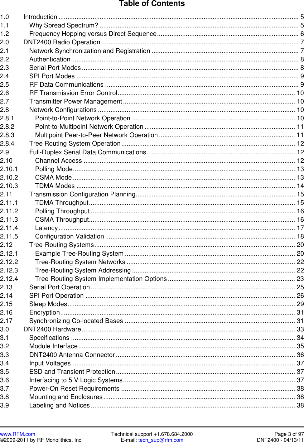   www.RFM.com  Technical support +1.678.684.2000  Page 3 of 97 ©2009-2011 by RF Monolithics, Inc.  E-mail: tech_sup@rfm.com  DNT2400 - 04/13/11 Table of Contents  1.0   Introduction ...................................................................................................................................... 5 1.1    Why Spread Spectrum? ............................................................................................................... 5 1.2       Frequency Hopping versus Direct Sequence............................................................................... 6 2.0   DNT2400 Radio Operation .............................................................................................................. 7 2.1    Network Synchronization and Registration .................................................................................. 7 2.2    Authentication............................................................................................................................... 8 2.3    Serial Port Modes ......................................................................................................................... 8 2.4    SPI Port Modes ............................................................................................................................ 9 2.5    RF Data Communications ............................................................................................................ 9 2.6    RF Transmission Error Control................................................................................................... 10 2.7    Transmitter Power Management................................................................................................ 10 2.8    Network Configurations .............................................................................................................. 10 2.8.1    Point-to-Point Network Operation ........................................................................................... 10 2.8.2    Point-to-Multipoint Network Operation .................................................................................... 11 2.8.3    Multipoint Peer-to-Peer Network Operation ............................................................................ 11 2.8.4   Tree Routing System Operation................................................................................................. 12 2.9    Full-Duplex Serial Data Communications................................................................................... 12 2.10    Channel Access ...................................................................................................................... 12 2.10.1   Polling Mode............................................................................................................................ 13 2.10.2   CSMA Mode............................................................................................................................ 13 2.10.3   TDMA Modes .......................................................................................................................... 14 2.11   Transmission Configuration Planning......................................................................................... 15 2.11.1   TDMA Throughput................................................................................................................... 15 2.11.2   Polling Throughput .................................................................................................................. 16 2.11.3   CSMA Throughput................................................................................................................... 16 2.11.4   Latency.................................................................................................................................... 17 2.11.5   Configuration Validation .......................................................................................................... 18 2.12   Tree-Routing Systems................................................................................................................ 20 2.12.1   Example Tree-Routing System ............................................................................................... 20 2.12.2   Tree-Routing System Networks .............................................................................................. 22 2.12.3   Tree-Routing System Addressing ........................................................................................... 22 2.12.4      Tree-Routing System Implementation Options ....................................................................... 23 2.13   Serial Port Operation .................................................................................................................. 25 2.14   SPI Port Operation ..................................................................................................................... 26 2.15   Sleep Modes............................................................................................................................... 29 2.16   Encryption................................................................................................................................... 31 2.17   Synchronizing Co-located Bases ............................................................................................... 31 3.0   DNT2400 Hardware....................................................................................................................... 33 3.1    Specifications ............................................................................................................................. 34 3.2    Module Interface......................................................................................................................... 35 3.3    DNT2400 Antenna Connector .................................................................................................... 36 3.4    Input Voltages............................................................................................................................. 37 3.5    ESD and Transient Protection.................................................................................................... 37 3.6    Interfacing to 5 V Logic Systems................................................................................................ 37 3.7    Power-On Reset Requirements ................................................................................................. 38 3.8    Mounting and Enclosures........................................................................................................... 38 3.9    Labeling and Notices .................................................................................................................. 38 