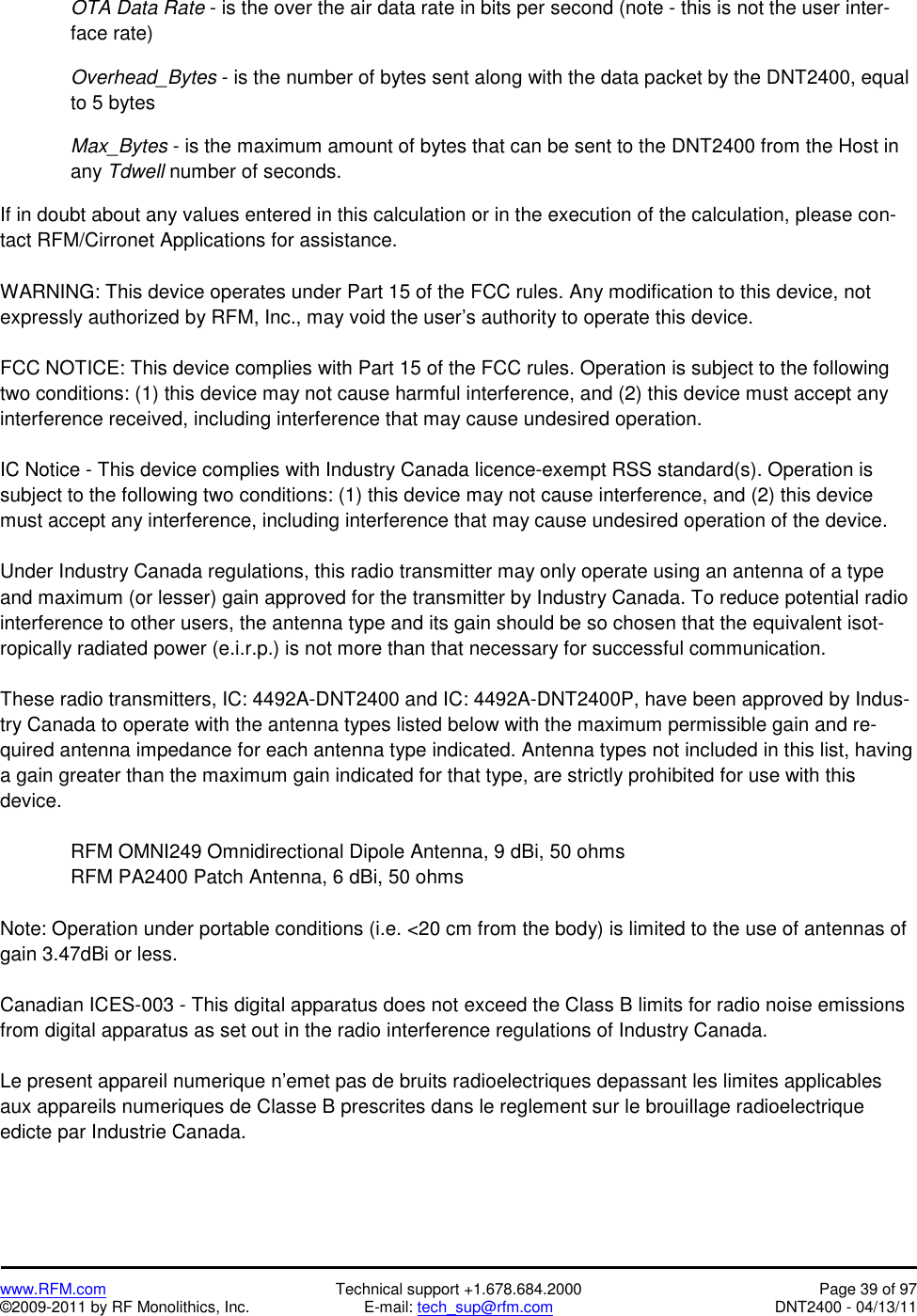   www.RFM.com  Technical support +1.678.684.2000  Page 39 of 97 ©2009-2011 by RF Monolithics, Inc.  E-mail: tech_sup@rfm.com  DNT2400 - 04/13/11  OTA Data Rate - is the over the air data rate in bits per second (note - this is not the user inter-face rate)  Overhead_Bytes - is the number of bytes sent along with the data packet by the DNT2400, equal to 5 bytes  Max_Bytes - is the maximum amount of bytes that can be sent to the DNT2400 from the Host in any Tdwell number of seconds.    If in doubt about any values entered in this calculation or in the execution of the calculation, please con-tact RFM/Cirronet Applications for assistance.  WARNING: This device operates under Part 15 of the FCC rules. Any modification to this device, not expressly authorized by RFM, Inc., may void the user’s authority to operate this device.  FCC NOTICE: This device complies with Part 15 of the FCC rules. Operation is subject to the following two conditions: (1) this device may not cause harmful interference, and (2) this device must accept any interference received, including interference that may cause undesired operation.  IC Notice - This device complies with Industry Canada licence-exempt RSS standard(s). Operation is subject to the following two conditions: (1) this device may not cause interference, and (2) this device must accept any interference, including interference that may cause undesired operation of the device.  Under Industry Canada regulations, this radio transmitter may only operate using an antenna of a type and maximum (or lesser) gain approved for the transmitter by Industry Canada. To reduce potential radio interference to other users, the antenna type and its gain should be so chosen that the equivalent isot-ropically radiated power (e.i.r.p.) is not more than that necessary for successful communication.  These radio transmitters, IC: 4492A-DNT2400 and IC: 4492A-DNT2400P, have been approved by Indus-try Canada to operate with the antenna types listed below with the maximum permissible gain and re-quired antenna impedance for each antenna type indicated. Antenna types not included in this list, having a gain greater than the maximum gain indicated for that type, are strictly prohibited for use with this device.  RFM OMNI249 Omnidirectional Dipole Antenna, 9 dBi, 50 ohms RFM PA2400 Patch Antenna, 6 dBi, 50 ohms  Note: Operation under portable conditions (i.e. &lt;20 cm from the body) is limited to the use of antennas of gain 3.47dBi or less.  Canadian ICES-003 - This digital apparatus does not exceed the Class B limits for radio noise emissions from digital apparatus as set out in the radio interference regulations of Industry Canada.  Le present appareil numerique n’emet pas de bruits radioelectriques depassant les limites applicables aux appareils numeriques de Classe B prescrites dans le reglement sur le brouillage radioelectrique edicte par Industrie Canada. 