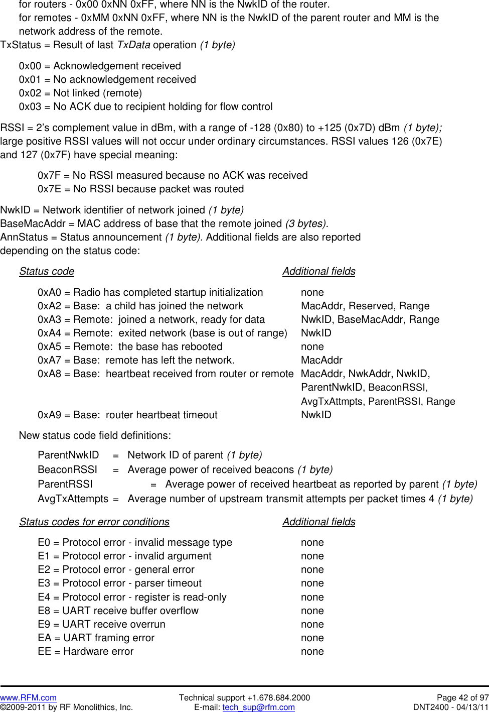   www.RFM.com  Technical support +1.678.684.2000  Page 42 of 97 ©2009-2011 by RF Monolithics, Inc.  E-mail: tech_sup@rfm.com  DNT2400 - 04/13/11   for routers - 0x00 0xNN 0xFF, where NN is the NwkID of the router. for remotes - 0xMM 0xNN 0xFF, where NN is the NwkID of the parent router and MM is the network address of the remote. TxStatus = Result of last TxData operation (1 byte)    0x00 = Acknowledgement received   0x01 = No acknowledgement received   0x02 = Not linked (remote)   0x03 = No ACK due to recipient holding for flow control  RSSI = 2’s complement value in dBm, with a range of -128 (0x80) to +125 (0x7D) dBm (1 byte); large positive RSSI values will not occur under ordinary circumstances. RSSI values 126 (0x7E) and 127 (0x7F) have special meaning:      0x7F = No RSSI measured because no ACK was received     0x7E = No RSSI because packet was routed  NwkID = Network identifier of network joined (1 byte) BaseMacAddr = MAC address of base that the remote joined (3 bytes). AnnStatus = Status announcement (1 byte). Additional fields are also reported depending on the status code:   Status code           Additional fields      0xA0 = Radio has completed startup initialization    none     0xA2 = Base:  a child has joined the network       MacAddr, Reserved, Range     0xA3 = Remote:  joined a network, ready for data    NwkID, BaseMacAddr, Range     0xA4 = Remote:  exited network (base is out of range)  NwkID   0xA5 = Remote:  the base has rebooted     none     0xA7 = Base:  remote has left the network.        MacAddr     0xA8 = Base:  heartbeat received from router or remote  MacAddr, NwkAddr, NwkID, ParentNwkID, BeaconRSSI, AvgTxAttmpts, ParentRSSI, Range   0xA9 = Base:  router heartbeat timeout     NwkID    New status code field definitions:    ParentNwkID  =   Network ID of parent (1 byte) BeaconRSSI  =   Average power of received beacons (1 byte) ParentRSSI    =   Average power of received heartbeat as reported by parent (1 byte) AvgTxAttempts =   Average number of upstream transmit attempts per packet times 4 (1 byte)    Status codes for error conditions      Additional fields      E0 = Protocol error - invalid message type        none   E1 = Protocol error - invalid argument     none   E2 = Protocol error - general error      none   E3 = Protocol error - parser timeout      none     E4 = Protocol error - register is read-only        none   E8 = UART receive buffer overflow      none   E9 = UART receive overrun        none   EA = UART framing error        none   EE = Hardware error         none 