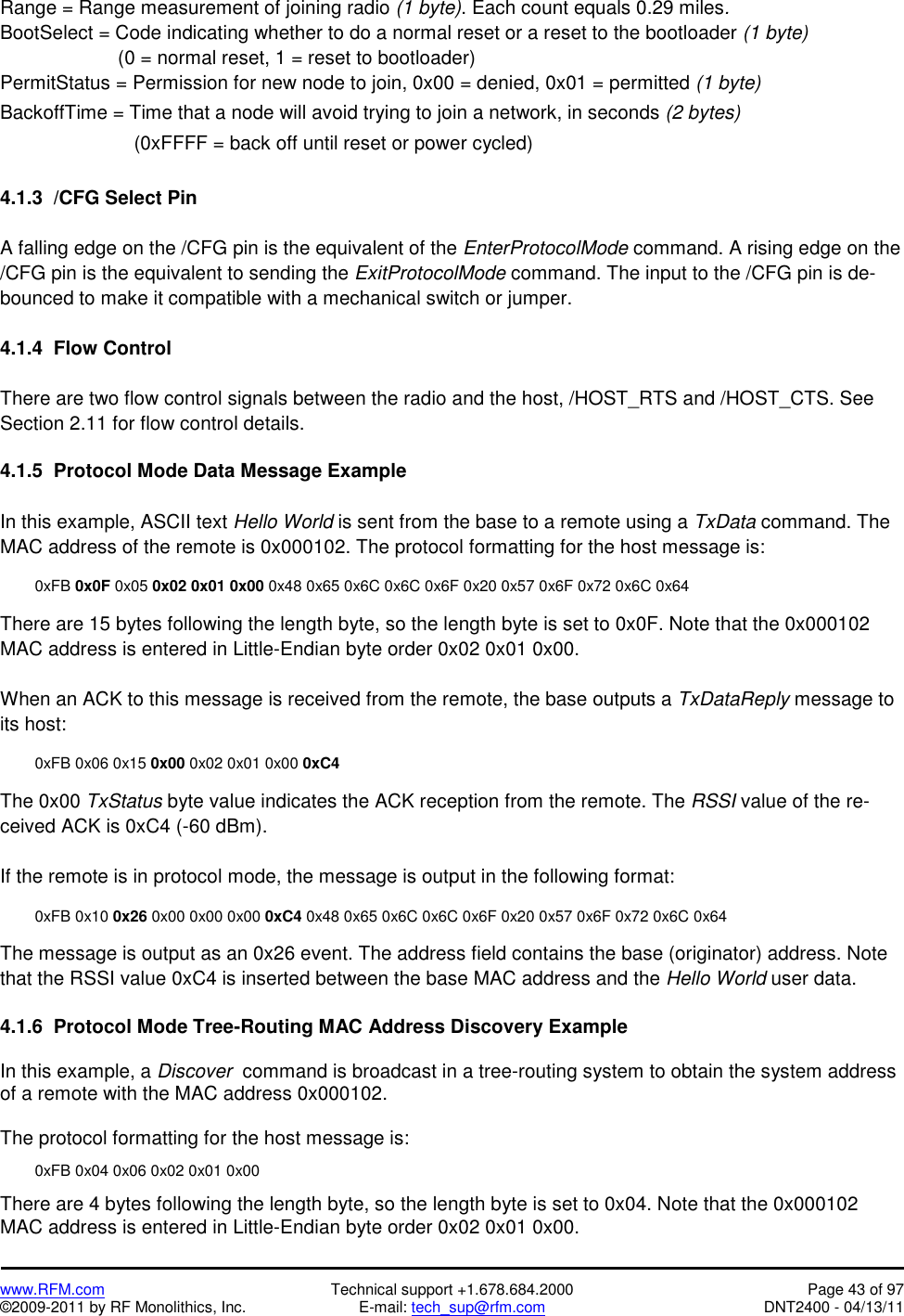   www.RFM.com  Technical support +1.678.684.2000  Page 43 of 97 ©2009-2011 by RF Monolithics, Inc.  E-mail: tech_sup@rfm.com  DNT2400 - 04/13/11 Range = Range measurement of joining radio (1 byte). Each count equals 0.29 miles. BootSelect = Code indicating whether to do a normal reset or a reset to the bootloader (1 byte)                       (0 = normal reset, 1 = reset to bootloader) PermitStatus = Permission for new node to join, 0x00 = denied, 0x01 = permitted (1 byte) BackoffTime = Time that a node will avoid trying to join a network, in seconds (2 bytes)                          (0xFFFF = back off until reset or power cycled)  4.1.3  /CFG Select Pin  A falling edge on the /CFG pin is the equivalent of the EnterProtocolMode command. A rising edge on the /CFG pin is the equivalent to sending the ExitProtocolMode command. The input to the /CFG pin is de-bounced to make it compatible with a mechanical switch or jumper.  4.1.4  Flow Control  There are two flow control signals between the radio and the host, /HOST_RTS and /HOST_CTS. See Section 2.11 for flow control details.  4.1.5  Protocol Mode Data Message Example  In this example, ASCII text Hello World is sent from the base to a remote using a TxData command. The MAC address of the remote is 0x000102. The protocol formatting for the host message is:   0xFB 0x0F 0x05 0x02 0x01 0x00 0x48 0x65 0x6C 0x6C 0x6F 0x20 0x57 0x6F 0x72 0x6C 0x64  There are 15 bytes following the length byte, so the length byte is set to 0x0F. Note that the 0x000102 MAC address is entered in Little-Endian byte order 0x02 0x01 0x00.  When an ACK to this message is received from the remote, the base outputs a TxDataReply message to its host:    0xFB 0x06 0x15 0x00 0x02 0x01 0x00 0xC4  The 0x00 TxStatus byte value indicates the ACK reception from the remote. The RSSI value of the re-ceived ACK is 0xC4 (-60 dBm).  If the remote is in protocol mode, the message is output in the following format:   0xFB 0x10 0x26 0x00 0x00 0x00 0xC4 0x48 0x65 0x6C 0x6C 0x6F 0x20 0x57 0x6F 0x72 0x6C 0x64  The message is output as an 0x26 event. The address field contains the base (originator) address. Note that the RSSI value 0xC4 is inserted between the base MAC address and the Hello World user data.  4.1.6  Protocol Mode Tree-Routing MAC Address Discovery Example  In this example, a Discover  command is broadcast in a tree-routing system to obtain the system address of a remote with the MAC address 0x000102.  The protocol formatting for the host message is:    0xFB 0x04 0x06 0x02 0x01 0x00  There are 4 bytes following the length byte, so the length byte is set to 0x04. Note that the 0x000102 MAC address is entered in Little-Endian byte order 0x02 0x01 0x00. 