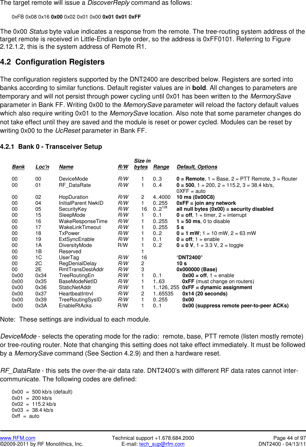   www.RFM.com  Technical support +1.678.684.2000  Page 44 of 97 ©2009-2011 by RF Monolithics, Inc.  E-mail: tech_sup@rfm.com  DNT2400 - 04/13/11 The target remote will issue a DiscoverReply command as follows:    0xFB 0x08 0x16 0x00 0x02 0x01 0x00 0x01 0x01 0xFF  The 0x00 Status byte value indicates a response from the remote. The tree-routing system address of the target remote is received in Little-Endian byte order, so the address is 0xFF0101. Referring to Figure 2.12.1.2, this is the system address of Remote R1.  4.2  Configuration Registers  The configuration registers supported by the DNT2400 are described below. Registers are sorted into banks according to similar functions. Default register values are in bold. All changes to parameters are temporary and will not persist through power cycling until 0x01 has been written to the MermorySave parameter in Bank FF. Writing 0x00 to the MemorySave parameter will reload the factory default values which also require writing 0x01 to the MemorySave location. Also note that some parameter changes do not take effect until they are saved and the module is reset or power cycled. Modules can be reset by writing 0x00 to the UcReset parameter in Bank FF.  4.2.1  Bank 0 - Transceiver Setup                 Size in  Bank Loc&apos;n Name    R/W    bytes Range Default, Options   00  00   DeviceMode   R/W   1 0..3   0 = Remote, 1 = Base, 2 = PTT Remote, 3 = Router  00  01   RF_DataRate   R/W  1 0..4  0 = 500, 1 = 200, 2 = 115.2, 3 = 38.4 kb/s,                 0XFF = auto  00  02   HopDuration   R/W   2 4..4000 10 ms (0x00C8)  00  04   InitialParent NwkID  R/W  1 0..255 0xFF = join any network  00  05   SecurityKey   R/W  16 0..2128 all null bytes (0x00) = security disabled  00  15   SleepMode   R/W   1 0..1   0 = off, 1 = timer, 2 = interrupt  00  16   WakeResponseTime  R/W   1 0..255 1 = 50 ms, 0 to disable  00  17   WakeLinkTimeout  R/W  1 0..255 5 s  00  18   TxPower    R/W   1 0..2   0 = 1 mW; 1 = 10 mW, 2 = 63 mW  00  19   ExtSyncEnable  R/W   1  0..1    0 = off; 1 = enable  00  1A   DiversityMode   R/W  1 0..2  0 = 0 V, 1 = 3.3 V, 2 = toggle  00  1B   Reserved      1     00  1C    UserTag    R/W  16   “DNT2400&quot;  00  2C   RegDenialDelay  R/W  2   10 s  00  2E   RmtTransDestAddr  R/W  3   0x000000 (Base)  0x00  0x34 TreeRoutingEn   R/W  1 0..1      0x00 = off, 1 = enable  0x00  0x35 BaseModeNetID  R/W   1  1..63            0xFF (must change on routers)  0x00  0x36 StaticNetAddr   R/W   1  1..126, 255  0xFF = dynamic assignment  0x00  0x37 HeartbeatIntrvl   R/W   2  1..65535      0x14 (20 seconds)  0x00  0x39 TreeRoutingSysID  R/W   1  0..255      0x00  0x00  0x3A EnableRtAcks   R/W  1 0..1      0x00 (suppress remote peer-to-peer ACKs)  Note:  These settings are individual to each module.  DeviceMode - selects the operating mode for the radio:  remote, base, PTT remote (listen mostly remote) or tree-routing router. Note that changing this setting does not take effect immediately. It must be followed by a MemorySave command (See Section 4.2.9) and then a hardware reset.  RF_DataRate - this sets the over-the-air data rate. DNT2400’s with different RF data rates cannot inter-communicate. The following codes are defined:    0x00  =  500 kb/s (default)   0x01  =  200 kb/s   0x02  =  115.2 kb/s   0x03  =  38.4 kb/s   0xff  =  auto 