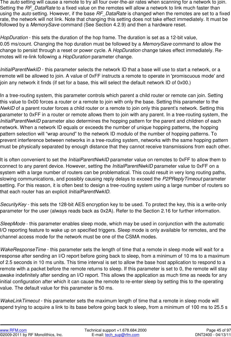   www.RFM.com  Technical support +1.678.684.2000  Page 45 of 97 ©2009-2011 by RF Monolithics, Inc.  E-mail: tech_sup@rfm.com  DNT2400 - 04/13/11 The auto setting will cause a remote to try all four over-the-air rates when scanning for a network to join. Setting the RF_DataRate to a fixed value on the remotes will allow a network to link much faster than using the auto setting. However, if the base RF_DataRate is changed when the remotes are set to a fixed rate, the network will not link. Note that changing this setting does not take effect immediately. It must be followed by a MemorySave command (See Section 4.2.9) and then a hardware reset.   HopDuration - this sets the duration of the hop frame. The duration is set as a 12-bit value, 0.05 ms/count. Changing the hop duration must be followed by a MemorySave command to allow the change to persist through a reset or power cycle. A HopDuration change takes effect immediately. Re-motes will re-link following a HopDuration parameter change.  InitialParentNwkID - this parameter selects the network ID that a base will use to start a network, or a remote will be allowed to join. A value of 0xFF instructs a remote to operate in &apos;promiscuous mode&apos; and join any network it finds (if set for a base, this will select the default network ID of 0x00.)  In a tree-routing system, this parameter controls which parent a child router or remote can join. Setting this value to 0x00 forces a router or a remote to join with only the base. Setting this parameter to the NwkID of a parent router forces a child router or a remote to join only this parent’s network. Setting this parameter to 0xFF in a router or remote allows them to join with any parent. In a tree-routing system, the InitialParentNwkID parameter also determines the hopping pattern for the parent and children of each network. When a network ID equals or exceeds the number of unique hopping patterns, the hopping pattern selection will “wrap around” to the network ID modulo of the number of hopping patterns. To prevent interference between networks in a tree-routing system, networks with the same hopping pattern must be physically separated by enough distance that they cannot receive transmissions from each other.  It is often convenient to set the InitialParentNwkID parameter value on remotes to 0xFF to allow them to connect to any parent device. However, setting the InitialParentNwkID parameter value to 0xFF on a system with a large number of routers can be problematical. This could result in very long routing paths, slowing communications, and possibly causing reply delays to exceed the P2PReplyTimeout parameter setting. For this reason, it is often best to design a tree-routing system using a large number of routers so that each router has an explicit InitialParentNwkID.  SecurityKey - this sets the 128-bit AES encryption key to be used. To protect the key, this is a write-only parameter for the user (always reads back as 0x2A). Refer to the Section 2.16 for further information.  SleepMode - this parameter enables sleep mode, which may be used in conjunction with the automatic I/O reporting feature to wake up on specified triggers. Sleep mode is only available for remotes, and the channel access mode for the network must be one of the CSMA modes.  WakeResponseTime - this parameter sets the length of time that a remote in sleep mode will wait for a response after sending an I/O report before going back to sleep, from a minimum of 10 ms to a maximum of 2.5 seconds in 10 ms units. This time interval is set to allow the base host application to respond to a remote with a packet before the remote returns to sleep. If this parameter is set to 0, the remote will stay awake indefinitely after sending an I/O report. This allows the application as much time as needs for any initial configuration after which it can cause the remote to re-enter sleep by setting this to the operating value. The default value for this parameter is 50 ms.  WakeLinkTimeout - this parameter sets the maximum length of time that a remote in sleep mode will spend trying to acquire a link to its base before going back to sleep, from a minimum of 100 ms to 25.5 s 