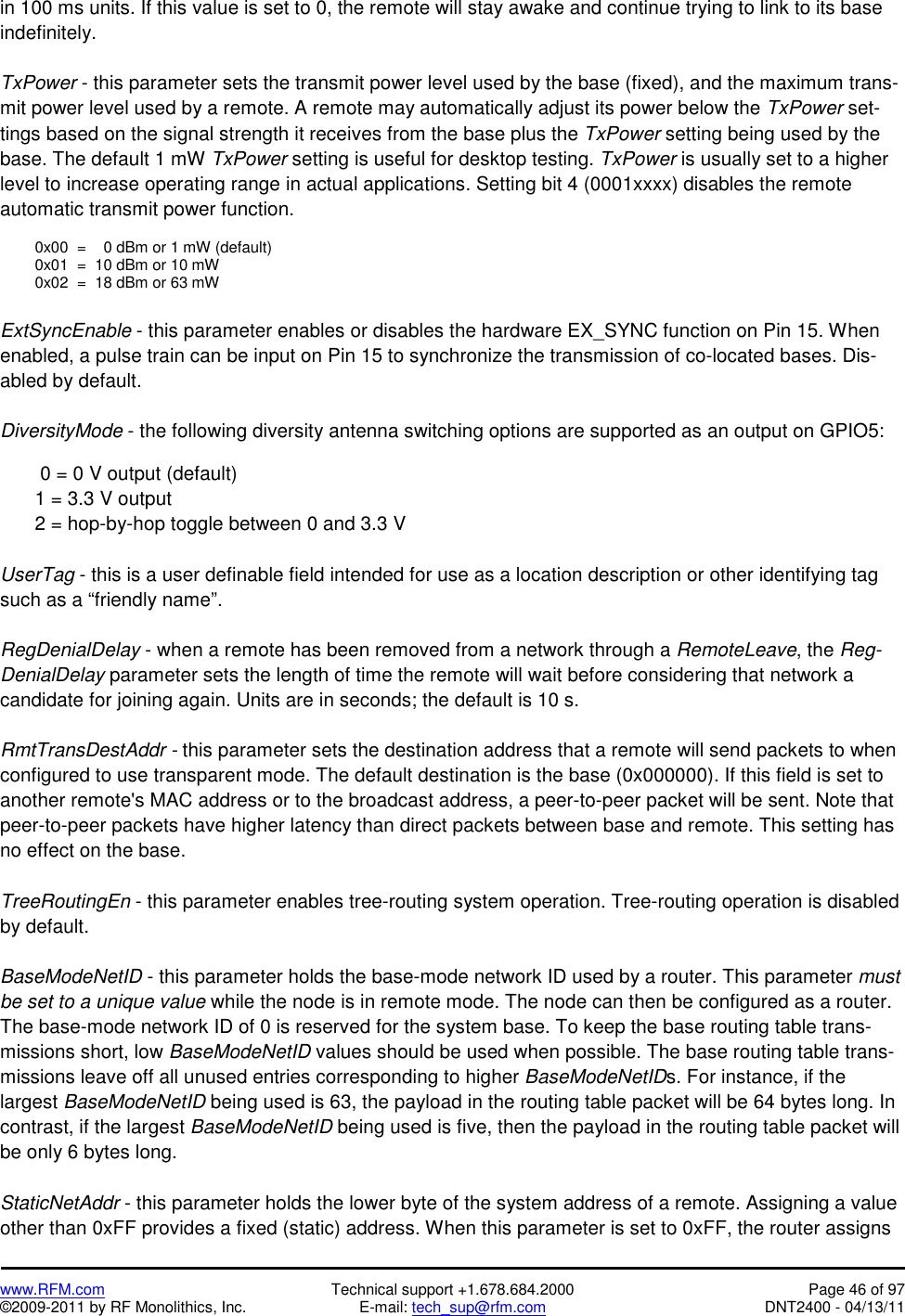   www.RFM.com  Technical support +1.678.684.2000  Page 46 of 97 ©2009-2011 by RF Monolithics, Inc.  E-mail: tech_sup@rfm.com  DNT2400 - 04/13/11 in 100 ms units. If this value is set to 0, the remote will stay awake and continue trying to link to its base indefinitely.  TxPower - this parameter sets the transmit power level used by the base (fixed), and the maximum trans-mit power level used by a remote. A remote may automatically adjust its power below the TxPower set-tings based on the signal strength it receives from the base plus the TxPower setting being used by the base. The default 1 mW TxPower setting is useful for desktop testing. TxPower is usually set to a higher level to increase operating range in actual applications. Setting bit 4 (0001xxxx) disables the remote automatic transmit power function.    0x00  =    0 dBm or 1 mW (default)   0x01  =  10 dBm or 10 mW   0x02  =  18 dBm or 63 mW  ExtSyncEnable - this parameter enables or disables the hardware EX_SYNC function on Pin 15. When enabled, a pulse train can be input on Pin 15 to synchronize the transmission of co-located bases. Dis-abled by default.  DiversityMode - the following diversity antenna switching options are supported as an output on GPIO5:     0 = 0 V output (default)   1 = 3.3 V output   2 = hop-by-hop toggle between 0 and 3.3 V   UserTag - this is a user definable field intended for use as a location description or other identifying tag such as a “friendly name”.  RegDenialDelay - when a remote has been removed from a network through a RemoteLeave, the Reg-DenialDelay parameter sets the length of time the remote will wait before considering that network a candidate for joining again. Units are in seconds; the default is 10 s.  RmtTransDestAddr - this parameter sets the destination address that a remote will send packets to when configured to use transparent mode. The default destination is the base (0x000000). If this field is set to another remote&apos;s MAC address or to the broadcast address, a peer-to-peer packet will be sent. Note that peer-to-peer packets have higher latency than direct packets between base and remote. This setting has no effect on the base.  TreeRoutingEn - this parameter enables tree-routing system operation. Tree-routing operation is disabled by default.  BaseModeNetID - this parameter holds the base-mode network ID used by a router. This parameter must be set to a unique value while the node is in remote mode. The node can then be configured as a router. The base-mode network ID of 0 is reserved for the system base. To keep the base routing table trans-missions short, low BaseModeNetID values should be used when possible. The base routing table trans-missions leave off all unused entries corresponding to higher BaseModeNetIDs. For instance, if the largest BaseModeNetID being used is 63, the payload in the routing table packet will be 64 bytes long. In contrast, if the largest BaseModeNetID being used is five, then the payload in the routing table packet will be only 6 bytes long.  StaticNetAddr - this parameter holds the lower byte of the system address of a remote. Assigning a value other than 0xFF provides a fixed (static) address. When this parameter is set to 0xFF, the router assigns 