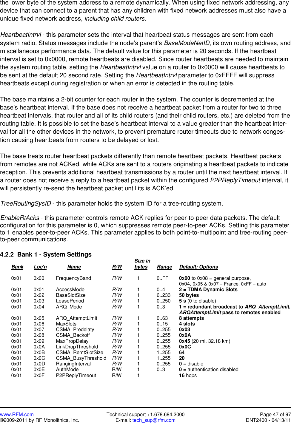   www.RFM.com  Technical support +1.678.684.2000  Page 47 of 97 ©2009-2011 by RF Monolithics, Inc.  E-mail: tech_sup@rfm.com  DNT2400 - 04/13/11 the lower byte of the system address to a remote dynamically. When using fixed network addressing, any device that can connect to a parent that has any children with fixed network addresses must also have a unique fixed network address, including child routers.  HeartbeatIntrvl - this parameter sets the interval that heartbeat status messages are sent from each system radio. Status messages include the node’s parent’s BaseModeNetID, its own routing address, and miscellaneous performance data. The default value for this parameter is 20 seconds. If the heartbeat interval is set to 0x0000, remote heartbeats are disabled. Since router heartbeats are needed to maintain the system routing table, setting the HeartbeatIntrvl value on a router to 0x0000 will cause heartbeats to be sent at the default 20 second rate. Setting the HeartbeatIntrvl parameter to 0xFFFF will suppress heartbeats except during registration or when an error is detected in the routing table.  The base maintains a 2-bit counter for each router in the system. The counter is decremented at the base’s heartbeat interval. If the base does not receive a heartbeat packet from a router for two to three heartbeat intervals, that router and all of its child routers (and their child routers, etc.) are deleted from the routing table. It is possible to set the base’s heartbeat interval to a value greater than the heartbeat inter-val for all the other devices in the network, to prevent premature router timeouts due to network conges-tion causing heartbeats from routers to be delayed or lost.  The base treats router heartbeat packets differently than remote heartbeat packets. Heartbeat packets from remotes are not ACKed, while ACKs are sent to a routers originating a heartbeat packets to indicate reception. This prevents additional heartbeat transmissions by a router until the next heartbeat interval. If a router does not receive a reply to a heartbeat packet within the configured P2PReplyTimeout interval, it will persistently re-send the heartbeat packet until its is ACK’ed.  TreeRoutingSysID - this parameter holds the system ID for a tree-routing system.  EnableRtAcks - this parameter controls remote ACK replies for peer-to-peer data packets. The default configuration for this parameter is 0, which suppresses remote peer-to-peer ACKs. Setting this parameter to 1 enables peer-to-peer ACKs. This parameter applies to both point-to-multipoint and tree-routing peer-to-peer communications.  4.2.2  Bank 1 - System Settings              Size in  Bank Loc&apos;n   Name   R/W   bytes Range Default; Options   0x01  0x00 FrequencyBand  R/W     1    0..FF  0x00 to 0x08 = general purpose,                  0x04, 0x05 &amp; 0x07 = France, 0xFF = auto  0x01  0x01 AccessMode   R/W     1   0..4   2 = TDMA Dynamic Slots  0x01  0x02 BaseSlotSize   R/W     1   6..233  50 bytes  0x01  0x03 LeasePeriod   R/W     1   0..250  5 s (0 to disable)  0x01  0x04 ARQ_Mode   R/W     1    0..3    1 = redundant broadcast to ARQ_AttemptLimit,                  ARQAttemptLimit pass to remotes enabled  0x01  0x05 ARQ_AttemptLimit  R/W     1    0..63   8 attempts  0x01  0x06 MaxSlots     R/W     1    0..15   4 slots  0x01  0x07 CSMA_Predelaty  R/W     1    0..255  0x03  0x01  0x08 CSMA_Backoff   R/W     1    0..255  0x0A  0x01  0x09 MaxPropDelay    R/W     1    0..255  0x45 (20 mi, 32.18 km)  0x01  0x0A LinkDropThreshold  R/W     1    0..255  0x0C  0x01  0x0B CSMA_RemtSlotSize R/W     1    1..255  64  0x01  0x0C CSMA_BusyThreshold R/W     1    1..255  20  0x01  0x0D RangingInterval  R/W     1    0..255  0 = disable  0x01  0x0E AuthMode   R/W    1  0..3  0 = authentication disabled  0x01  0x0F P2PReplyTimeout  R/W    1    16 hops 