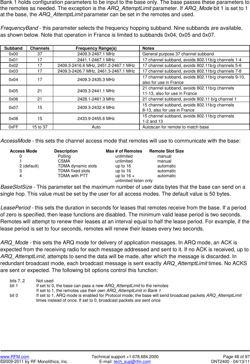   www.RFM.com  Technical support +1.678.684.2000  Page 48 of 97 ©2009-2011 by RF Monolithics, Inc.  E-mail: tech_sup@rfm.com  DNT2400 - 04/13/11 Bank 1 holds configuration parameters to be input to the base only. The base passes these parameters to the remotes as needed. The exception is the ARQ_AttemptLimit parameter. If ARQ_Mode bit 1 is set to 1 at the base, the ARQ_AttemptLimit parameter can be set in the remotes and used.  FrequencyBand - this parameter selects the frequency hopping subband. Nine subbands are available, as shown below. Note that operation in France is limited to subbands 0x04, 0x05 and 0x07.  Subband Channels  Frequency Range(s)  Notes 0x00  37  2409.3-2467.1 MHz  General purpose 37 channel subband 0x01  17  2441.1-2467.1 MHz  17 channel subband, avoids 802.11b/g channels 1-4 0x02  17  2409.3-2416.6 MHz, 2451.2-2467.1 MHz  17 channel subband, avoids 802.11b/g channels 5-6 0x03  17  2409.3-2426.7 MHz, 2461.3-2467.1 MHz  17 channel subband, avoids 802.11b/g channels 7-8 0x04 17  2409.3-2435.3 MHz  17 channel subband, avoids 802.11b/g channels 9-10, also for use in France 0x05 21  2409.3-2441.1 MHz  21 channel subband, avoids 802.11b/g channels 11-13, also for use in France 0x06  21  2428.1-2461.3 MHz  21 channel subband, avoids 802.11 b/g channel 1 0x07 15  2409.3-2432.4 MHz  15 channel subband, avoids 802.11b/g channels 8-13, also for use in France 0x08 15  2433.9-2455.6 MHz  15 channel subband, avoids 802.11b/g channels 1-2 and 13 0xFF  15 to 37  Auto  Autoscan for remote to match base  AccessMode - this sets the channel access mode that remotes will use to communicate with the base:    Access Mode       Description      Max # of Remotes      Remote Slot Size   0     Polling     unlimited      manual   1     CSMA      unlimited      manual     2 (default)    TDMA dynamic slots    up to 16         automatic   3     TDMA fixed slots   up to 16      automatic     4        TDMA with PTT      up to 16 +        automatic              unlimited listen only BaseSlotSize - This parameter set the maximum number of user data bytes that the base can send on a single hop. This value must be set by the user for all access modes. The default value is 50 bytes.  LeasePeriod - this sets the duration in seconds for leases that remotes receive from the base. If a period of zero is specified, then lease functions are disabled. The minimum valid lease period is two seconds. Remotes will attempt to renew their leases at an interval equal to half the lease period. For example, if the lease period is set to four seconds, remotes will renew their leases every two seconds.  ARQ_Mode - this sets the ARQ mode for delivery of application messages. In ARQ mode, an ACK is expected from the receiving radio for each message addressed and sent to it. If no ACK is received, up to ARQ_AttemptLimit, attempts to send the data will be made, after which the message is discarded. In redundant broadcast mode, each broadcast message is sent exactly ARQ_AttemptLimit times. No ACKS are sent or expected. The following bit options control this function:    bits 7..2    Not used   bit 1     If set to 0, the base can pass a new ARQ_AttemptLimit to the remotes         If set to 1, the remotes use their own ARQ_AttemptLimit in Bank 1   bit 0      If set to 1, ARQ mode is enabled for Protocol mode; the base will send broadcast packets ARQ_AttemptLimit times instead of once. If set to 0, broadcast packets are sent once 