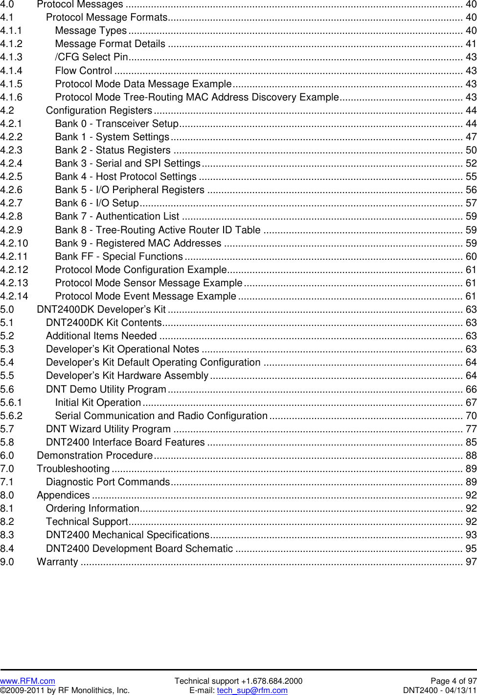   www.RFM.com  Technical support +1.678.684.2000  Page 4 of 97 ©2009-2011 by RF Monolithics, Inc.  E-mail: tech_sup@rfm.com  DNT2400 - 04/13/11 4.0   Protocol Messages ........................................................................................................................ 40 4.1    Protocol Message Formats......................................................................................................... 40 4.1.1    Message Types....................................................................................................................... 40 4.1.2    Message Format Details ......................................................................................................... 41 4.1.3    /CFG Select Pin....................................................................................................................... 43 4.1.4    Flow Control ............................................................................................................................ 43 4.1.5        Protocol Mode Data Message Example.................................................................................. 43 4.1.6        Protocol Mode Tree-Routing MAC Address Discovery Example............................................ 43 4.2    Configuration Registers .............................................................................................................. 44 4.2.1    Bank 0 - Transceiver Setup..................................................................................................... 44 4.2.2        Bank 1 - System Settings........................................................................................................ 47 4.2.3        Bank 2 - Status Registers ....................................................................................................... 50 4.2.4        Bank 3 - Serial and SPI Settings............................................................................................. 52 4.2.5    Bank 4 - Host Protocol Settings .............................................................................................. 55 4.2.6        Bank 5 - I/O Peripheral Registers ........................................................................................... 56 4.2.7        Bank 6 - I/O Setup................................................................................................................... 57 4.2.8        Bank 7 - Authentication List .................................................................................................... 59 4.2.9        Bank 8 - Tree-Routing Active Router ID Table ....................................................................... 59 4.2.10      Bank 9 - Registered MAC Addresses ..................................................................................... 59 4.2.11      Bank FF - Special Functions ................................................................................................... 60 4.2.12      Protocol Mode Configuration Example.................................................................................... 61 4.2.13      Protocol Mode Sensor Message Example.............................................................................. 61 4.2.14      Protocol Mode Event Message Example ................................................................................ 61 5.0   DNT2400DK Developer’s Kit ......................................................................................................... 63 5.1    DNT2400DK Kit Contents........................................................................................................... 63 5.2    Additional Items Needed ............................................................................................................ 63 5.3    Developer’s Kit Operational Notes ............................................................................................. 63 5.4    Developer’s Kit Default Operating Configuration ....................................................................... 64 5.5    Developer’s Kit Hardware Assembly.......................................................................................... 64 5.6    DNT Demo Utility Program......................................................................................................... 66 5.6.1    Initial Kit Operation.................................................................................................................. 67 5.6.2    Serial Communication and Radio Configuration ..................................................................... 70 5.7    DNT Wizard Utility Program ....................................................................................................... 77 5.8    DNT2400 Interface Board Features ........................................................................................... 85 6.0   Demonstration Procedure.............................................................................................................. 88 7.0   Troubleshooting ............................................................................................................................. 89 7.1    Diagnostic Port Commands........................................................................................................ 89 8.0   Appendices .................................................................................................................................... 92 8.1    Ordering Information................................................................................................................... 92 8.2    Technical Support....................................................................................................................... 92 8.3    DNT2400 Mechanical Specifications.......................................................................................... 93 8.4    DNT2400 Development Board Schematic ................................................................................. 95 9.0   Warranty ........................................................................................................................................ 97  