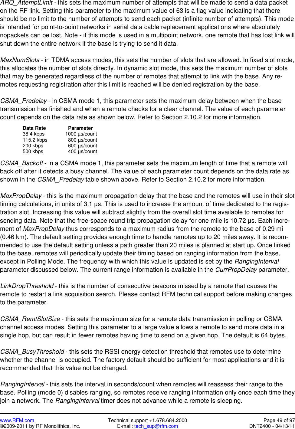   www.RFM.com  Technical support +1.678.684.2000  Page 49 of 97 ©2009-2011 by RF Monolithics, Inc.  E-mail: tech_sup@rfm.com  DNT2400 - 04/13/11 ARQ_AttemptLimit - this sets the maximum number of attempts that will be made to send a data packet on the RF link. Setting this parameter to the maximum value of 63 is a flag value indicating that there should be no limit to the number of attempts to send each packet (infinite number of attempts). This mode is intended for point-to-point networks in serial data cable replacement applications where absolutely nopackets can be lost. Note - if this mode is used in a multipoint network, one remote that has lost link will shut down the entire network if the base is trying to send it data.  MaxNumSlots - in TDMA access modes, this sets the number of slots that are allowed. In fixed slot mode, this allocates the number of slots directly. In dynamic slot mode, this sets the maximum number of slots that may be generated regardless of the number of remotes that attempt to link with the base. Any re-motes requesting registration after this limit is reached will be denied registration by the base.  CSMA_Predelay - in CSMA mode 1, this parameter sets the maximum delay between when the base transmission has finished and when a remote checks for a clear channel. The value of each parameter count depends on the data rate as shown below. Refer to Section 2.10.2 for more information.    Data Rate  Parameter     38.4 kbps        1000 µs/count   115.2 kbps  800 µs/count   200 kbps   600 µs/count   500 kbps   400 µs/count  CSMA_Backoff - in a CSMA mode 1, this parameter sets the maximum length of time that a remote will back off after it detects a busy channel. The value of each parameter count depends on the data rate as shown in the CSMA_Predelay table shown above. Refer to Section 2.10.2 for more information.  MaxPropDelay - this is the maximum propagation delay that the base and the remotes will use in their slot timing calculations, in units of 3.1 µs. This is used to increase the amount of time dedicated to the regis-tration slot. Increasing this value will subtract slightly from the overall slot time available to remotes for sending data. Note that the free-space round trip propagation delay for one mile is 10.72 µs. Each incre-ment of MaxPropDelay thus corresponds to a maximum radius from the remote to the base of 0.29 mi (0.46 km). The default setting provides enough time to handle remotes up to 20 miles away. It is recom-mended to use the default setting unless a path greater than 20 miles is planned at start up. Once linked to the base, remotes will periodically update their timing based on ranging information from the base, except in Polling Mode. The frequency with which this value is updated is set by the RangingInterval parameter discussed below. The current range information is available in the CurrPropDelay parameter.  LinkDropThreshold - this is the number of consecutive beacons missed by a remote that causes the remote to restart a link acquisition search. Please contact RFM technical support before making changes to the parameter.   CSMA_RemtSlotSize - this sets the maximum size for a remote data transmission in polling or CSMA channel access modes. Setting this parameter to a large value allows a remote to send more data in a single hop, but can result in fewer remotes having time to send on a given hop. The default is 64 bytes.  CSMA_BusyThreshold - this sets the RSSI energy detection threshold that remotes use to determine whether the channel is occupied. The factory default should be sufficient for most applications and it is recommended that this value not be changed.  RangingInterval - this sets the interval in seconds/count when remotes will reassess their range to the base. Polling (mode 0) disables ranging, so remotes receive ranging information only once each time they join a network. The RangingInterval timer does not advance while a remote is sleeping. 