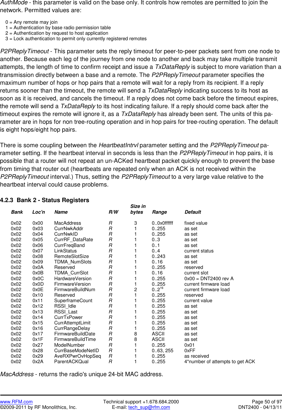  www.RFM.com  Technical support +1.678.684.2000  Page 50 of 97 ©2009-2011 by RF Monolithics, Inc.  E-mail: tech_sup@rfm.com  DNT2400 - 04/13/11 AuthMode - this parameter is valid on the base only. It controls how remotes are permitted to join the network. Permitted values are:      0 = Any remote may join     1 = Authentication by base radio permission table     2 = Authentication by request to host application     3 = Lock authentication to permit only currently registered remotes  P2PReplyTimeout - This parameter sets the reply timeout for peer-to-peer packets sent from one node to another. Because each leg of the journey from one node to another and back may take multiple transmit attempts, the length of time to confirm receipt and issue a TxDataReply is subject to more variation than a transmission directly between a base and a remote. The P2PReplyTimeout parameter specifies the maximum number of hops or hop pairs that a remote will wait for a reply from its recipient. If a reply returns sooner than the timeout, the remote will send a TxDataReply indicating success to its host as soon as it is received, and cancels the timeout. If a reply does not come back before the timeout expires, the remote will send a TxDataReply to its host indicating failure. If a reply should come back after the timeout expires the remote will ignore it, as a TxDataReply has already been sent. The units of this pa-rameter are in hops for non tree-routing operation and in hop pairs for tree-routing operation. The default is eight hops/eight hop pairs.  There is some coupling between the HeartbeatIntrvl parameter setting and the P2PReplyTimeout pa-rameter setting. If the heartbeat interval in seconds is less than the P2PReplyTimeout in hop pairs, it is possible that a router will not repeat an un-ACKed heartbeat packet quickly enough to prevent the base from timing that router out (heartbeats are repeated only when an ACK is not received within the P2PReplyTimeout interval.) Thus, setting the P2PReplyTimeout to a very large value relative to the heartbeat interval could cause problems.  4.2.3  Bank 2 - Status Registers                 Size in  Bank       Loc&apos;n Name    R/W  bytes Range  Default   0x02  0x00 MacAddress   R       3    0..0x0ffffff   fixed value  0x02  0x03 CurrNwkAddr   R       1    0..255    as set  0x02  0x04 CurrNwkID   R       1    0..255    as set  0x02  0x05 CurrRF_DataRate  R      1  0..3   as set  0x02  0x06 CurrFreqBand   R      1  0..1   as set  0x02  0x07 LinkStatus   R      1  0..4   current status  0x02  0x08 RemoteSlotSize  R      1    0..243    as set  0x02  0x09 TDMA_NumSlots  R      1  0..16   as set  0x02  0x0A Reserved     R       1  0..255  reserved  0x02  0x0B TDMA_CurrSlot   R       1  0..16   current slot  0x02  0x0C HardwareVersion  R       1    0..255    0x00 = DNT2400 rev A  0x02  0x0D FirmwareVersion  R       1    0..255    current firmware load  0x02  0x0E FirmwareBuildNum  R       2    0..216    current firmware load  0x02  0x10 Reserved    R       1    0..255    reserved  0x02  0x11 SuperframeCount  R       1    0..255    current value  0x02  0x12 RSSI_Idle   R       1    0..255    as set  0x02  0x13 RSSI_Last   R       1    0..255    as set  0x02  0x14 CurrTxPower   R       1    0..255    as set  0x02  0x15 CurrAttemptLimit  R       1    0..255    as set  0x02  0x16 CurrRangeDelay  R       1    0..255    as set  0x02  0x17 FirmwareBuildDate  R       8    ASCII    as set  0x02  0x1F FirmwareBuildTime  R       8    ASCII    as set  0x02  0x27 ModelNumber   R       1    0..255    0x01  0x02  0x28 CurrBaseModeNetID R       1    0..63, 255   0xFF  0x02  0x29 AveRXPwrOvHopSeq R       1    0..255    as received  0x02  0x2A ParentACKQual  R       1    0..255    4*number of attempts to get ACK  MacAddress - returns the radio&apos;s unique 24-bit MAC address. 