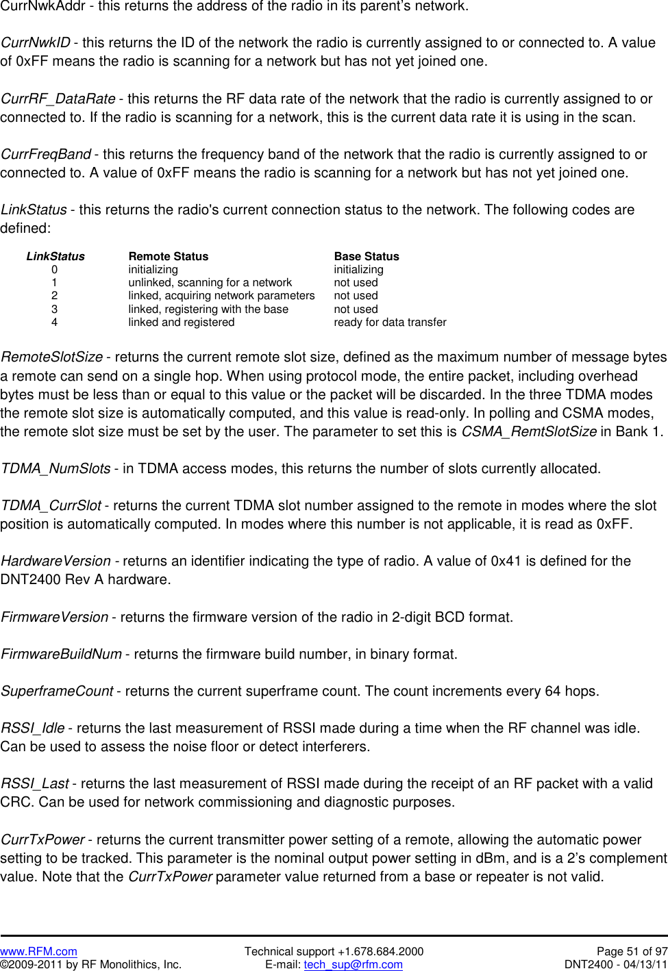   www.RFM.com  Technical support +1.678.684.2000  Page 51 of 97 ©2009-2011 by RF Monolithics, Inc.  E-mail: tech_sup@rfm.com  DNT2400 - 04/13/11 CurrNwkAddr - this returns the address of the radio in its parent’s network.  CurrNwkID - this returns the ID of the network the radio is currently assigned to or connected to. A value of 0xFF means the radio is scanning for a network but has not yet joined one.  CurrRF_DataRate - this returns the RF data rate of the network that the radio is currently assigned to or connected to. If the radio is scanning for a network, this is the current data rate it is using in the scan.  CurrFreqBand - this returns the frequency band of the network that the radio is currently assigned to or connected to. A value of 0xFF means the radio is scanning for a network but has not yet joined one.  LinkStatus - this returns the radio&apos;s current connection status to the network. The following codes are defined:   LinkStatus   Remote Status     Base Status   0    initializing       initializing     1      unlinked, scanning for a network    not used     2      linked, acquiring network parameters  not used     3      linked, registering with the base    not used   4    linked and registered    ready for data transfer  RemoteSlotSize - returns the current remote slot size, defined as the maximum number of message bytes a remote can send on a single hop. When using protocol mode, the entire packet, including overhead bytes must be less than or equal to this value or the packet will be discarded. In the three TDMA modes the remote slot size is automatically computed, and this value is read-only. In polling and CSMA modes, the remote slot size must be set by the user. The parameter to set this is CSMA_RemtSlotSize in Bank 1.  TDMA_NumSlots - in TDMA access modes, this returns the number of slots currently allocated.  TDMA_CurrSlot - returns the current TDMA slot number assigned to the remote in modes where the slot position is automatically computed. In modes where this number is not applicable, it is read as 0xFF.  HardwareVersion - returns an identifier indicating the type of radio. A value of 0x41 is defined for the DNT2400 Rev A hardware.  FirmwareVersion - returns the firmware version of the radio in 2-digit BCD format.  FirmwareBuildNum - returns the firmware build number, in binary format.  SuperframeCount - returns the current superframe count. The count increments every 64 hops.  RSSI_Idle - returns the last measurement of RSSI made during a time when the RF channel was idle. Can be used to assess the noise floor or detect interferers.  RSSI_Last - returns the last measurement of RSSI made during the receipt of an RF packet with a valid CRC. Can be used for network commissioning and diagnostic purposes.  CurrTxPower - returns the current transmitter power setting of a remote, allowing the automatic power setting to be tracked. This parameter is the nominal output power setting in dBm, and is a 2’s complement value. Note that the CurrTxPower parameter value returned from a base or repeater is not valid. 