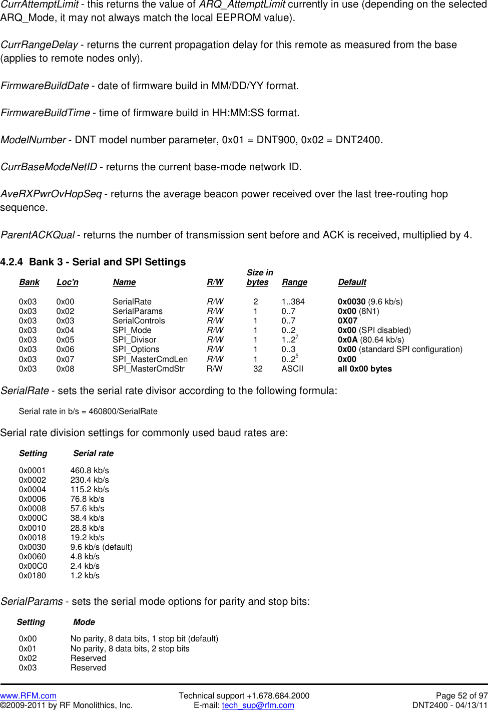   www.RFM.com  Technical support +1.678.684.2000  Page 52 of 97 ©2009-2011 by RF Monolithics, Inc.  E-mail: tech_sup@rfm.com  DNT2400 - 04/13/11 CurrAttemptLimit - this returns the value of ARQ_AttemptLimit currently in use (depending on the selected ARQ_Mode, it may not always match the local EEPROM value).  CurrRangeDelay - returns the current propagation delay for this remote as measured from the base (applies to remote nodes only).  FirmwareBuildDate - date of firmware build in MM/DD/YY format.  FirmwareBuildTime - time of firmware build in HH:MM:SS format.  ModelNumber - DNT model number parameter, 0x01 = DNT900, 0x02 = DNT2400.  CurrBaseModeNetID - returns the current base-mode network ID.  AveRXPwrOvHopSeq - returns the average beacon power received over the last tree-routing hop sequence.  ParentACKQual - returns the number of transmission sent before and ACK is received, multiplied by 4.  4.2.4  Bank 3 - Serial and SPI Settings                Size in  Bank Loc&apos;n   Name    R/W    bytes Range          Default   0x03  0x00  SerialRate   R/W       2    1..384    0x0030 (9.6 kb/s)   0x03  0x02  SerialParams   R/W       1    0..7      0x00 (8N1)  0x03  0x03  SerialControls   R/W       1    0..7      0X07  0x03  0x04  SPI_Mode   R/W       1    0..2      0x00 (SPI disabled)  0x03  0x05  SPI_Divisor   R/W       1    1..27     0x0A (80.64 kb/s)  0x03  0x06  SPI_Options   R/W       1    0..3      0x00 (standard SPI configuration)  0x03  0x07  SPI_MasterCmdLen R/W       1    0..25     0x00  0x03  0x08  SPI_MasterCmdStr  R/W      32  ASCII  all 0x00 bytes  SerialRate - sets the serial rate divisor according to the following formula:    Serial rate in b/s = 460800/SerialRate  Serial rate division settings for commonly used baud rates are:          Setting       Serial rate   0x0001  460.8 kb/s  0x0002  230.4 kb/s  0x0004  115.2 kb/s  0x0006  76.8 kb/s  0x0008  57.6 kb/s  0x000C  38.4 kb/s  0x0010  28.8 kb/s  0x0018  19.2 kb/s   0x0030    9.6 kb/s (default)  0x0060  4.8 kb/s  0x00C0  2.4 kb/s  0x0180  1.2 kb/s  SerialParams - sets the serial mode options for parity and stop bits:         Setting     Mode    0x00     No parity, 8 data bits, 1 stop bit (default)   0x01     No parity, 8 data bits, 2 stop bits  0x02   Reserved  0x03   Reserved 