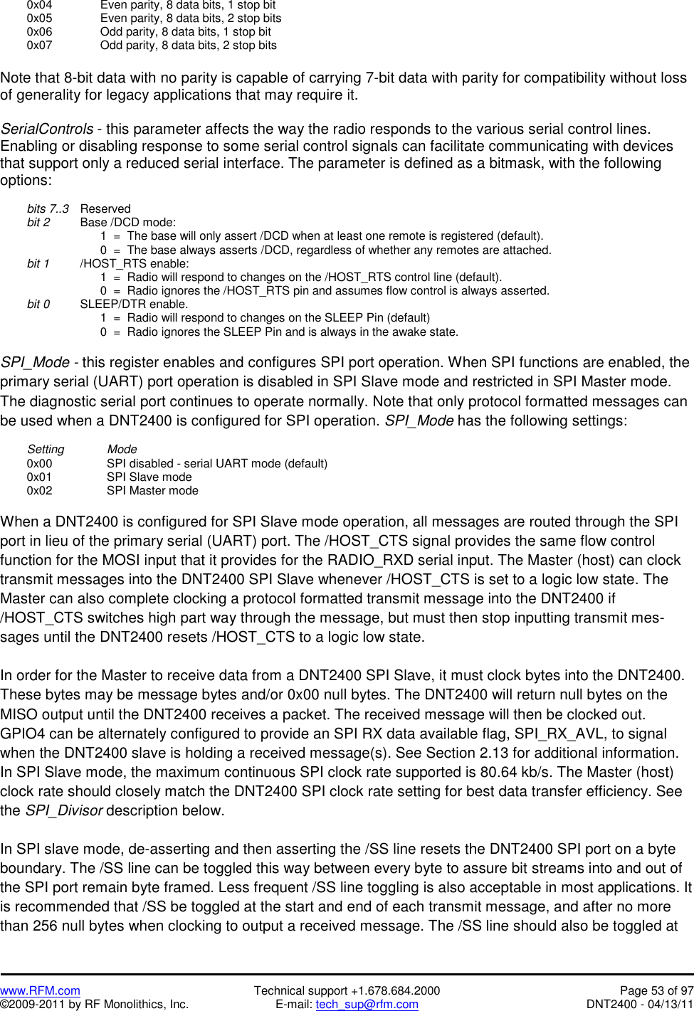   www.RFM.com  Technical support +1.678.684.2000  Page 53 of 97 ©2009-2011 by RF Monolithics, Inc.  E-mail: tech_sup@rfm.com  DNT2400 - 04/13/11   0x04     Even parity, 8 data bits, 1 stop bit   0x05     Even parity, 8 data bits, 2 stop bits   0x06     Odd parity, 8 data bits, 1 stop bit   0x07     Odd parity, 8 data bits, 2 stop bits  Note that 8-bit data with no parity is capable of carrying 7-bit data with parity for compatibility without loss of generality for legacy applications that may require it.  SerialControls - this parameter affects the way the radio responds to the various serial control lines. Enabling or disabling response to some serial control signals can facilitate communicating with devices that support only a reduced serial interface. The parameter is defined as a bitmask, with the following options:   bits 7..3 Reserved  bit 2   Base /DCD mode:             1  =  The base will only assert /DCD when at least one remote is registered (default).             0  =  The base always asserts /DCD, regardless of whether any remotes are attached.  bit 1   /HOST_RTS enable:             1  =  Radio will respond to changes on the /HOST_RTS control line (default).             0  =  Radio ignores the /HOST_RTS pin and assumes flow control is always asserted.  bit 0   SLEEP/DTR enable.             1  =  Radio will respond to changes on the SLEEP Pin (default)             0  =  Radio ignores the SLEEP Pin and is always in the awake state.  SPI_Mode - this register enables and configures SPI port operation. When SPI functions are enabled, the primary serial (UART) port operation is disabled in SPI Slave mode and restricted in SPI Master mode. The diagnostic serial port continues to operate normally. Note that only protocol formatted messages can be used when a DNT2400 is configured for SPI operation. SPI_Mode has the following settings:   Setting   Mode   0x00     SPI disabled - serial UART mode (default)  0x01   SPI Slave mode  0x02   SPI Master mode  When a DNT2400 is configured for SPI Slave mode operation, all messages are routed through the SPI port in lieu of the primary serial (UART) port. The /HOST_CTS signal provides the same flow control function for the MOSI input that it provides for the RADIO_RXD serial input. The Master (host) can clock transmit messages into the DNT2400 SPI Slave whenever /HOST_CTS is set to a logic low state. The Master can also complete clocking a protocol formatted transmit message into the DNT2400 if /HOST_CTS switches high part way through the message, but must then stop inputting transmit mes-sages until the DNT2400 resets /HOST_CTS to a logic low state.  In order for the Master to receive data from a DNT2400 SPI Slave, it must clock bytes into the DNT2400. These bytes may be message bytes and/or 0x00 null bytes. The DNT2400 will return null bytes on the MISO output until the DNT2400 receives a packet. The received message will then be clocked out. GPIO4 can be alternately configured to provide an SPI RX data available flag, SPI_RX_AVL, to signal when the DNT2400 slave is holding a received message(s). See Section 2.13 for additional information. In SPI Slave mode, the maximum continuous SPI clock rate supported is 80.64 kb/s. The Master (host) clock rate should closely match the DNT2400 SPI clock rate setting for best data transfer efficiency. See the SPI_Divisor description below.  In SPI slave mode, de-asserting and then asserting the /SS line resets the DNT2400 SPI port on a byte boundary. The /SS line can be toggled this way between every byte to assure bit streams into and out of the SPI port remain byte framed. Less frequent /SS line toggling is also acceptable in most applications. It is recommended that /SS be toggled at the start and end of each transmit message, and after no more than 256 null bytes when clocking to output a received message. The /SS line should also be toggled at 