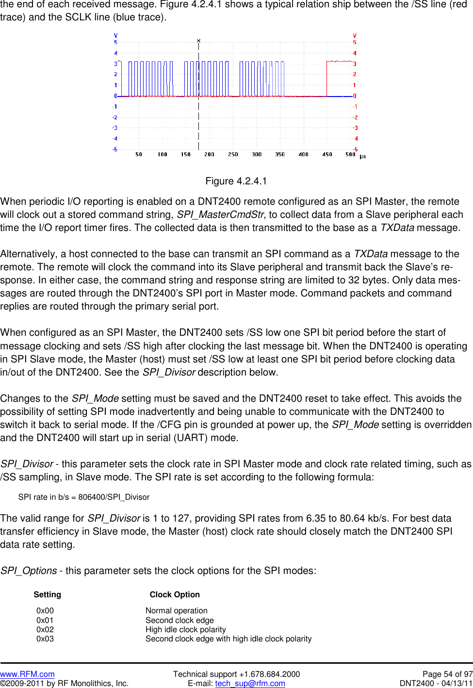   www.RFM.com  Technical support +1.678.684.2000  Page 54 of 97 ©2009-2011 by RF Monolithics, Inc.  E-mail: tech_sup@rfm.com  DNT2400 - 04/13/11 the end of each received message. Figure 4.2.4.1 shows a typical relation ship between the /SS line (red trace) and the SCLK line (blue trace).    Figure 4.2.4.1  When periodic I/O reporting is enabled on a DNT2400 remote configured as an SPI Master, the remote will clock out a stored command string, SPI_MasterCmdStr, to collect data from a Slave peripheral each time the I/O report timer fires. The collected data is then transmitted to the base as a TXData message.  Alternatively, a host connected to the base can transmit an SPI command as a TXData message to the remote. The remote will clock the command into its Slave peripheral and transmit back the Slave’s re-sponse. In either case, the command string and response string are limited to 32 bytes. Only data mes-sages are routed through the DNT2400’s SPI port in Master mode. Command packets and command replies are routed through the primary serial port.  When configured as an SPI Master, the DNT2400 sets /SS low one SPI bit period before the start of message clocking and sets /SS high after clocking the last message bit. When the DNT2400 is operating in SPI Slave mode, the Master (host) must set /SS low at least one SPI bit period before clocking data in/out of the DNT2400. See the SPI_Divisor description below.  Changes to the SPI_Mode setting must be saved and the DNT2400 reset to take effect. This avoids the possibility of setting SPI mode inadvertently and being unable to communicate with the DNT2400 to switch it back to serial mode. If the /CFG pin is grounded at power up, the SPI_Mode setting is overridden and the DNT2400 will start up in serial (UART) mode.  SPI_Divisor - this parameter sets the clock rate in SPI Master mode and clock rate related timing, such as /SS sampling, in Slave mode. The SPI rate is set according to the following formula:    SPI rate in b/s = 806400/SPI_Divisor  The valid range for SPI_Divisor is 1 to 127, providing SPI rates from 6.35 to 80.64 kb/s. For best data transfer efficiency in Slave mode, the Master (host) clock rate should closely match the DNT2400 SPI data rate setting.  SPI_Options - this parameter sets the clock options for the SPI modes:                 Setting                      Clock Option   0x00   Normal operation  0x01   Second clock edge  0x02   High idle clock polarity   0x03      Second clock edge with high idle clock polarity 