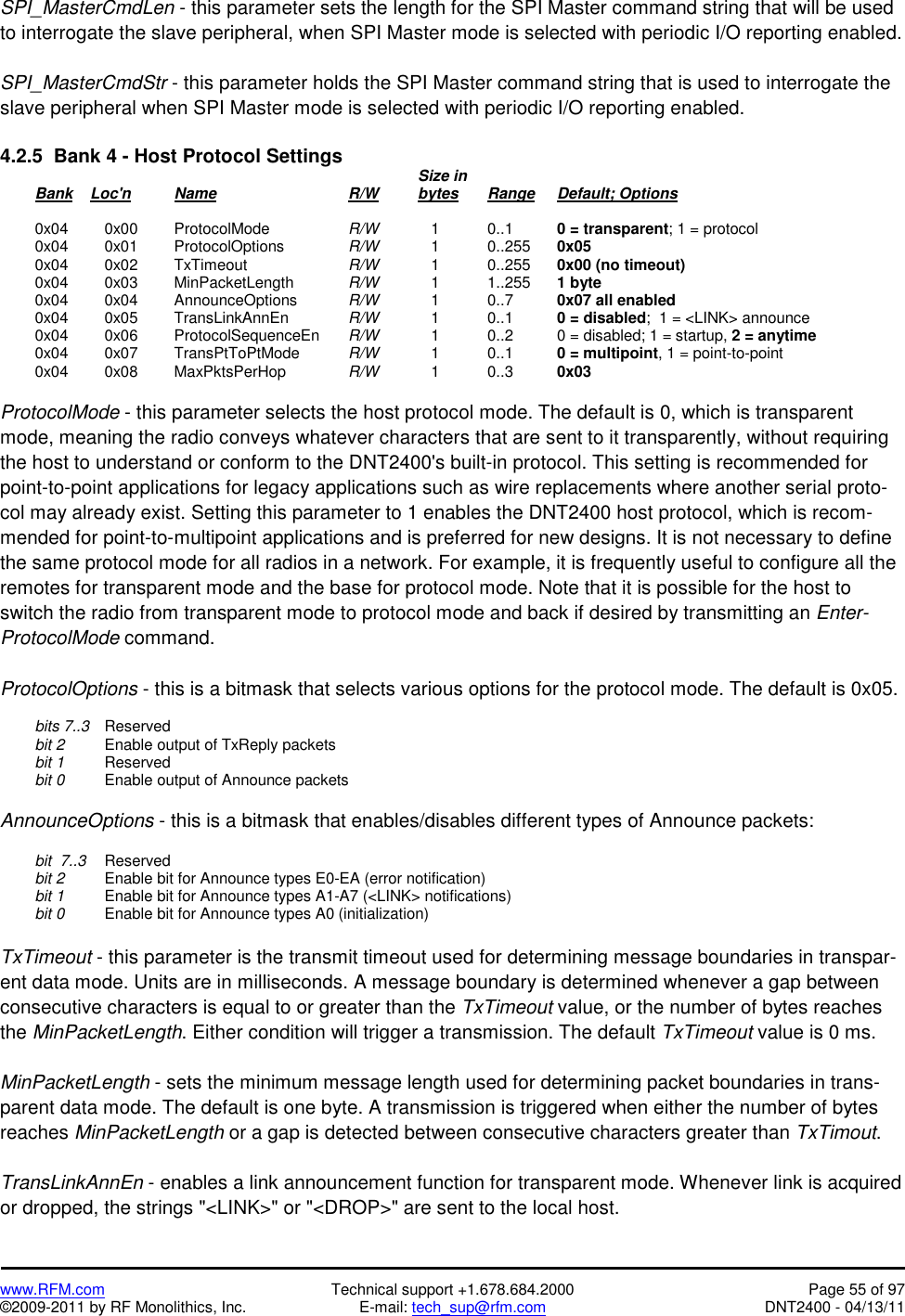   www.RFM.com  Technical support +1.678.684.2000  Page 55 of 97 ©2009-2011 by RF Monolithics, Inc.  E-mail: tech_sup@rfm.com  DNT2400 - 04/13/11 SPI_MasterCmdLen - this parameter sets the length for the SPI Master command string that will be used to interrogate the slave peripheral, when SPI Master mode is selected with periodic I/O reporting enabled.  SPI_MasterCmdStr - this parameter holds the SPI Master command string that is used to interrogate the slave peripheral when SPI Master mode is selected with periodic I/O reporting enabled.  4.2.5  Bank 4 - Host Protocol Settings              Size in  Bank    Loc&apos;n  Name    R/W   bytes Range Default; Options   0x04  0x00 ProtocolMode   R/W      1    0..1    0 = transparent; 1 = protocol  0x04  0x01 ProtocolOptions  R/W      1    0..255  0x05  0x04  0x02 TxTimeout   R/W      1    0..255  0x00 (no timeout)  0x04  0x03 MinPacketLength  R/W      1    1..255  1 byte  0x04  0x04 AnnounceOptions  R/W      1    0..7    0x07 all enabled  0x04  0x05 TransLinkAnnEn  R/W      1   0..1   0 = disabled;  1 = &lt;LINK&gt; announce  0x04  0x06 ProtocolSequenceEn R/W      1    0..2    0 = disabled; 1 = startup, 2 = anytime  0x04  0x07 TransPtToPtMode  R/W      1    0..1    0 = multipoint, 1 = point-to-point  0x04  0x08 MaxPktsPerHop  R/W      1    0..3    0x03  ProtocolMode - this parameter selects the host protocol mode. The default is 0, which is transparent mode, meaning the radio conveys whatever characters that are sent to it transparently, without requiring the host to understand or conform to the DNT2400&apos;s built-in protocol. This setting is recommended for point-to-point applications for legacy applications such as wire replacements where another serial proto-col may already exist. Setting this parameter to 1 enables the DNT2400 host protocol, which is recom-mended for point-to-multipoint applications and is preferred for new designs. It is not necessary to define the same protocol mode for all radios in a network. For example, it is frequently useful to configure all the remotes for transparent mode and the base for protocol mode. Note that it is possible for the host to switch the radio from transparent mode to protocol mode and back if desired by transmitting an Enter-ProtocolMode command.  ProtocolOptions - this is a bitmask that selects various options for the protocol mode. The default is 0x05.   bits 7..3  Reserved  bit 2   Enable output of TxReply packets  bit 1  Reserved  bit 0   Enable output of Announce packets  AnnounceOptions - this is a bitmask that enables/disables different types of Announce packets:   bit  7..3  Reserved  bit 2   Enable bit for Announce types E0-EA (error notification)  bit 1   Enable bit for Announce types A1-A7 (&lt;LINK&gt; notifications)  bit 0   Enable bit for Announce types A0 (initialization)  TxTimeout - this parameter is the transmit timeout used for determining message boundaries in transpar-ent data mode. Units are in milliseconds. A message boundary is determined whenever a gap between consecutive characters is equal to or greater than the TxTimeout value, or the number of bytes reaches the MinPacketLength. Either condition will trigger a transmission. The default TxTimeout value is 0 ms.  MinPacketLength - sets the minimum message length used for determining packet boundaries in trans-parent data mode. The default is one byte. A transmission is triggered when either the number of bytes reaches MinPacketLength or a gap is detected between consecutive characters greater than TxTimout.  TransLinkAnnEn - enables a link announcement function for transparent mode. Whenever link is acquired or dropped, the strings &quot;&lt;LINK&gt;&quot; or &quot;&lt;DROP&gt;&quot; are sent to the local host. 