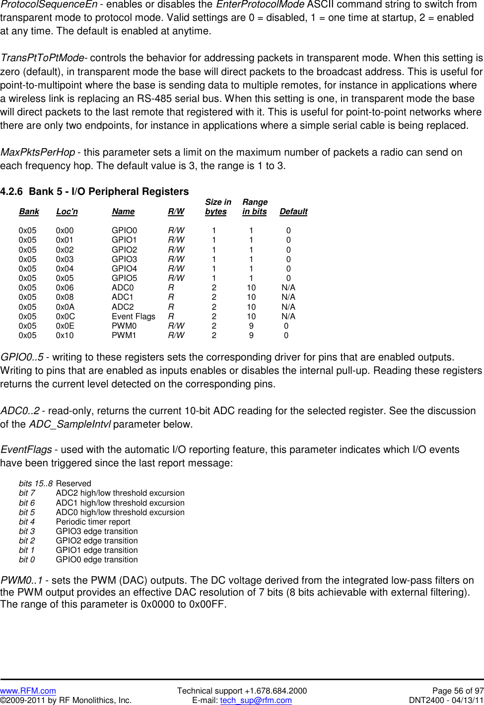   www.RFM.com  Technical support +1.678.684.2000  Page 56 of 97 ©2009-2011 by RF Monolithics, Inc.  E-mail: tech_sup@rfm.com  DNT2400 - 04/13/11 ProtocolSequenceEn - enables or disables the EnterProtocolMode ASCII command string to switch from transparent mode to protocol mode. Valid settings are 0 = disabled, 1 = one time at startup, 2 = enabled at any time. The default is enabled at anytime.   TransPtToPtMode- controls the behavior for addressing packets in transparent mode. When this setting is zero (default), in transparent mode the base will direct packets to the broadcast address. This is useful for point-to-multipoint where the base is sending data to multiple remotes, for instance in applications where a wireless link is replacing an RS-485 serial bus. When this setting is one, in transparent mode the base will direct packets to the last remote that registered with it. This is useful for point-to-point networks where there are only two endpoints, for instance in applications where a simple serial cable is being replaced.  MaxPktsPerHop - this parameter sets a limit on the maximum number of packets a radio can send on each frequency hop. The default value is 3, the range is 1 to 3.  4.2.6  Bank 5 - I/O Peripheral Registers             Size in  Range  Bank Loc&apos;n   Name   R/W   bytes in bits Default   0x05  0x00  GPIO0  R/W      1       1       0  0x05  0x01  GPIO1  R/W      1       1       0  0x05  0x02  GPIO2  R/W      1       1       0  0x05  0x03  GPIO3  R/W      1       1       0  0x05  0x04  GPIO4  R/W      1       1       0  0x05  0x05  GPIO5  R/W      1       1       0  0x05  0x06  ADC0  R       2      10     N/A  0x05  0x08  ADC1  R       2      10     N/A  0x05  0x0A  ADC2  R       2      10     N/A  0x05  0x0C  Event Flags R       2      10     N/A  0x05  0x0E  PWM0  R/W      2       9      0  0x05  0x10  PWM1  R/W      2       9      0  GPIO0..5 - writing to these registers sets the corresponding driver for pins that are enabled outputs. Writing to pins that are enabled as inputs enables or disables the internal pull-up. Reading these registers returns the current level detected on the corresponding pins.  ADC0..2 - read-only, returns the current 10-bit ADC reading for the selected register. See the discussion of the ADC_SampleIntvl parameter below.  EventFlags - used with the automatic I/O reporting feature, this parameter indicates which I/O events have been triggered since the last report message:   bits 15..8  Reserved  bit 7   ADC2 high/low threshold excursion  bit 6   ADC1 high/low threshold excursion  bit 5  ADC0 high/low threshold excursion  bit 4   Periodic timer report  bit 3   GPIO3 edge transition  bit 2   GPIO2 edge transition  bit 1   GPIO1 edge transition  bit 0   GPIO0 edge transition  PWM0..1 - sets the PWM (DAC) outputs. The DC voltage derived from the integrated low-pass filters on the PWM output provides an effective DAC resolution of 7 bits (8 bits achievable with external filtering). The range of this parameter is 0x0000 to 0x00FF. 