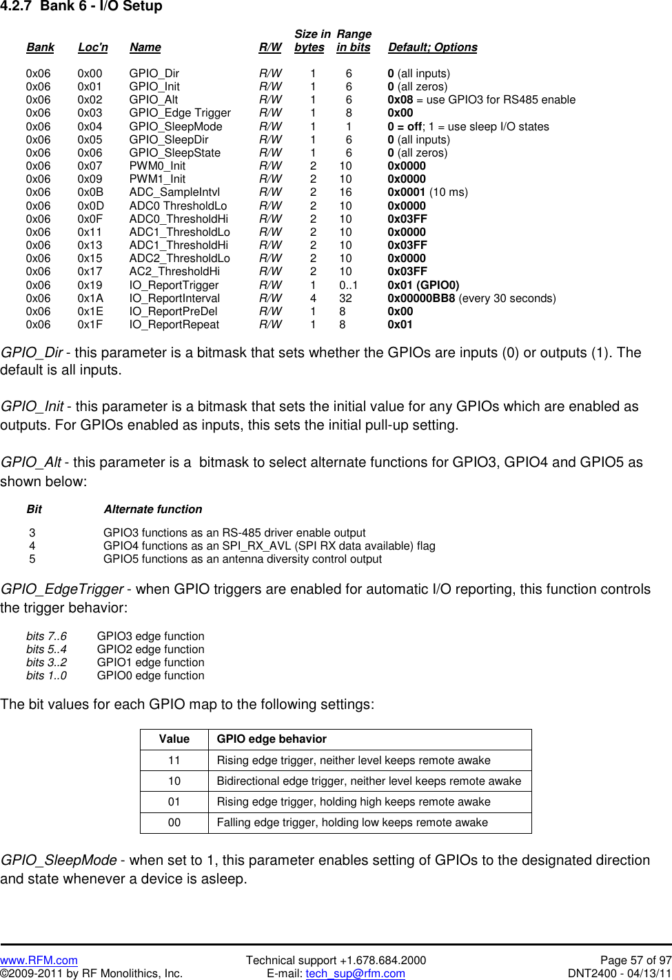   www.RFM.com  Technical support +1.678.684.2000  Page 57 of 97 ©2009-2011 by RF Monolithics, Inc.  E-mail: tech_sup@rfm.com  DNT2400 - 04/13/11 4.2.7  Bank 6 - I/O Setup                 Size in  Range   Bank Loc&apos;n Name    R/W    bytes in bits Default; Options   0x06  0x00 GPIO_Dir    R/W   1     6    0 (all inputs)  0x06  0x01 GPIO_Init    R/W   1     6    0 (all zeros)  0x06  0x02 GPIO_Alt    R/W   1     6    0x08 = use GPIO3 for RS485 enable   0x06  0x03 GPIO_Edge Trigger  R/W   1     8    0x00   0x06  0x04 GPIO_SleepMode  R/W   1     1    0 = off; 1 = use sleep I/O states  0x06  0x05 GPIO_SleepDir  R/W   1     6    0 (all inputs)  0x06  0x06 GPIO_SleepState  R/W   1     6    0 (all zeros)  0x06  0x07 PWM0_Init   R/W   2  10   0x0000  0x06  0x09 PWM1_Init   R/W   2  10   0x0000  0x06  0x0B ADC_SampleIntvl  R/W   2  16   0x0001 (10 ms)   0x06  0x0D ADC0 ThresholdLo  R/W   2  10   0x0000  0x06  0x0F ADC0_ThresholdHi  R/W   2  10   0x03FF  0x06  0x11 ADC1_ThresholdLo  R/W   2  10   0x0000  0x06  0x13 ADC1_ThresholdHi  R/W   2  10   0x03FF  0x06  0x15 ADC2_ThresholdLo  R/W   2  10   0x0000  0x06  0x17 AC2_ThresholdHi  R/W   2  10   0x03FF  0x06  0x19 IO_ReportTrigger  R/W   1  0..1   0x01 (GPIO0)  0x06  0x1A IO_ReportInterval  R/W   4  32   0x00000BB8 (every 30 seconds)  0x06  0x1E IO_ReportPreDel  R/W   1  8   0x00  0x06  0x1F IO_ReportRepeat  R/W   1  8   0x01   GPIO_Dir - this parameter is a bitmask that sets whether the GPIOs are inputs (0) or outputs (1). The default is all inputs.  GPIO_Init - this parameter is a bitmask that sets the initial value for any GPIOs which are enabled as outputs. For GPIOs enabled as inputs, this sets the initial pull-up setting.  GPIO_Alt - this parameter is a  bitmask to select alternate functions for GPIO3, GPIO4 and GPIO5 as shown below:  Bit   Alternate function   3    GPIO3 functions as an RS-485 driver enable output  4    GPIO4 functions as an SPI_RX_AVL (SPI RX data available) flag  5    GPIO5 functions as an antenna diversity control output  GPIO_EdgeTrigger - when GPIO triggers are enabled for automatic I/O reporting, this function controls the trigger behavior:   bits 7..6    GPIO3 edge function  bits 5..4    GPIO2 edge function  bits 3..2    GPIO1 edge function  bits 1..0    GPIO0 edge function  The bit values for each GPIO map to the following settings:  Value  GPIO edge behavior 11  Rising edge trigger, neither level keeps remote awake 10  Bidirectional edge trigger, neither level keeps remote awake 01  Rising edge trigger, holding high keeps remote awake 00  Falling edge trigger, holding low keeps remote awake  GPIO_SleepMode - when set to 1, this parameter enables setting of GPIOs to the designated direction and state whenever a device is asleep. 