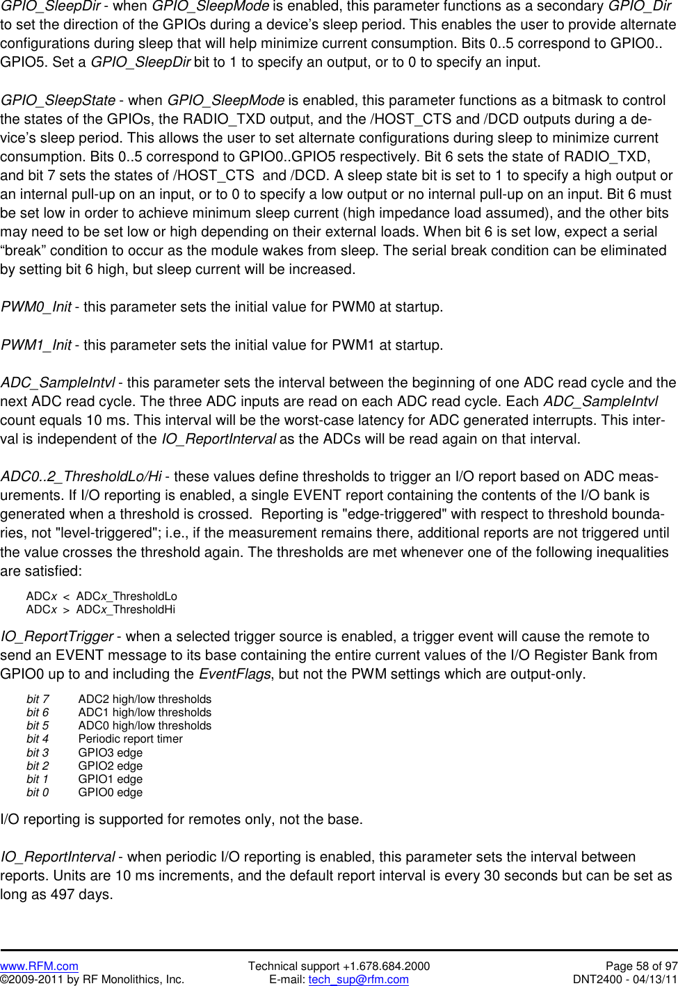   www.RFM.com  Technical support +1.678.684.2000  Page 58 of 97 ©2009-2011 by RF Monolithics, Inc.  E-mail: tech_sup@rfm.com  DNT2400 - 04/13/11 GPIO_SleepDir - when GPIO_SleepMode is enabled, this parameter functions as a secondary GPIO_Dir to set the direction of the GPIOs during a device’s sleep period. This enables the user to provide alternate configurations during sleep that will help minimize current consumption. Bits 0..5 correspond to GPIO0.. GPIO5. Set a GPIO_SleepDir bit to 1 to specify an output, or to 0 to specify an input.  GPIO_SleepState - when GPIO_SleepMode is enabled, this parameter functions as a bitmask to control the states of the GPIOs, the RADIO_TXD output, and the /HOST_CTS and /DCD outputs during a de-vice’s sleep period. This allows the user to set alternate configurations during sleep to minimize current consumption. Bits 0..5 correspond to GPIO0..GPIO5 respectively. Bit 6 sets the state of RADIO_TXD, and bit 7 sets the states of /HOST_CTS  and /DCD. A sleep state bit is set to 1 to specify a high output or an internal pull-up on an input, or to 0 to specify a low output or no internal pull-up on an input. Bit 6 must be set low in order to achieve minimum sleep current (high impedance load assumed), and the other bits may need to be set low or high depending on their external loads. When bit 6 is set low, expect a serial “break” condition to occur as the module wakes from sleep. The serial break condition can be eliminated by setting bit 6 high, but sleep current will be increased.  PWM0_Init - this parameter sets the initial value for PWM0 at startup.  PWM1_Init - this parameter sets the initial value for PWM1 at startup.  ADC_SampleIntvl - this parameter sets the interval between the beginning of one ADC read cycle and the next ADC read cycle. The three ADC inputs are read on each ADC read cycle. Each ADC_SampleIntvl count equals 10 ms. This interval will be the worst-case latency for ADC generated interrupts. This inter-val is independent of the IO_ReportInterval as the ADCs will be read again on that interval.  ADC0..2_ThresholdLo/Hi - these values define thresholds to trigger an I/O report based on ADC meas-urements. If I/O reporting is enabled, a single EVENT report containing the contents of the I/O bank is generated when a threshold is crossed.  Reporting is &quot;edge-triggered&quot; with respect to threshold bounda-ries, not &quot;level-triggered&quot;; i.e., if the measurement remains there, additional reports are not triggered until the value crosses the threshold again. The thresholds are met whenever one of the following inequalities are satisfied:   ADCx  &lt;  ADCx_ThresholdLo  ADCx  &gt;  ADCx_ThresholdHi  IO_ReportTrigger - when a selected trigger source is enabled, a trigger event will cause the remote to send an EVENT message to its base containing the entire current values of the I/O Register Bank from GPIO0 up to and including the EventFlags, but not the PWM settings which are output-only.   bit 7   ADC2 high/low thresholds  bit 6   ADC1 high/low thresholds  bit 5   ADC0 high/low thresholds  bit 4   Periodic report timer  bit 3  GPIO3 edge  bit 2  GPIO2 edge  bit 1  GPIO1 edge  bit 0  GPIO0 edge  I/O reporting is supported for remotes only, not the base.  IO_ReportInterval - when periodic I/O reporting is enabled, this parameter sets the interval between reports. Units are 10 ms increments, and the default report interval is every 30 seconds but can be set as long as 497 days. 
