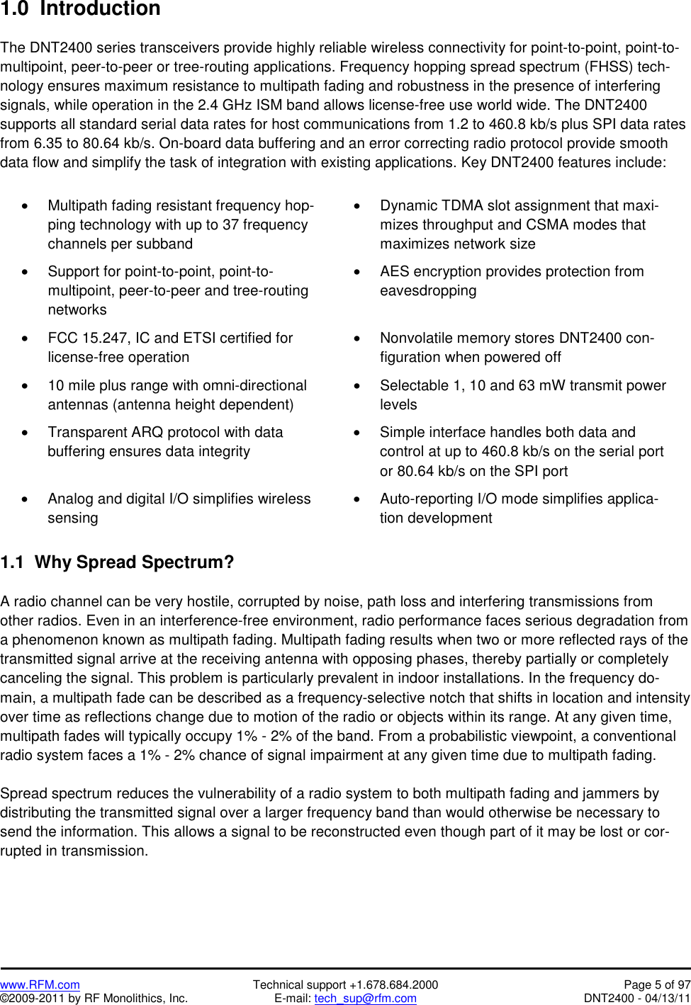   www.RFM.com  Technical support +1.678.684.2000  Page 5 of 97 ©2009-2011 by RF Monolithics, Inc.  E-mail: tech_sup@rfm.com  DNT2400 - 04/13/11 1.0  Introduction  The DNT2400 series transceivers provide highly reliable wireless connectivity for point-to-point, point-to-multipoint, peer-to-peer or tree-routing applications. Frequency hopping spread spectrum (FHSS) tech-nology ensures maximum resistance to multipath fading and robustness in the presence of interfering signals, while operation in the 2.4 GHz ISM band allows license-free use world wide. The DNT2400 supports all standard serial data rates for host communications from 1.2 to 460.8 kb/s plus SPI data rates from 6.35 to 80.64 kb/s. On-board data buffering and an error correcting radio protocol provide smooth data flow and simplify the task of integration with existing applications. Key DNT2400 features include:  •  Multipath fading resistant frequency hop-ping technology with up to 37 frequency channels per subband •  Dynamic TDMA slot assignment that maxi-mizes throughput and CSMA modes that maximizes network size  •  Support for point-to-point, point-to-multipoint, peer-to-peer and tree-routing networks •  AES encryption provides protection from eavesdropping •  FCC 15.247, IC and ETSI certified for license-free operation •  Nonvolatile memory stores DNT2400 con-figuration when powered off •  10 mile plus range with omni-directional antennas (antenna height dependent) •  Selectable 1, 10 and 63 mW transmit power levels •  Transparent ARQ protocol with data buffering ensures data integrity •  Simple interface handles both data and control at up to 460.8 kb/s on the serial port or 80.64 kb/s on the SPI port •  Analog and digital I/O simplifies wireless sensing •  Auto-reporting I/O mode simplifies applica-tion development  1.1  Why Spread Spectrum?  A radio channel can be very hostile, corrupted by noise, path loss and interfering transmissions from other radios. Even in an interference-free environment, radio performance faces serious degradation from a phenomenon known as multipath fading. Multipath fading results when two or more reflected rays of the transmitted signal arrive at the receiving antenna with opposing phases, thereby partially or completely canceling the signal. This problem is particularly prevalent in indoor installations. In the frequency do-main, a multipath fade can be described as a frequency-selective notch that shifts in location and intensity over time as reflections change due to motion of the radio or objects within its range. At any given time, multipath fades will typically occupy 1% - 2% of the band. From a probabilistic viewpoint, a conventional radio system faces a 1% - 2% chance of signal impairment at any given time due to multipath fading.  Spread spectrum reduces the vulnerability of a radio system to both multipath fading and jammers by distributing the transmitted signal over a larger frequency band than would otherwise be necessary to send the information. This allows a signal to be reconstructed even though part of it may be lost or cor-rupted in transmission. 
