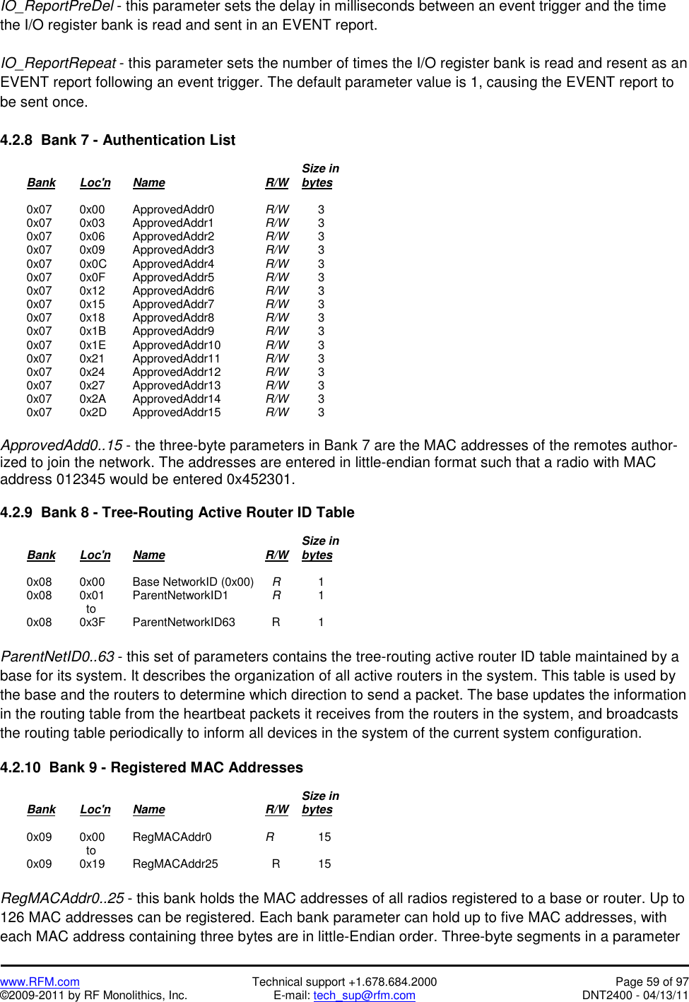   www.RFM.com  Technical support +1.678.684.2000  Page 59 of 97 ©2009-2011 by RF Monolithics, Inc.  E-mail: tech_sup@rfm.com  DNT2400 - 04/13/11 IO_ReportPreDel - this parameter sets the delay in milliseconds between an event trigger and the time the I/O register bank is read and sent in an EVENT report.  IO_ReportRepeat - this parameter sets the number of times the I/O register bank is read and resent as an EVENT report following an event trigger. The default parameter value is 1, causing the EVENT report to be sent once.  4.2.8  Bank 7 - Authentication List                 Size in  Bank Loc&apos;n Name    R/W    bytes   0x07  0x00 ApprovedAddr0  R/W   3  0x07  0x03 ApprovedAddr1  R/W   3  0x07  0x06 ApprovedAddr2  R/W   3  0x07  0x09 ApprovedAddr3  R/W   3  0x07  0x0C ApprovedAddr4  R/W   3  0x07  0x0F ApprovedAddr5  R/W   3  0x07  0x12 ApprovedAddr6  R/W   3  0x07  0x15 ApprovedAddr7  R/W   3  0x07  0x18 ApprovedAddr8  R/W   3  0x07  0x1B ApprovedAddr9  R/W   3  0x07  0x1E ApprovedAddr10  R/W   3  0x07  0x21 ApprovedAddr11  R/W   3  0x07  0x24 ApprovedAddr12  R/W   3  0x07  0x27 ApprovedAddr13  R/W   3  0x07  0x2A ApprovedAddr14  R/W   3  0x07  0x2D ApprovedAddr15  R/W   3  ApprovedAdd0..15 - the three-byte parameters in Bank 7 are the MAC addresses of the remotes author-ized to join the network. The addresses are entered in little-endian format such that a radio with MAC address 012345 would be entered 0x452301.  4.2.9  Bank 8 - Tree-Routing Active Router ID Table                 Size in  Bank Loc&apos;n Name    R/W    bytes    0x08   0x00  Base NetworkID (0x00)    R   1  0x08  0x01 ParentNetworkID1    R   1      to  0x08  0x3F ParentNetworkID63    R  1  ParentNetID0..63 - this set of parameters contains the tree-routing active router ID table maintained by a base for its system. It describes the organization of all active routers in the system. This table is used by the base and the routers to determine which direction to send a packet. The base updates the information in the routing table from the heartbeat packets it receives from the routers in the system, and broadcasts the routing table periodically to inform all devices in the system of the current system configuration.  4.2.10  Bank 9 - Registered MAC Addresses                 Size in  Bank Loc&apos;n Name    R/W    bytes    0x09   0x00  RegMACAddr0         R   15      to  0x09  0x19 RegMACAddr25    R  15  RegMACAddr0..25 - this bank holds the MAC addresses of all radios registered to a base or router. Up to 126 MAC addresses can be registered. Each bank parameter can hold up to five MAC addresses, with each MAC address containing three bytes are in little-Endian order. Three-byte segments in a parameter 
