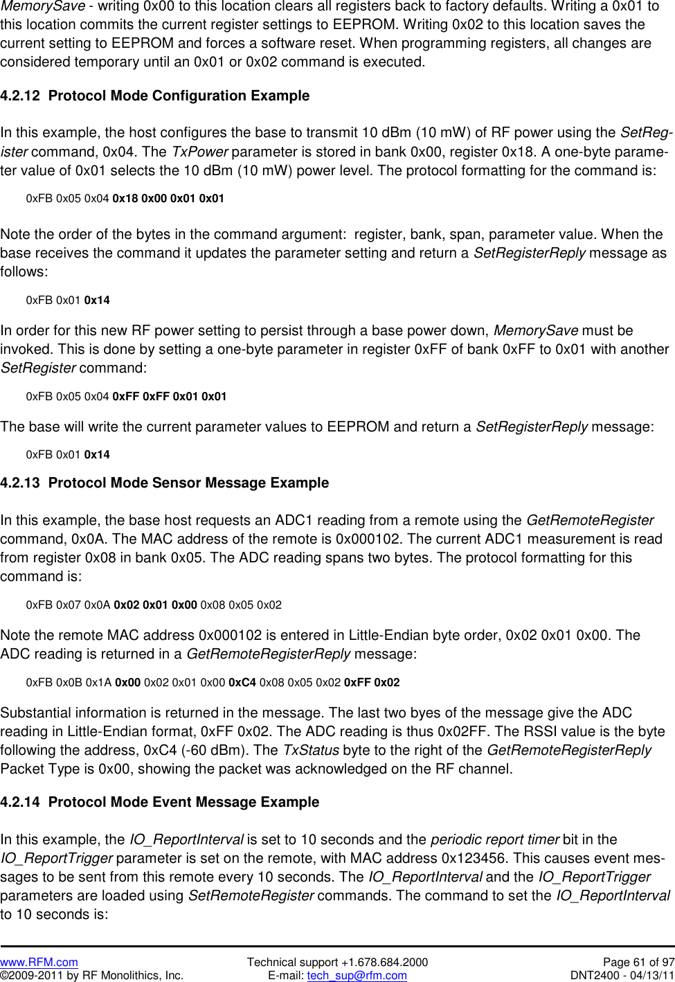   www.RFM.com  Technical support +1.678.684.2000  Page 61 of 97 ©2009-2011 by RF Monolithics, Inc.  E-mail: tech_sup@rfm.com  DNT2400 - 04/13/11 MemorySave - writing 0x00 to this location clears all registers back to factory defaults. Writing a 0x01 to this location commits the current register settings to EEPROM. Writing 0x02 to this location saves the current setting to EEPROM and forces a software reset. When programming registers, all changes are considered temporary until an 0x01 or 0x02 command is executed.  4.2.12  Protocol Mode Configuration Example  In this example, the host configures the base to transmit 10 dBm (10 mW) of RF power using the SetReg-ister command, 0x04. The TxPower parameter is stored in bank 0x00, register 0x18. A one-byte parame-ter value of 0x01 selects the 10 dBm (10 mW) power level. The protocol formatting for the command is:    0xFB 0x05 0x04 0x18 0x00 0x01 0x01  Note the order of the bytes in the command argument:  register, bank, span, parameter value. When the base receives the command it updates the parameter setting and return a SetRegisterReply message as follows:   0xFB 0x01 0x14  In order for this new RF power setting to persist through a base power down, MemorySave must be invoked. This is done by setting a one-byte parameter in register 0xFF of bank 0xFF to 0x01 with another SetRegister command:    0xFB 0x05 0x04 0xFF 0xFF 0x01 0x01   The base will write the current parameter values to EEPROM and return a SetRegisterReply message:   0xFB 0x01 0x14  4.2.13  Protocol Mode Sensor Message Example  In this example, the base host requests an ADC1 reading from a remote using the GetRemoteRegister command, 0x0A. The MAC address of the remote is 0x000102. The current ADC1 measurement is read from register 0x08 in bank 0x05. The ADC reading spans two bytes. The protocol formatting for this command is:    0xFB 0x07 0x0A 0x02 0x01 0x00 0x08 0x05 0x02  Note the remote MAC address 0x000102 is entered in Little-Endian byte order, 0x02 0x01 0x00. The ADC reading is returned in a GetRemoteRegisterReply message:    0xFB 0x0B 0x1A 0x00 0x02 0x01 0x00 0xC4 0x08 0x05 0x02 0xFF 0x02   Substantial information is returned in the message. The last two byes of the message give the ADC reading in Little-Endian format, 0xFF 0x02. The ADC reading is thus 0x02FF. The RSSI value is the byte following the address, 0xC4 (-60 dBm). The TxStatus byte to the right of the GetRemoteRegisterReply Packet Type is 0x00, showing the packet was acknowledged on the RF channel.  4.2.14  Protocol Mode Event Message Example  In this example, the IO_ReportInterval is set to 10 seconds and the periodic report timer bit in the IO_ReportTrigger parameter is set on the remote, with MAC address 0x123456. This causes event mes-sages to be sent from this remote every 10 seconds. The IO_ReportInterval and the IO_ReportTrigger parameters are loaded using SetRemoteRegister commands. The command to set the IO_ReportInterval to 10 seconds is: 