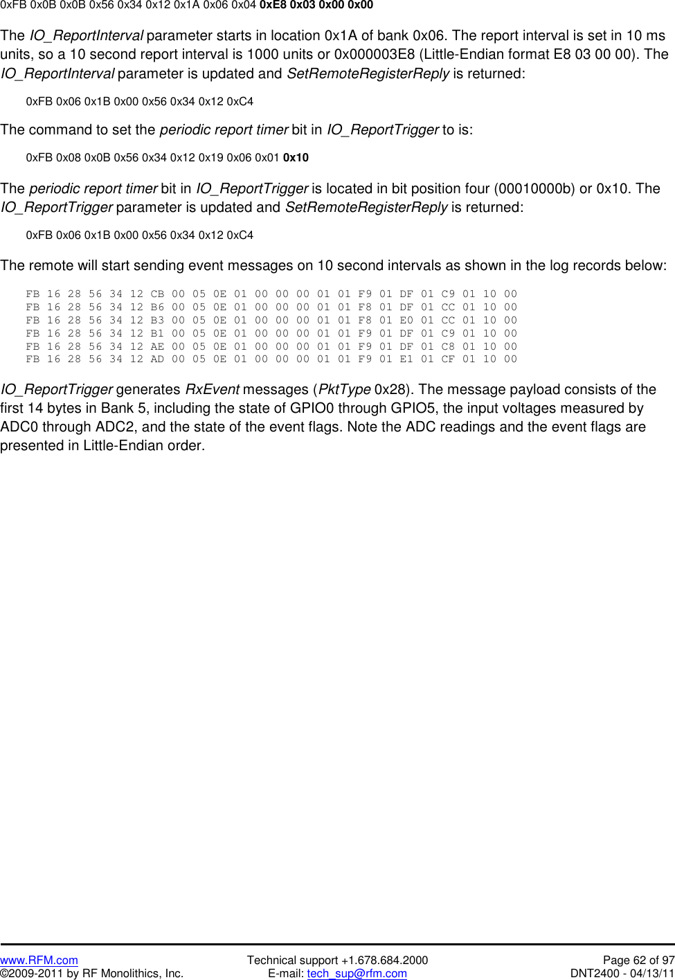   www.RFM.com  Technical support +1.678.684.2000  Page 62 of 97 ©2009-2011 by RF Monolithics, Inc.  E-mail: tech_sup@rfm.com  DNT2400 - 04/13/11 0xFB 0x0B 0x0B 0x56 0x34 0x12 0x1A 0x06 0x04 0xE8 0x03 0x00 0x00  The IO_ReportInterval parameter starts in location 0x1A of bank 0x06. The report interval is set in 10 ms units, so a 10 second report interval is 1000 units or 0x000003E8 (Little-Endian format E8 03 00 00). The IO_ReportInterval parameter is updated and SetRemoteRegisterReply is returned:    0xFB 0x06 0x1B 0x00 0x56 0x34 0x12 0xC4  The command to set the periodic report timer bit in IO_ReportTrigger to is:    0xFB 0x08 0x0B 0x56 0x34 0x12 0x19 0x06 0x01 0x10  The periodic report timer bit in IO_ReportTrigger is located in bit position four (00010000b) or 0x10. The IO_ReportTrigger parameter is updated and SetRemoteRegisterReply is returned:    0xFB 0x06 0x1B 0x00 0x56 0x34 0x12 0xC4  The remote will start sending event messages on 10 second intervals as shown in the log records below:  FB 16 28 56 34 12 CB 00 05 0E 01 00 00 00 01 01 F9 01 DF 01 C9 01 10 00 FB 16 28 56 34 12 B6 00 05 0E 01 00 00 00 01 01 F8 01 DF 01 CC 01 10 00 FB 16 28 56 34 12 B3 00 05 0E 01 00 00 00 01 01 F8 01 E0 01 CC 01 10 00 FB 16 28 56 34 12 B1 00 05 0E 01 00 00 00 01 01 F9 01 DF 01 C9 01 10 00 FB 16 28 56 34 12 AE 00 05 0E 01 00 00 00 01 01 F9 01 DF 01 C8 01 10 00 FB 16 28 56 34 12 AD 00 05 0E 01 00 00 00 01 01 F9 01 E1 01 CF 01 10 00  IO_ReportTrigger generates RxEvent messages (PktType 0x28). The message payload consists of the first 14 bytes in Bank 5, including the state of GPIO0 through GPIO5, the input voltages measured by ADC0 through ADC2, and the state of the event flags. Note the ADC readings and the event flags are presented in Little-Endian order. 