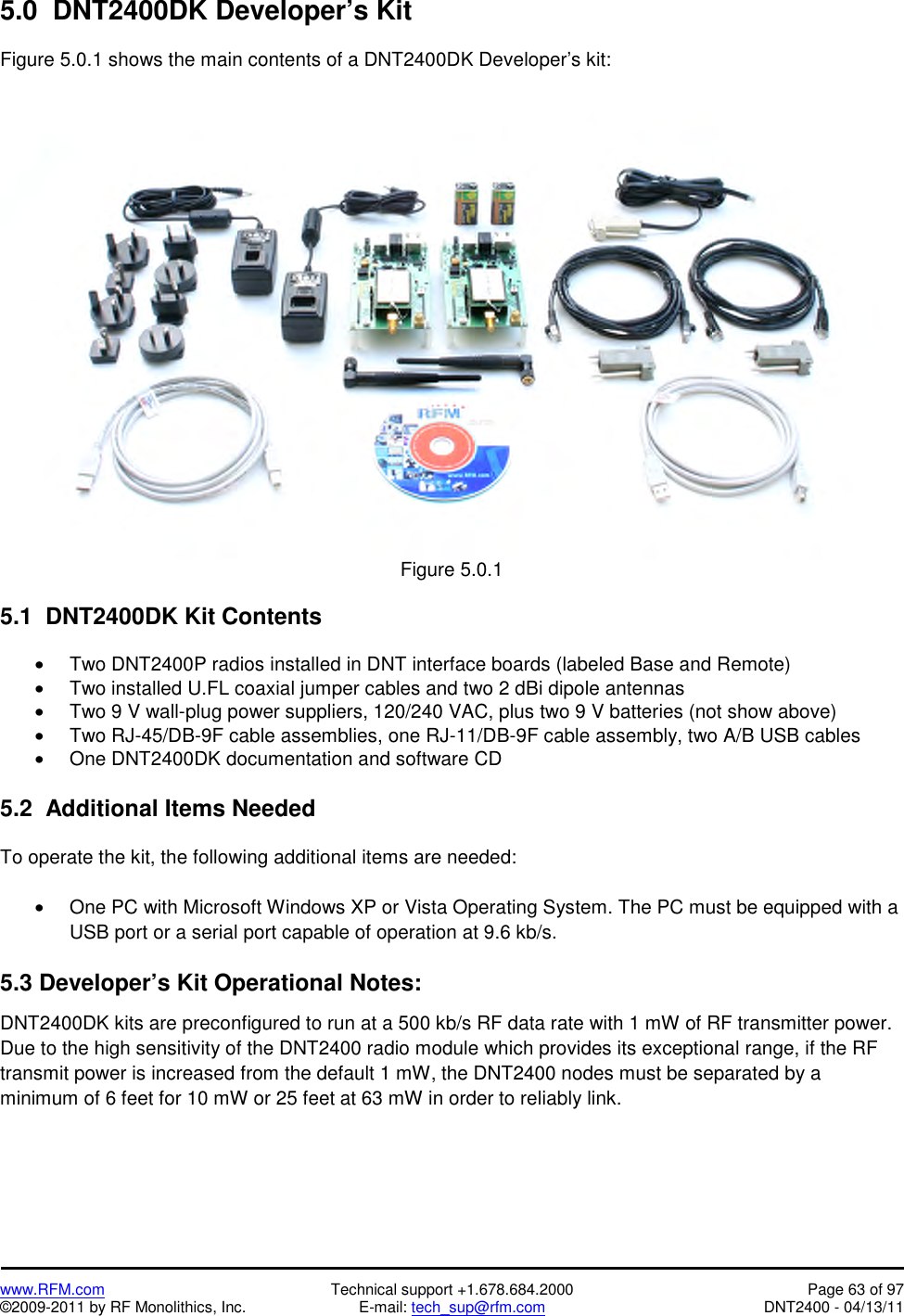   www.RFM.com  Technical support +1.678.684.2000  Page 63 of 97 ©2009-2011 by RF Monolithics, Inc.  E-mail: tech_sup@rfm.com  DNT2400 - 04/13/11 5.0  DNT2400DK Developer’s Kit  Figure 5.0.1 shows the main contents of a DNT2400DK Developer’s kit:   Figure 5.0.1  5.1  DNT2400DK Kit Contents  •  Two DNT2400P radios installed in DNT interface boards (labeled Base and Remote) •  Two installed U.FL coaxial jumper cables and two 2 dBi dipole antennas  •  Two 9 V wall-plug power suppliers, 120/240 VAC, plus two 9 V batteries (not show above) •  Two RJ-45/DB-9F cable assemblies, one RJ-11/DB-9F cable assembly, two A/B USB cables •  One DNT2400DK documentation and software CD  5.2  Additional Items Needed  To operate the kit, the following additional items are needed:  •  One PC with Microsoft Windows XP or Vista Operating System. The PC must be equipped with a USB port or a serial port capable of operation at 9.6 kb/s.  5.3 Developer’s Kit Operational Notes: DNT2400DK kits are preconfigured to run at a 500 kb/s RF data rate with 1 mW of RF transmitter power. Due to the high sensitivity of the DNT2400 radio module which provides its exceptional range, if the RF transmit power is increased from the default 1 mW, the DNT2400 nodes must be separated by a minimum of 6 feet for 10 mW or 25 feet at 63 mW in order to reliably link. 