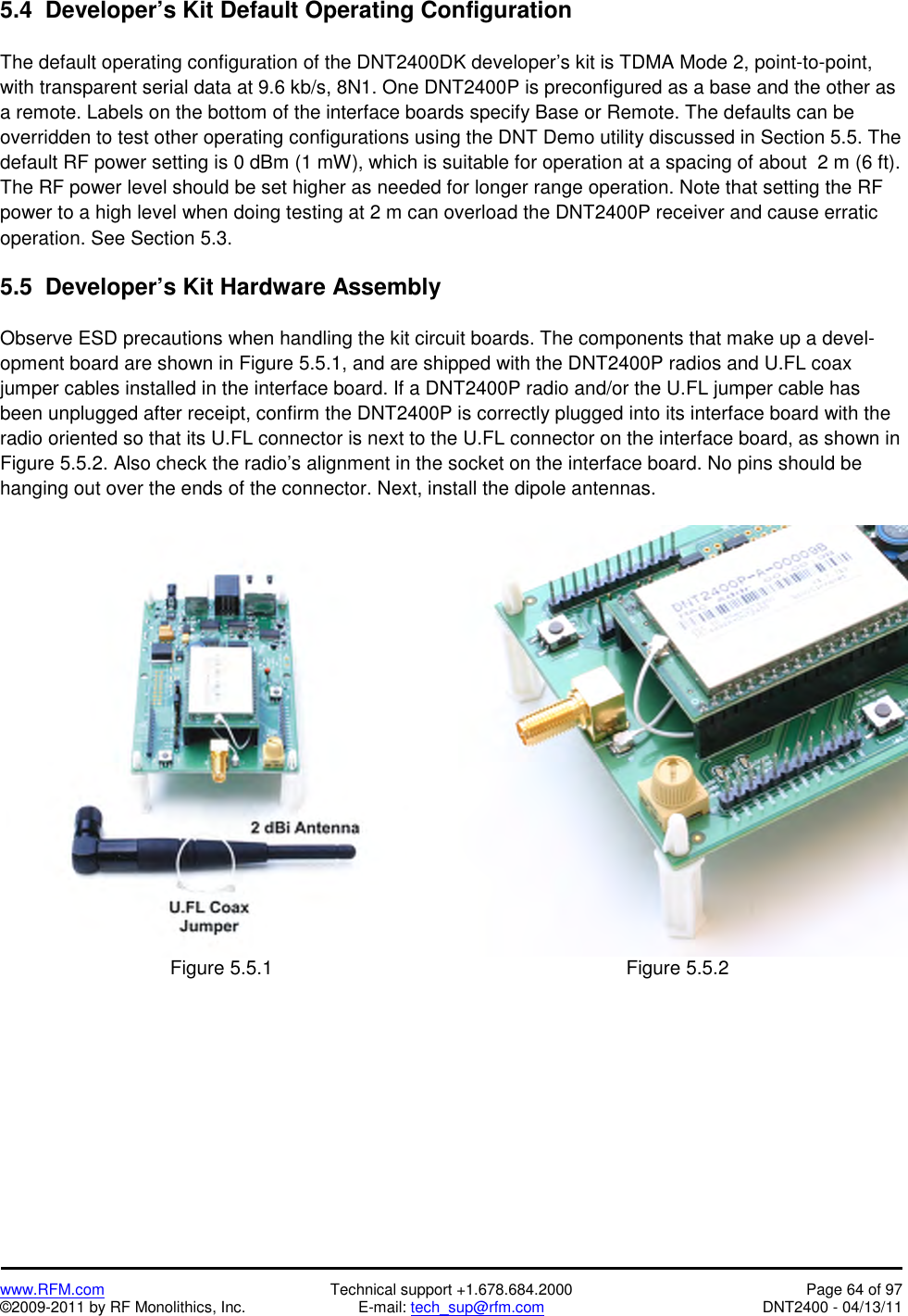   www.RFM.com  Technical support +1.678.684.2000  Page 64 of 97 ©2009-2011 by RF Monolithics, Inc.  E-mail: tech_sup@rfm.com  DNT2400 - 04/13/11 5.4  Developer’s Kit Default Operating Configuration  The default operating configuration of the DNT2400DK developer’s kit is TDMA Mode 2, point-to-point, with transparent serial data at 9.6 kb/s, 8N1. One DNT2400P is preconfigured as a base and the other as a remote. Labels on the bottom of the interface boards specify Base or Remote. The defaults can be overridden to test other operating configurations using the DNT Demo utility discussed in Section 5.5. The default RF power setting is 0 dBm (1 mW), which is suitable for operation at a spacing of about  2 m (6 ft). The RF power level should be set higher as needed for longer range operation. Note that setting the RF power to a high level when doing testing at 2 m can overload the DNT2400P receiver and cause erratic operation. See Section 5.3.  5.5  Developer’s Kit Hardware Assembly  Observe ESD precautions when handling the kit circuit boards. The components that make up a devel-opment board are shown in Figure 5.5.1, and are shipped with the DNT2400P radios and U.FL coax jumper cables installed in the interface board. If a DNT2400P radio and/or the U.FL jumper cable has been unplugged after receipt, confirm the DNT2400P is correctly plugged into its interface board with the radio oriented so that its U.FL connector is next to the U.FL connector on the interface board, as shown in Figure 5.5.2. Also check the radio’s alignment in the socket on the interface board. No pins should be hanging out over the ends of the connector. Next, install the dipole antennas.   Figure 5.5.1  Figure 5.5.2  