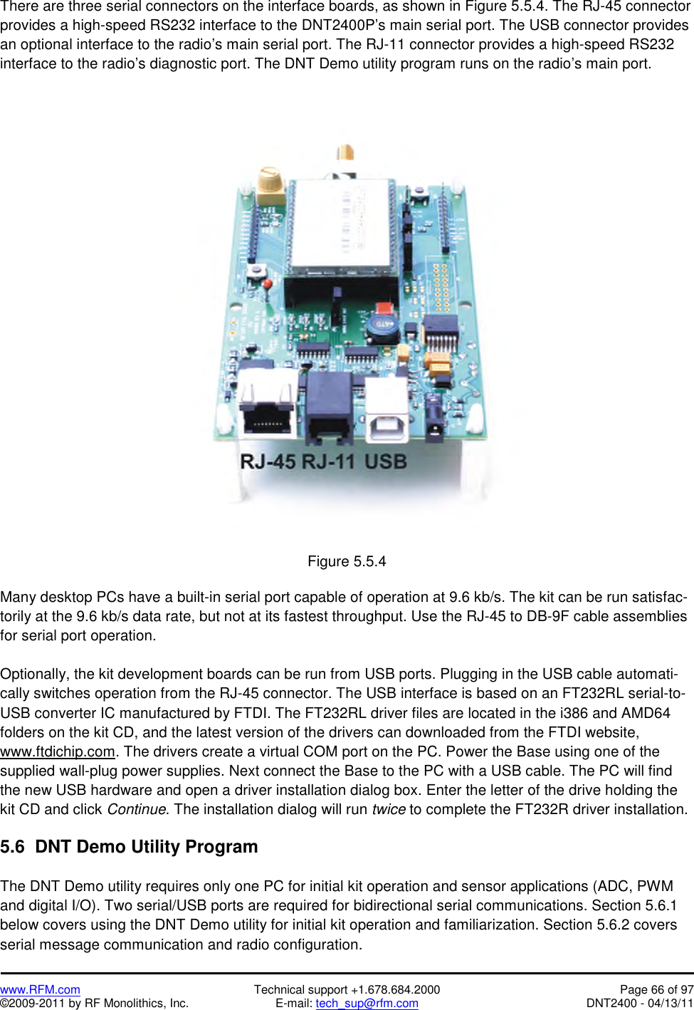   www.RFM.com  Technical support +1.678.684.2000  Page 66 of 97 ©2009-2011 by RF Monolithics, Inc.  E-mail: tech_sup@rfm.com  DNT2400 - 04/13/11 There are three serial connectors on the interface boards, as shown in Figure 5.5.4. The RJ-45 connector provides a high-speed RS232 interface to the DNT2400P’s main serial port. The USB connector provides an optional interface to the radio’s main serial port. The RJ-11 connector provides a high-speed RS232 interface to the radio’s diagnostic port. The DNT Demo utility program runs on the radio’s main port.   Figure 5.5.4  Many desktop PCs have a built-in serial port capable of operation at 9.6 kb/s. The kit can be run satisfac-torily at the 9.6 kb/s data rate, but not at its fastest throughput. Use the RJ-45 to DB-9F cable assemblies for serial port operation.  Optionally, the kit development boards can be run from USB ports. Plugging in the USB cable automati-cally switches operation from the RJ-45 connector. The USB interface is based on an FT232RL serial-to-USB converter IC manufactured by FTDI. The FT232RL driver files are located in the i386 and AMD64 folders on the kit CD, and the latest version of the drivers can downloaded from the FTDI website, www.ftdichip.com. The drivers create a virtual COM port on the PC. Power the Base using one of the supplied wall-plug power supplies. Next connect the Base to the PC with a USB cable. The PC will find the new USB hardware and open a driver installation dialog box. Enter the letter of the drive holding the kit CD and click Continue. The installation dialog will run twice to complete the FT232R driver installation.  5.6  DNT Demo Utility Program  The DNT Demo utility requires only one PC for initial kit operation and sensor applications (ADC, PWM and digital I/O). Two serial/USB ports are required for bidirectional serial communications. Section 5.6.1 below covers using the DNT Demo utility for initial kit operation and familiarization. Section 5.6.2 covers serial message communication and radio configuration. 