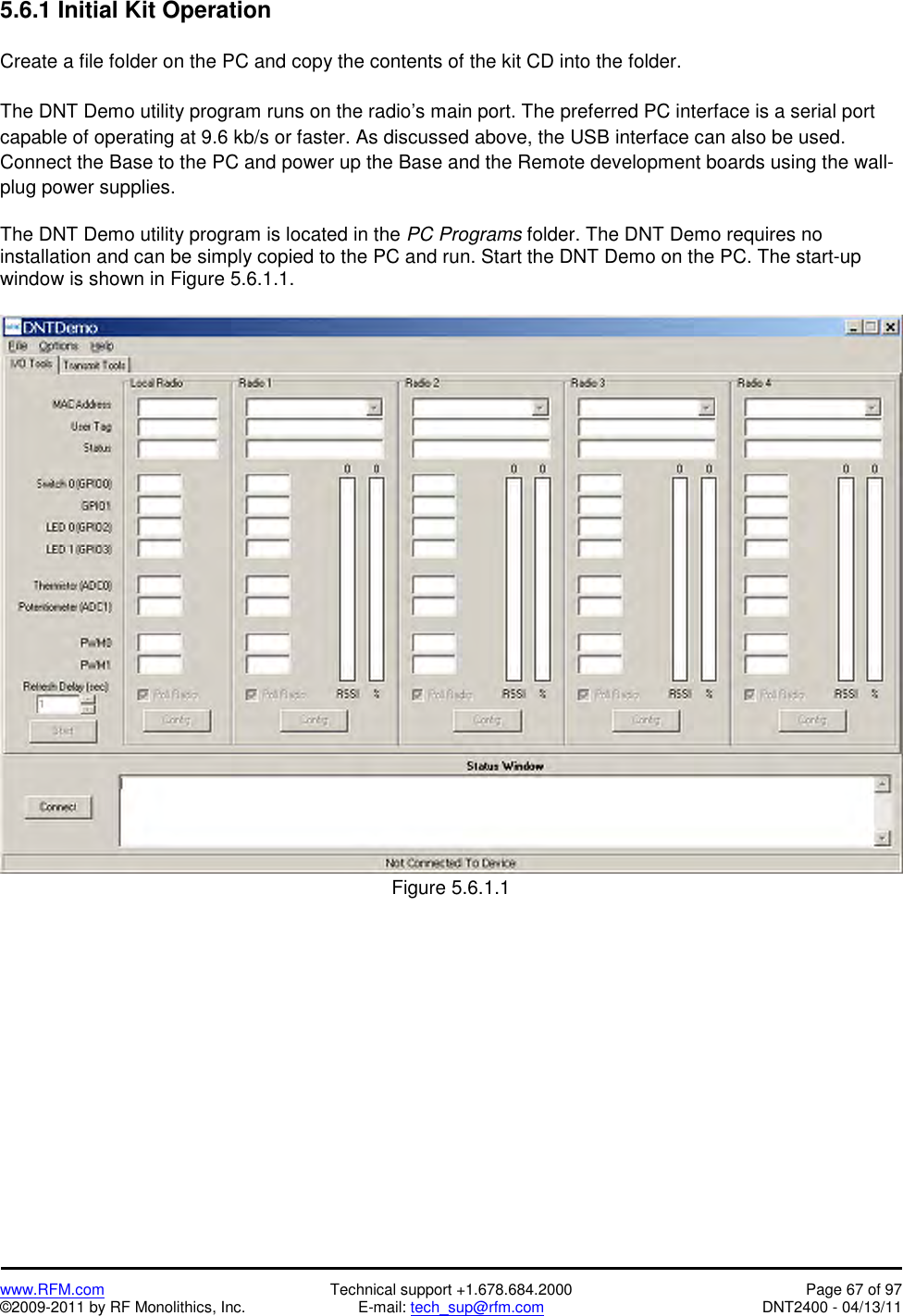   www.RFM.com  Technical support +1.678.684.2000  Page 67 of 97 ©2009-2011 by RF Monolithics, Inc.  E-mail: tech_sup@rfm.com  DNT2400 - 04/13/11 5.6.1 Initial Kit Operation  Create a file folder on the PC and copy the contents of the kit CD into the folder.  The DNT Demo utility program runs on the radio’s main port. The preferred PC interface is a serial port capable of operating at 9.6 kb/s or faster. As discussed above, the USB interface can also be used. Connect the Base to the PC and power up the Base and the Remote development boards using the wall-plug power supplies.  The DNT Demo utility program is located in the PC Programs folder. The DNT Demo requires no installation and can be simply copied to the PC and run. Start the DNT Demo on the PC. The start-up window is shown in Figure 5.6.1.1.   Figure 5.6.1.1  