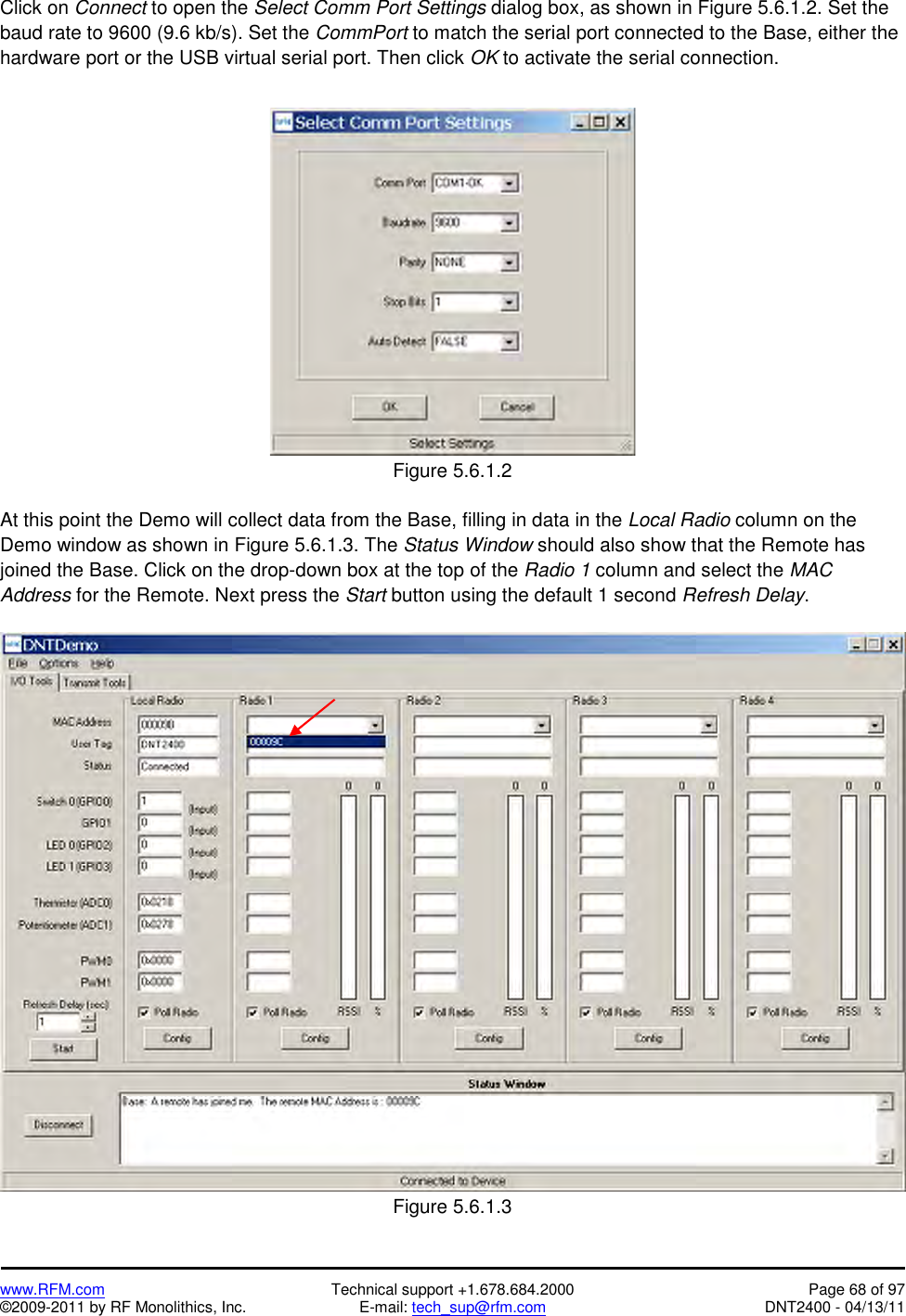   www.RFM.com  Technical support +1.678.684.2000  Page 68 of 97 ©2009-2011 by RF Monolithics, Inc.  E-mail: tech_sup@rfm.com  DNT2400 - 04/13/11 Click on Connect to open the Select Comm Port Settings dialog box, as shown in Figure 5.6.1.2. Set the baud rate to 9600 (9.6 kb/s). Set the CommPort to match the serial port connected to the Base, either the hardware port or the USB virtual serial port. Then click OK to activate the serial connection.   Figure 5.6.1.2  At this point the Demo will collect data from the Base, filling in data in the Local Radio column on the Demo window as shown in Figure 5.6.1.3. The Status Window should also show that the Remote has joined the Base. Click on the drop-down box at the top of the Radio 1 column and select the MAC Address for the Remote. Next press the Start button using the default 1 second Refresh Delay.   Figure 5.6.1.3 
