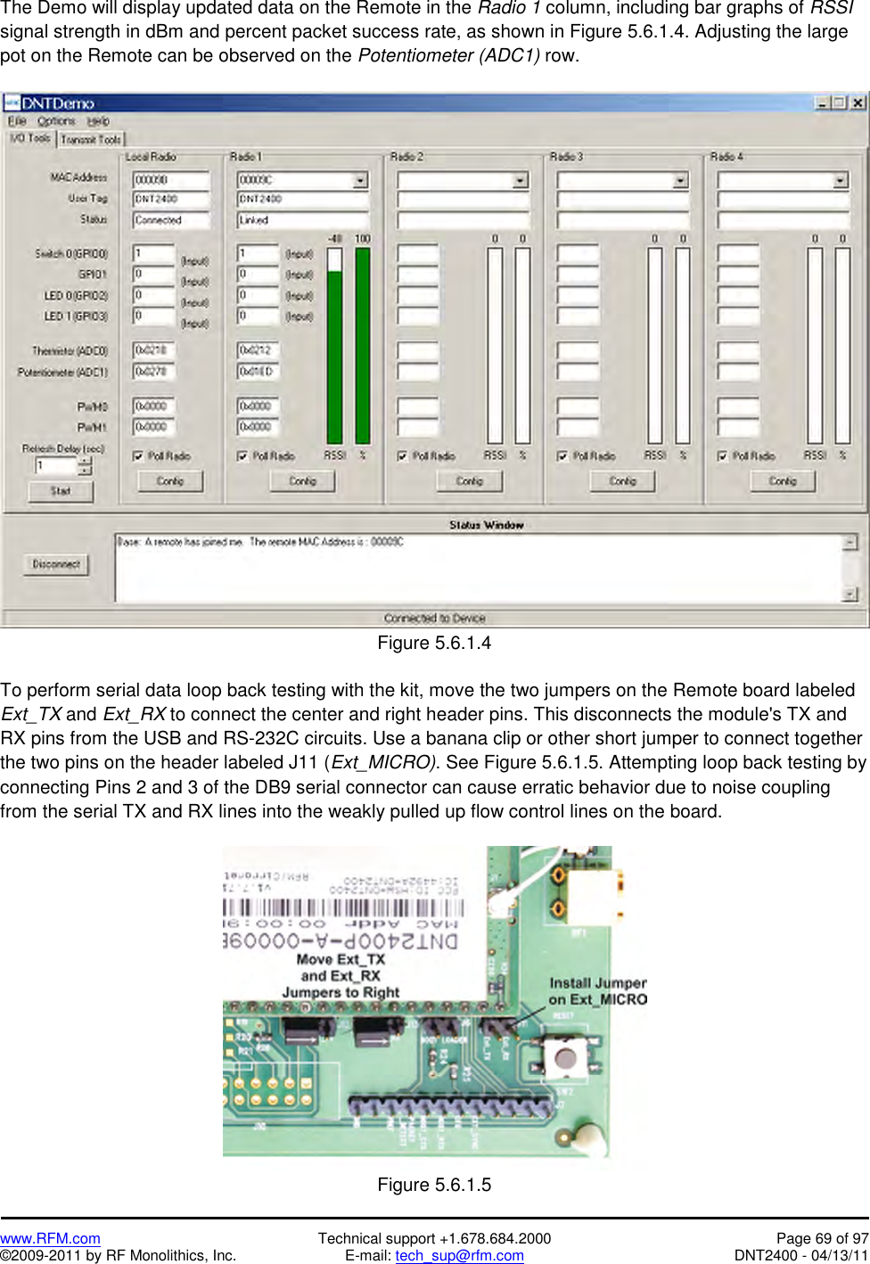   www.RFM.com  Technical support +1.678.684.2000  Page 69 of 97 ©2009-2011 by RF Monolithics, Inc.  E-mail: tech_sup@rfm.com  DNT2400 - 04/13/11 The Demo will display updated data on the Remote in the Radio 1 column, including bar graphs of RSSI signal strength in dBm and percent packet success rate, as shown in Figure 5.6.1.4. Adjusting the large pot on the Remote can be observed on the Potentiometer (ADC1) row.   Figure 5.6.1.4  To perform serial data loop back testing with the kit, move the two jumpers on the Remote board labeled Ext_TX and Ext_RX to connect the center and right header pins. This disconnects the module&apos;s TX and RX pins from the USB and RS-232C circuits. Use a banana clip or other short jumper to connect together the two pins on the header labeled J11 (Ext_MICRO). See Figure 5.6.1.5. Attempting loop back testing by connecting Pins 2 and 3 of the DB9 serial connector can cause erratic behavior due to noise coupling from the serial TX and RX lines into the weakly pulled up flow control lines on the board.   Figure 5.6.1.5 