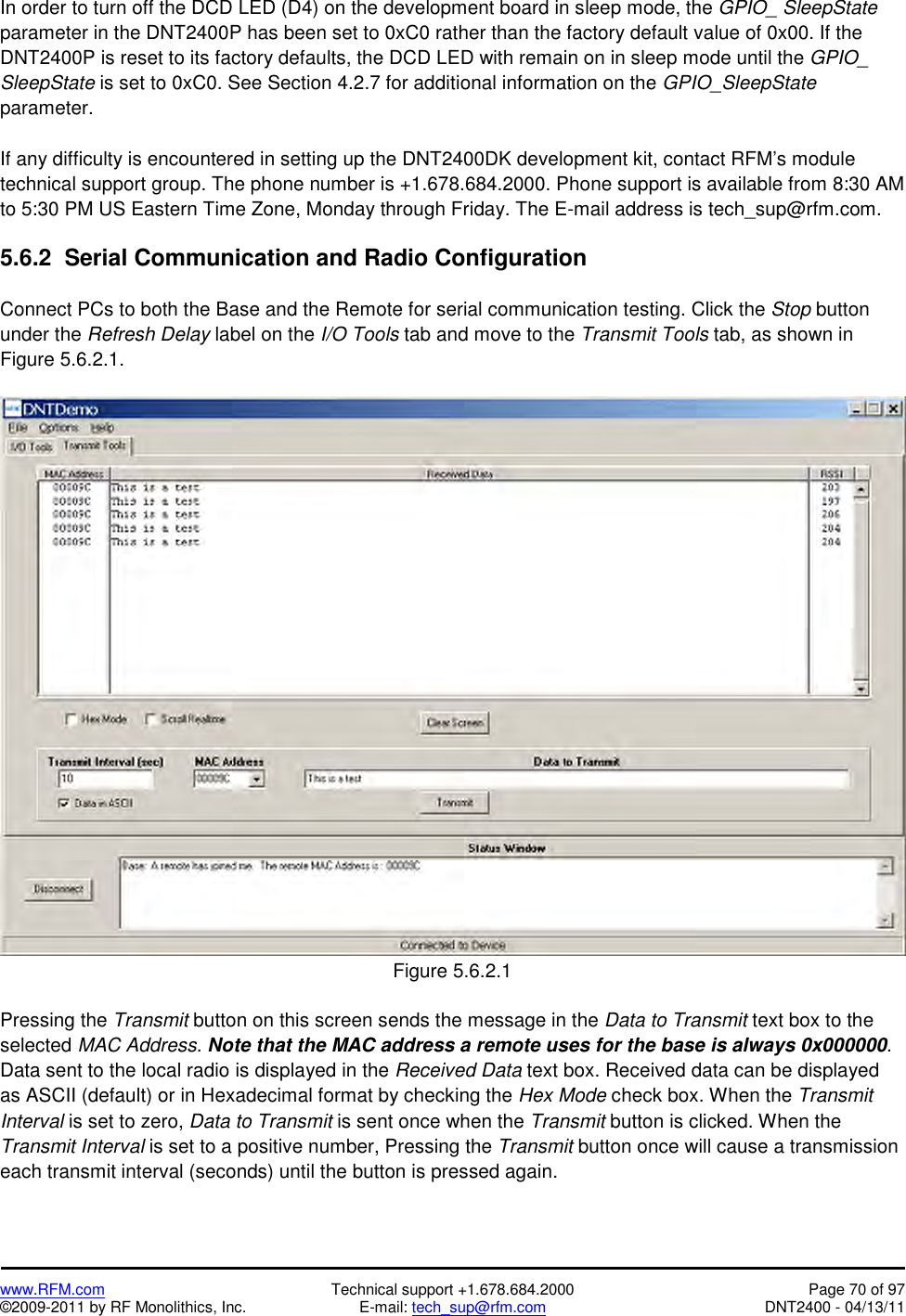   www.RFM.com  Technical support +1.678.684.2000  Page 70 of 97 ©2009-2011 by RF Monolithics, Inc.  E-mail: tech_sup@rfm.com  DNT2400 - 04/13/11 In order to turn off the DCD LED (D4) on the development board in sleep mode, the GPIO_ SleepState parameter in the DNT2400P has been set to 0xC0 rather than the factory default value of 0x00. If the DNT2400P is reset to its factory defaults, the DCD LED with remain on in sleep mode until the GPIO_ SleepState is set to 0xC0. See Section 4.2.7 for additional information on the GPIO_SleepState parameter.  If any difficulty is encountered in setting up the DNT2400DK development kit, contact RFM’s module technical support group. The phone number is +1.678.684.2000. Phone support is available from 8:30 AM to 5:30 PM US Eastern Time Zone, Monday through Friday. The E-mail address is tech_sup@rfm.com.  5.6.2  Serial Communication and Radio Configuration  Connect PCs to both the Base and the Remote for serial communication testing. Click the Stop button under the Refresh Delay label on the I/O Tools tab and move to the Transmit Tools tab, as shown in Figure 5.6.2.1.   Figure 5.6.2.1  Pressing the Transmit button on this screen sends the message in the Data to Transmit text box to the selected MAC Address. Note that the MAC address a remote uses for the base is always 0x000000. Data sent to the local radio is displayed in the Received Data text box. Received data can be displayed as ASCII (default) or in Hexadecimal format by checking the Hex Mode check box. When the Transmit Interval is set to zero, Data to Transmit is sent once when the Transmit button is clicked. When the Transmit Interval is set to a positive number, Pressing the Transmit button once will cause a transmission each transmit interval (seconds) until the button is pressed again. 