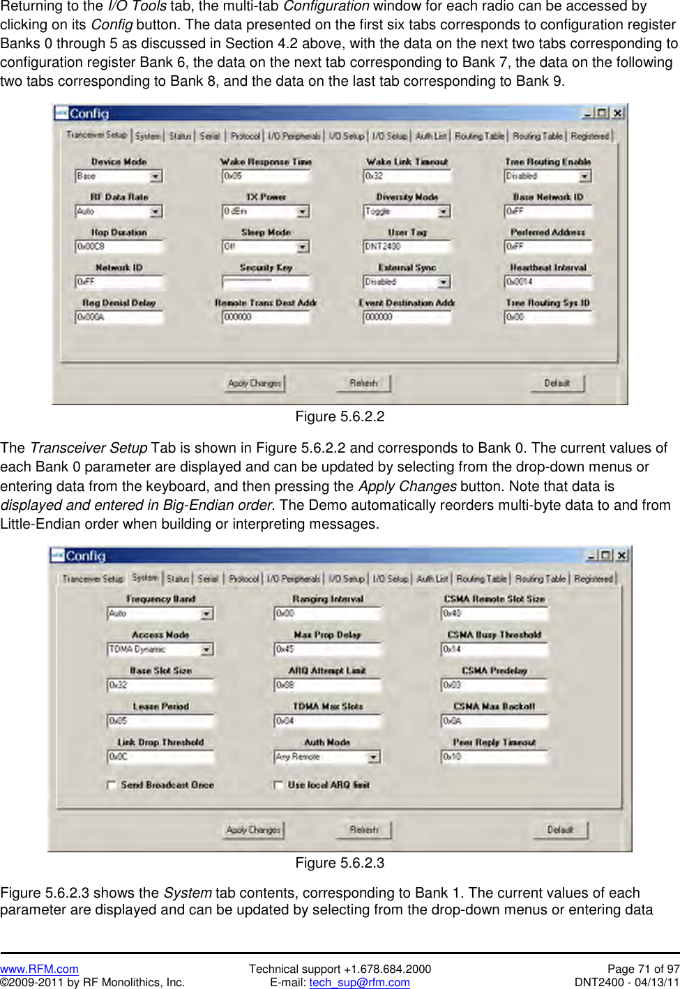   www.RFM.com  Technical support +1.678.684.2000  Page 71 of 97 ©2009-2011 by RF Monolithics, Inc.  E-mail: tech_sup@rfm.com  DNT2400 - 04/13/11 Returning to the I/O Tools tab, the multi-tab Configuration window for each radio can be accessed by clicking on its Config button. The data presented on the first six tabs corresponds to configuration register Banks 0 through 5 as discussed in Section 4.2 above, with the data on the next two tabs corresponding to configuration register Bank 6, the data on the next tab corresponding to Bank 7, the data on the following two tabs corresponding to Bank 8, and the data on the last tab corresponding to Bank 9.   Figure 5.6.2.2  The Transceiver Setup Tab is shown in Figure 5.6.2.2 and corresponds to Bank 0. The current values of each Bank 0 parameter are displayed and can be updated by selecting from the drop-down menus or entering data from the keyboard, and then pressing the Apply Changes button. Note that data is displayed and entered in Big-Endian order. The Demo automatically reorders multi-byte data to and from Little-Endian order when building or interpreting messages.   Figure 5.6.2.3  Figure 5.6.2.3 shows the System tab contents, corresponding to Bank 1. The current values of each parameter are displayed and can be updated by selecting from the drop-down menus or entering data 