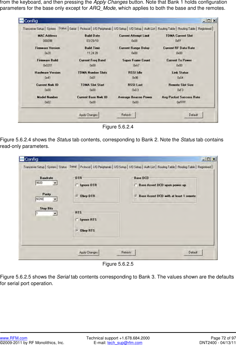   www.RFM.com  Technical support +1.678.684.2000  Page 72 of 97 ©2009-2011 by RF Monolithics, Inc.  E-mail: tech_sup@rfm.com  DNT2400 - 04/13/11 from the keyboard, and then pressing the Apply Changes button. Note that Bank 1 holds configuration parameters for the base only except for ARQ_Mode, which applies to both the base and the remotes.   Figure 5.6.2.4  Figure 5.6.2.4 shows the Status tab contents, corresponding to Bank 2. Note the Status tab contains read-only parameters.   Figure 5.6.2.5  Figure 5.6.2.5 shows the Serial tab contents corresponding to Bank 3. The values shown are the defaults for serial port operation. 