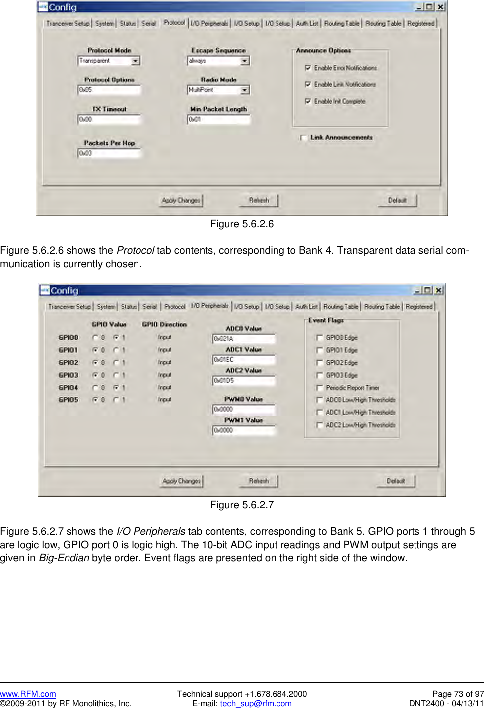   www.RFM.com  Technical support +1.678.684.2000  Page 73 of 97 ©2009-2011 by RF Monolithics, Inc.  E-mail: tech_sup@rfm.com  DNT2400 - 04/13/11  Figure 5.6.2.6  Figure 5.6.2.6 shows the Protocol tab contents, corresponding to Bank 4. Transparent data serial com-munication is currently chosen.   Figure 5.6.2.7  Figure 5.6.2.7 shows the I/O Peripherals tab contents, corresponding to Bank 5. GPIO ports 1 through 5 are logic low, GPIO port 0 is logic high. The 10-bit ADC input readings and PWM output settings are given in Big-Endian byte order. Event flags are presented on the right side of the window. 