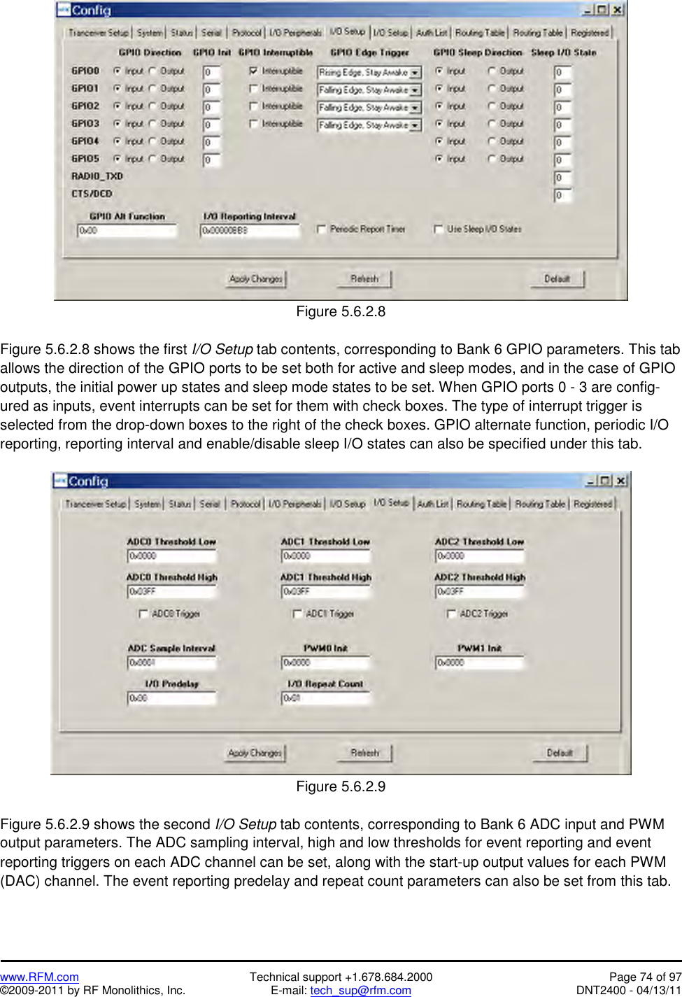   www.RFM.com  Technical support +1.678.684.2000  Page 74 of 97 ©2009-2011 by RF Monolithics, Inc.  E-mail: tech_sup@rfm.com  DNT2400 - 04/13/11  Figure 5.6.2.8  Figure 5.6.2.8 shows the first I/O Setup tab contents, corresponding to Bank 6 GPIO parameters. This tab allows the direction of the GPIO ports to be set both for active and sleep modes, and in the case of GPIO outputs, the initial power up states and sleep mode states to be set. When GPIO ports 0 - 3 are config-ured as inputs, event interrupts can be set for them with check boxes. The type of interrupt trigger is selected from the drop-down boxes to the right of the check boxes. GPIO alternate function, periodic I/O reporting, reporting interval and enable/disable sleep I/O states can also be specified under this tab.   Figure 5.6.2.9  Figure 5.6.2.9 shows the second I/O Setup tab contents, corresponding to Bank 6 ADC input and PWM output parameters. The ADC sampling interval, high and low thresholds for event reporting and event reporting triggers on each ADC channel can be set, along with the start-up output values for each PWM (DAC) channel. The event reporting predelay and repeat count parameters can also be set from this tab.  