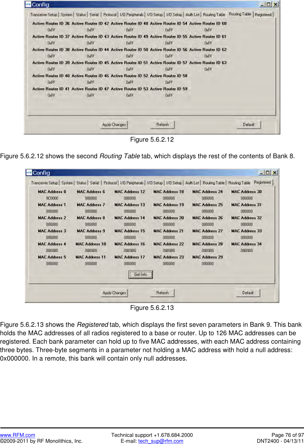   www.RFM.com  Technical support +1.678.684.2000  Page 76 of 97 ©2009-2011 by RF Monolithics, Inc.  E-mail: tech_sup@rfm.com  DNT2400 - 04/13/11   Figure 5.6.2.12  Figure 5.6.2.12 shows the second Routing Table tab, which displays the rest of the contents of Bank 8.    Figure 5.6.2.13  Figure 5.6.2.13 shows the Registered tab, which displays the first seven parameters in Bank 9. This bank holds the MAC addresses of all radios registered to a base or router. Up to 126 MAC addresses can be registered. Each bank parameter can hold up to five MAC addresses, with each MAC address containing three bytes. Three-byte segments in a parameter not holding a MAC address with hold a null address: 0x000000. In a remote, this bank will contain only null addresses. 