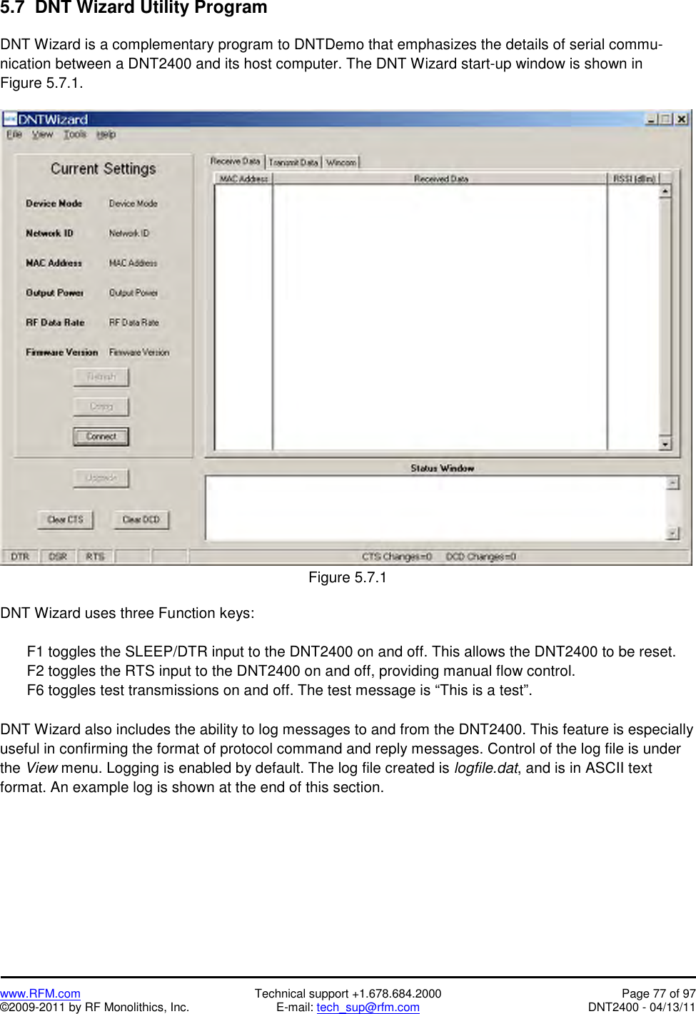   www.RFM.com  Technical support +1.678.684.2000  Page 77 of 97 ©2009-2011 by RF Monolithics, Inc.  E-mail: tech_sup@rfm.com  DNT2400 - 04/13/11 5.7  DNT Wizard Utility Program  DNT Wizard is a complementary program to DNTDemo that emphasizes the details of serial commu- nication between a DNT2400 and its host computer. The DNT Wizard start-up window is shown in Figure 5.7.1.   Figure 5.7.1  DNT Wizard uses three Function keys:    F1 toggles the SLEEP/DTR input to the DNT2400 on and off. This allows the DNT2400 to be reset.   F2 toggles the RTS input to the DNT2400 on and off, providing manual flow control.   F6 toggles test transmissions on and off. The test message is “This is a test”.  DNT Wizard also includes the ability to log messages to and from the DNT2400. This feature is especially useful in confirming the format of protocol command and reply messages. Control of the log file is under the View menu. Logging is enabled by default. The log file created is logfile.dat, and is in ASCII text format. An example log is shown at the end of this section. 